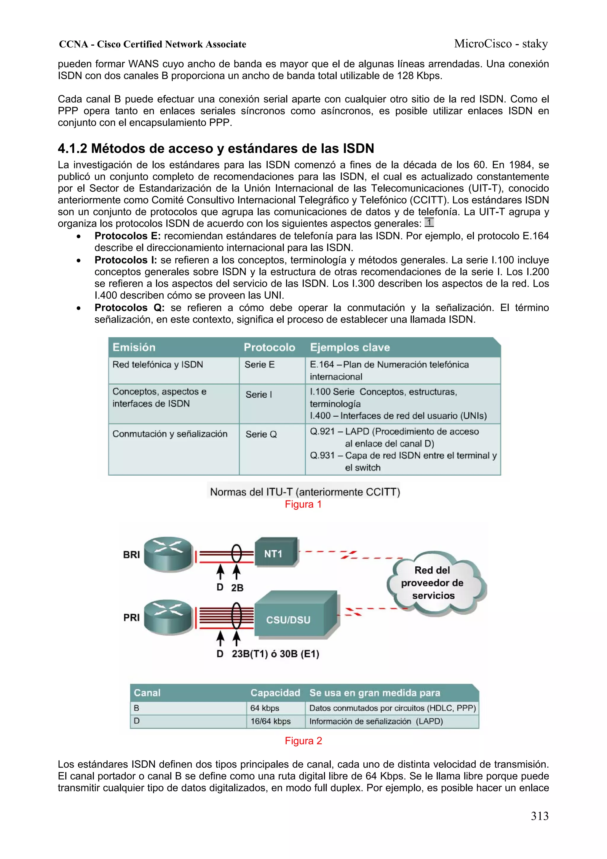 CCNA - Cisco Certified Network Associate                                                MicroCisco - staky
pueden formar WANS cuyo ancho de banda es mayor que el de algunas líneas arrendadas. Una conexión
ISDN con dos canales B proporciona un ancho de banda total utilizable de 128 Kbps.

Cada canal B puede efectuar una conexión serial aparte con cualquier otro sitio de la red ISDN. Como el
PPP opera tanto en enlaces seriales síncronos como asíncronos, es posible utilizar enlaces ISDN en
conjunto con el encapsulamiento PPP.

4.1.2 Métodos de acceso y estándares de las ISDN
La investigación de los estándares para las ISDN comenzó a fines de la década de los 60. En 1984, se
publicó un conjunto completo de recomendaciones para las ISDN, el cual es actualizado constantemente
por el Sector de Estandarización de la Unión Internacional de las Telecomunicaciones (UIT-T), conocido
anteriormente como Comité Consultivo Internacional Telegráfico y Telefónico (CCITT). Los estándares ISDN
son un conjunto de protocolos que agrupa las comunicaciones de datos y de telefonía. La UIT-T agrupa y
organiza los protocolos ISDN de acuerdo con los siguientes aspectos generales:
    • Protocolos E: recomiendan estándares de telefonía para las ISDN. Por ejemplo, el protocolo E.164
        describe el direccionamiento internacional para las ISDN.
    • Protocolos I: se refieren a los conceptos, terminología y métodos generales. La serie I.100 incluye
        conceptos generales sobre ISDN y la estructura de otras recomendaciones de la serie I. Los I.200
        se refieren a los aspectos del servicio de las ISDN. Los I.300 describen los aspectos de la red. Los
        I.400 describen cómo se proveen las UNI.
    • Protocolos Q: se refieren a cómo debe operar la conmutación y la señalización. El término
        señalización, en este contexto, significa el proceso de establecer una llamada ISDN.




                                                  Figura 1




                                                  Figura 2

Los estándares ISDN definen dos tipos principales de canal, cada uno de distinta velocidad de transmisión.
El canal portador o canal B se define como una ruta digital libre de 64 Kbps. Se le llama libre porque puede
transmitir cualquier tipo de datos digitalizados, en modo full duplex. Por ejemplo, es posible hacer un enlace

                                                                                                         313
 