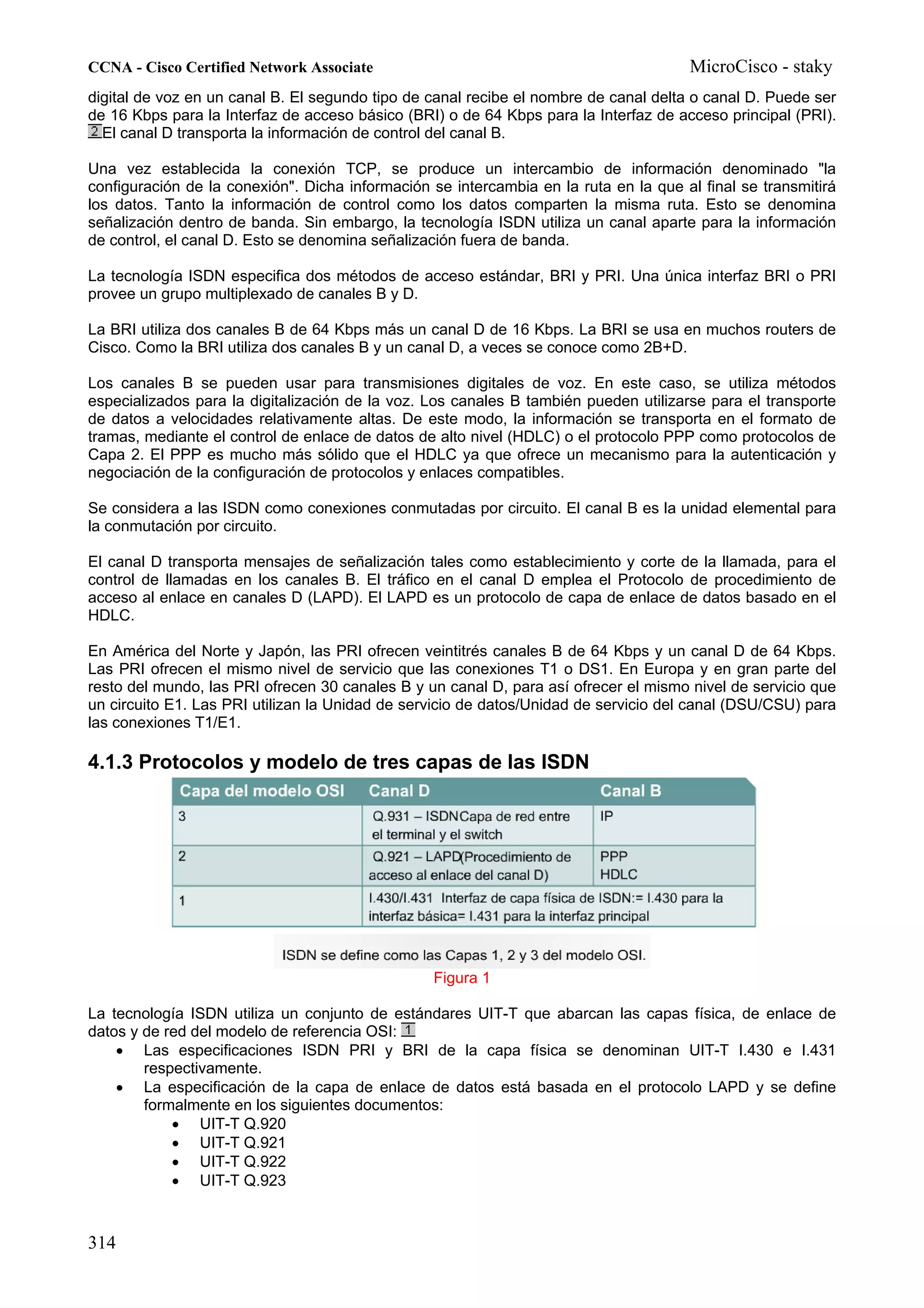 CCNA - Cisco Certified Network Associate                                              MicroCisco - staky
digital de voz en un canal B. El segundo tipo de canal recibe el nombre de canal delta o canal D. Puede ser
de 16 Kbps para la Interfaz de acceso básico (BRI) o de 64 Kbps para la Interfaz de acceso principal (PRI).
  El canal D transporta la información de control del canal B.

Una vez establecida la conexión TCP, se produce un intercambio de información denominado "la
configuración de la conexión". Dicha información se intercambia en la ruta en la que al final se transmitirá
los datos. Tanto la información de control como los datos comparten la misma ruta. Esto se denomina
señalización dentro de banda. Sin embargo, la tecnología ISDN utiliza un canal aparte para la información
de control, el canal D. Esto se denomina señalización fuera de banda.

La tecnología ISDN especifica dos métodos de acceso estándar, BRI y PRI. Una única interfaz BRI o PRI
provee un grupo multiplexado de canales B y D.

La BRI utiliza dos canales B de 64 Kbps más un canal D de 16 Kbps. La BRI se usa en muchos routers de
Cisco. Como la BRI utiliza dos canales B y un canal D, a veces se conoce como 2B+D.

Los canales B se pueden usar para transmisiones digitales de voz. En este caso, se utiliza métodos
especializados para la digitalización de la voz. Los canales B también pueden utilizarse para el transporte
de datos a velocidades relativamente altas. De este modo, la información se transporta en el formato de
tramas, mediante el control de enlace de datos de alto nivel (HDLC) o el protocolo PPP como protocolos de
Capa 2. El PPP es mucho más sólido que el HDLC ya que ofrece un mecanismo para la autenticación y
negociación de la configuración de protocolos y enlaces compatibles.

Se considera a las ISDN como conexiones conmutadas por circuito. El canal B es la unidad elemental para
la conmutación por circuito.

El canal D transporta mensajes de señalización tales como establecimiento y corte de la llamada, para el
control de llamadas en los canales B. El tráfico en el canal D emplea el Protocolo de procedimiento de
acceso al enlace en canales D (LAPD). El LAPD es un protocolo de capa de enlace de datos basado en el
HDLC.

En América del Norte y Japón, las PRI ofrecen veintitrés canales B de 64 Kbps y un canal D de 64 Kbps.
Las PRI ofrecen el mismo nivel de servicio que las conexiones T1 o DS1. En Europa y en gran parte del
resto del mundo, las PRI ofrecen 30 canales B y un canal D, para así ofrecer el mismo nivel de servicio que
un circuito E1. Las PRI utilizan la Unidad de servicio de datos/Unidad de servicio del canal (DSU/CSU) para
las conexiones T1/E1.

4.1.3 Protocolos y modelo de tres capas de las ISDN




                                                 Figura 1

La tecnología ISDN utiliza un conjunto de estándares UIT-T que abarcan las capas física, de enlace de
datos y de red del modelo de referencia OSI:
    • Las especificaciones ISDN PRI y BRI de la capa física se denominan UIT-T I.430 e I.431
        respectivamente.
    • La especificación de la capa de enlace de datos está basada en el protocolo LAPD y se define
        formalmente en los siguientes documentos:
            • UIT-T Q.920
            • UIT-T Q.921
            • UIT-T Q.922
            • UIT-T Q.923



314
 