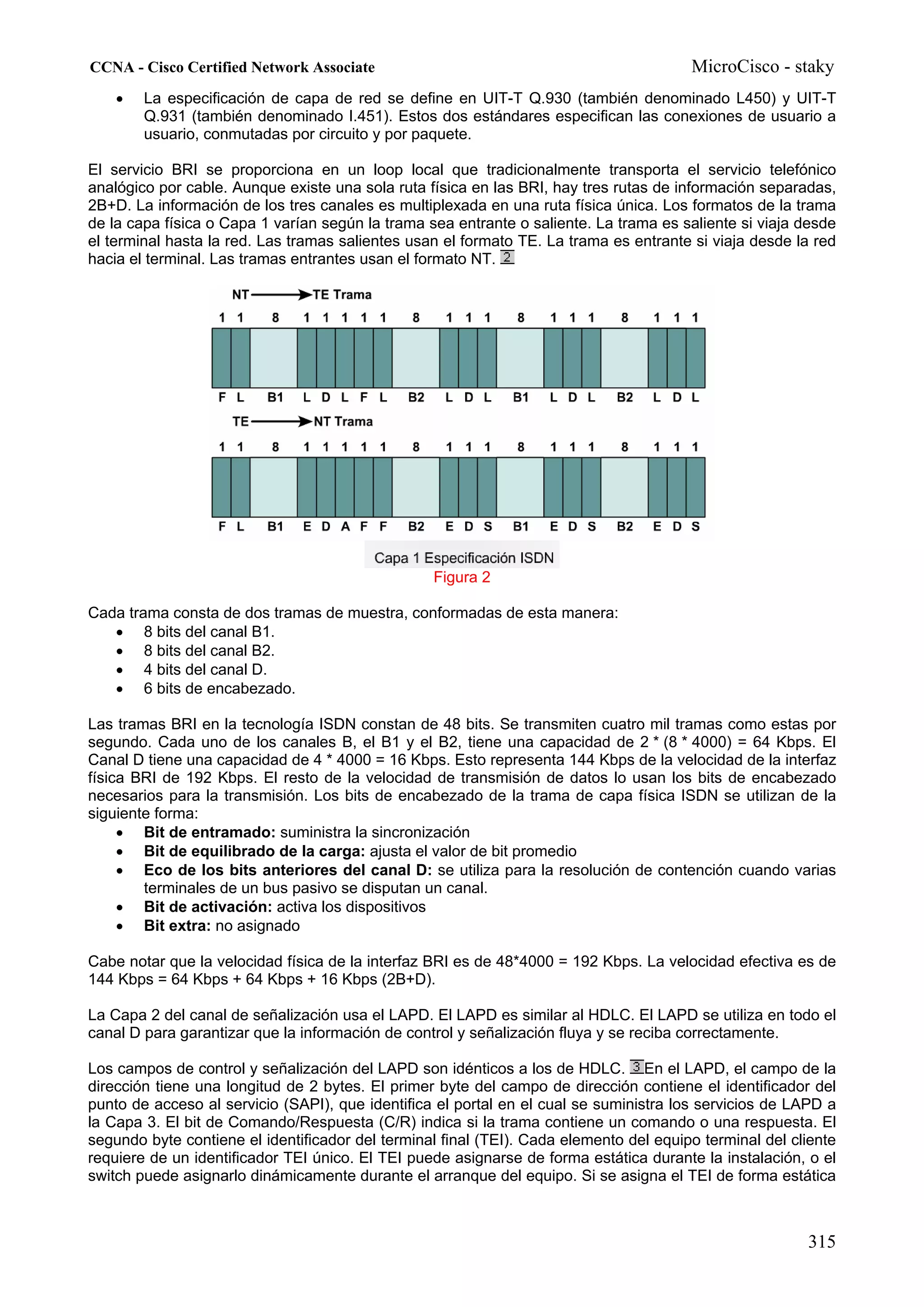 CCNA - Cisco Certified Network Associate                                                MicroCisco - staky
    •   La especificación de capa de red se define en UIT-T Q.930 (también denominado L450) y UIT-T
        Q.931 (también denominado I.451). Estos dos estándares especifican las conexiones de usuario a
        usuario, conmutadas por circuito y por paquete.

El servicio BRI se proporciona en un loop local que tradicionalmente transporta el servicio telefónico
analógico por cable. Aunque existe una sola ruta física en las BRI, hay tres rutas de información separadas,
2B+D. La información de los tres canales es multiplexada en una ruta física única. Los formatos de la trama
de la capa física o Capa 1 varían según la trama sea entrante o saliente. La trama es saliente si viaja desde
el terminal hasta la red. Las tramas salientes usan el formato TE. La trama es entrante si viaja desde la red
hacia el terminal. Las tramas entrantes usan el formato NT.




                                                  Figura 2

Cada trama consta de dos tramas de muestra, conformadas de esta manera:
   • 8 bits del canal B1.
   • 8 bits del canal B2.
   • 4 bits del canal D.
   • 6 bits de encabezado.

Las tramas BRI en la tecnología ISDN constan de 48 bits. Se transmiten cuatro mil tramas como estas por
segundo. Cada uno de los canales B, el B1 y el B2, tiene una capacidad de 2 * (8 * 4000) = 64 Kbps. El
Canal D tiene una capacidad de 4 * 4000 = 16 Kbps. Esto representa 144 Kbps de la velocidad de la interfaz
física BRI de 192 Kbps. El resto de la velocidad de transmisión de datos lo usan los bits de encabezado
necesarios para la transmisión. Los bits de encabezado de la trama de capa física ISDN se utilizan de la
siguiente forma:
     • Bit de entramado: suministra la sincronización
     • Bit de equilibrado de la carga: ajusta el valor de bit promedio
     • Eco de los bits anteriores del canal D: se utiliza para la resolución de contención cuando varias
        terminales de un bus pasivo se disputan un canal.
     • Bit de activación: activa los dispositivos
     • Bit extra: no asignado

Cabe notar que la velocidad física de la interfaz BRI es de 48*4000 = 192 Kbps. La velocidad efectiva es de
144 Kbps = 64 Kbps + 64 Kbps + 16 Kbps (2B+D).

La Capa 2 del canal de señalización usa el LAPD. El LAPD es similar al HDLC. El LAPD se utiliza en todo el
canal D para garantizar que la información de control y señalización fluya y se reciba correctamente.

Los campos de control y señalización del LAPD son idénticos a los de HDLC. En el LAPD, el campo de la
dirección tiene una longitud de 2 bytes. El primer byte del campo de dirección contiene el identificador del
punto de acceso al servicio (SAPI), que identifica el portal en el cual se suministra los servicios de LAPD a
la Capa 3. El bit de Comando/Respuesta (C/R) indica si la trama contiene un comando o una respuesta. El
segundo byte contiene el identificador del terminal final (TEI). Cada elemento del equipo terminal del cliente
requiere de un identificador TEI único. El TEI puede asignarse de forma estática durante la instalación, o el
switch puede asignarlo dinámicamente durante el arranque del equipo. Si se asigna el TEI de forma estática



                                                                                                         315
 