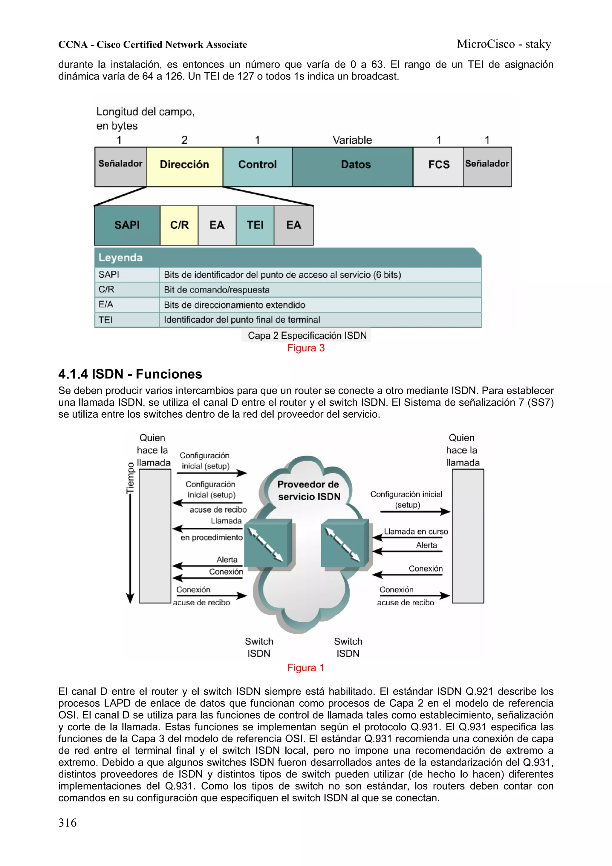 CCNA - Cisco Certified Network Associate                                              MicroCisco - staky
durante la instalación, es entonces un número que varía de 0 a 63. El rango de un TEI de asignación
dinámica varía de 64 a 126. Un TEI de 127 o todos 1s indica un broadcast.




                                                 Figura 3

4.1.4 ISDN - Funciones
Se deben producir varios intercambios para que un router se conecte a otro mediante ISDN. Para establecer
una llamada ISDN, se utiliza el canal D entre el router y el switch ISDN. El Sistema de señalización 7 (SS7)
se utiliza entre los switches dentro de la red del proveedor del servicio.




                                                 Figura 1

El canal D entre el router y el switch ISDN siempre está habilitado. El estándar ISDN Q.921 describe los
procesos LAPD de enlace de datos que funcionan como procesos de Capa 2 en el modelo de referencia
OSI. El canal D se utiliza para las funciones de control de llamada tales como establecimiento, señalización
y corte de la llamada. Estas funciones se implementan según el protocolo Q.931. El Q.931 especifica las
funciones de la Capa 3 del modelo de referencia OSI. El estándar Q.931 recomienda una conexión de capa
de red entre el terminal final y el switch ISDN local, pero no impone una recomendación de extremo a
extremo. Debido a que algunos switches ISDN fueron desarrollados antes de la estandarización del Q.931,
distintos proveedores de ISDN y distintos tipos de switch pueden utilizar (de hecho lo hacen) diferentes
implementaciones del Q.931. Como los tipos de switch no son estándar, los routers deben contar con
comandos en su configuración que especifiquen el switch ISDN al que se conectan.

316
 