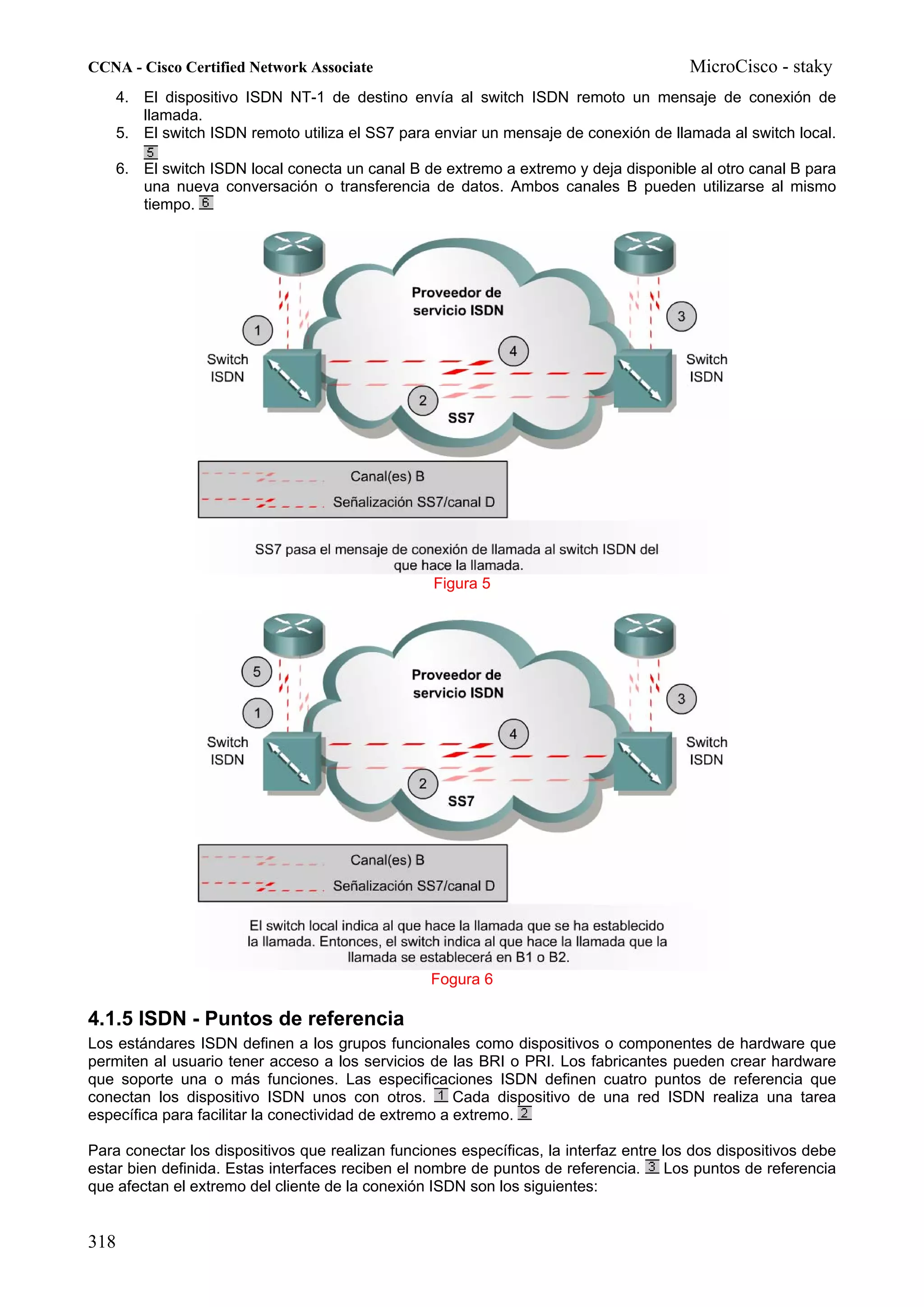 CCNA - Cisco Certified Network Associate                                                MicroCisco - staky
    4. El dispositivo ISDN NT-1 de destino envía al switch ISDN remoto un mensaje de conexión de
       llamada.
    5. El switch ISDN remoto utiliza el SS7 para enviar un mensaje de conexión de llamada al switch local.

      6. El switch ISDN local conecta un canal B de extremo a extremo y deja disponible al otro canal B para
         una nueva conversación o transferencia de datos. Ambos canales B pueden utilizarse al mismo
         tiempo.




                                                  Figura 5




                                                  Fogura 6

4.1.5 ISDN - Puntos de referencia
Los estándares ISDN definen a los grupos funcionales como dispositivos o componentes de hardware que
permiten al usuario tener acceso a los servicios de las BRI o PRI. Los fabricantes pueden crear hardware
que soporte una o más funciones. Las especificaciones ISDN definen cuatro puntos de referencia que
conectan los dispositivo ISDN unos con otros.          Cada dispositivo de una red ISDN realiza una tarea
específica para facilitar la conectividad de extremo a extremo.

Para conectar los dispositivos que realizan funciones específicas, la interfaz entre los dos dispositivos debe
estar bien definida. Estas interfaces reciben el nombre de puntos de referencia. Los puntos de referencia
que afectan el extremo del cliente de la conexión ISDN son los siguientes:


318
 