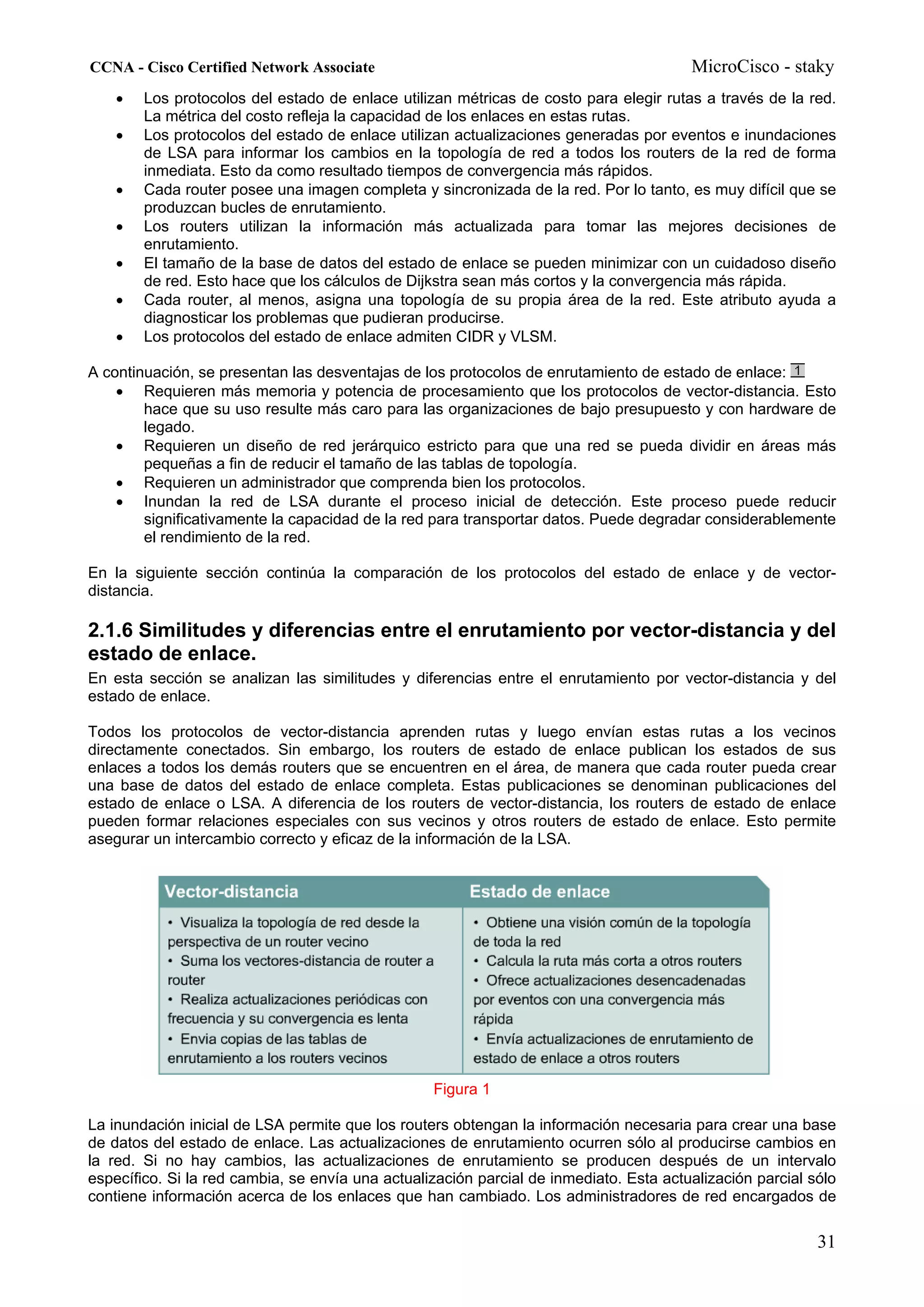 CCNA - Cisco Certified Network Associate                                                MicroCisco - staky
    •   Los protocolos del estado de enlace utilizan métricas de costo para elegir rutas a través de la red.
        La métrica del costo refleja la capacidad de los enlaces en estas rutas.
    •   Los protocolos del estado de enlace utilizan actualizaciones generadas por eventos e inundaciones
        de LSA para informar los cambios en la topología de red a todos los routers de la red de forma
        inmediata. Esto da como resultado tiempos de convergencia más rápidos.
    •   Cada router posee una imagen completa y sincronizada de la red. Por lo tanto, es muy difícil que se
        produzcan bucles de enrutamiento.
    •   Los routers utilizan la información más actualizada para tomar las mejores decisiones de
        enrutamiento.
    •   El tamaño de la base de datos del estado de enlace se pueden minimizar con un cuidadoso diseño
        de red. Esto hace que los cálculos de Dijkstra sean más cortos y la convergencia más rápida.
    •   Cada router, al menos, asigna una topología de su propia área de la red. Este atributo ayuda a
        diagnosticar los problemas que pudieran producirse.
    •   Los protocolos del estado de enlace admiten CIDR y VLSM.

A continuación, se presentan las desventajas de los protocolos de enrutamiento de estado de enlace:
    • Requieren más memoria y potencia de procesamiento que los protocolos de vector-distancia. Esto
        hace que su uso resulte más caro para las organizaciones de bajo presupuesto y con hardware de
        legado.
    • Requieren un diseño de red jerárquico estricto para que una red se pueda dividir en áreas más
        pequeñas a fin de reducir el tamaño de las tablas de topología.
    • Requieren un administrador que comprenda bien los protocolos.
    • Inundan la red de LSA durante el proceso inicial de detección. Este proceso puede reducir
        significativamente la capacidad de la red para transportar datos. Puede degradar considerablemente
        el rendimiento de la red.

En la siguiente sección continúa la comparación de los protocolos del estado de enlace y de vector-
distancia.

2.1.6 Similitudes y diferencias entre el enrutamiento por vector-distancia y del
estado de enlace.
En esta sección se analizan las similitudes y diferencias entre el enrutamiento por vector-distancia y del
estado de enlace.

Todos los protocolos de vector-distancia aprenden rutas y luego envían estas rutas a los vecinos
directamente conectados. Sin embargo, los routers de estado de enlace publican los estados de sus
enlaces a todos los demás routers que se encuentren en el área, de manera que cada router pueda crear
una base de datos del estado de enlace completa. Estas publicaciones se denominan publicaciones del
estado de enlace o LSA. A diferencia de los routers de vector-distancia, los routers de estado de enlace
pueden formar relaciones especiales con sus vecinos y otros routers de estado de enlace. Esto permite
asegurar un intercambio correcto y eficaz de la información de la LSA.




                                                  Figura 1

La inundación inicial de LSA permite que los routers obtengan la información necesaria para crear una base
de datos del estado de enlace. Las actualizaciones de enrutamiento ocurren sólo al producirse cambios en
la red. Si no hay cambios, las actualizaciones de enrutamiento se producen después de un intervalo
específico. Si la red cambia, se envía una actualización parcial de inmediato. Esta actualización parcial sólo
contiene información acerca de los enlaces que han cambiado. Los administradores de red encargados de

                                                                                                           31
 