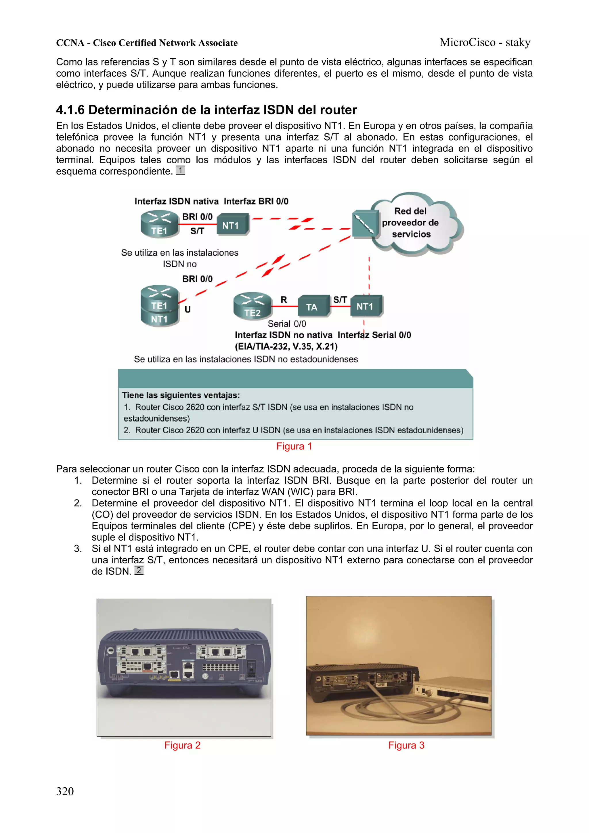 CCNA - Cisco Certified Network Associate                                               MicroCisco - staky
Como las referencias S y T son similares desde el punto de vista eléctrico, algunas interfaces se especifican
como interfaces S/T. Aunque realizan funciones diferentes, el puerto es el mismo, desde el punto de vista
eléctrico, y puede utilizarse para ambas funciones.

4.1.6 Determinación de la interfaz ISDN del router
En los Estados Unidos, el cliente debe proveer el dispositivo NT1. En Europa y en otros países, la compañía
telefónica provee la función NT1 y presenta una interfaz S/T al abonado. En estas configuraciones, el
abonado no necesita proveer un dispositivo NT1 aparte ni una función NT1 integrada en el dispositivo
terminal. Equipos tales como los módulos y las interfaces ISDN del router deben solicitarse según el
esquema correspondiente.




                                                  Figura 1

Para seleccionar un router Cisco con la interfaz ISDN adecuada, proceda de la siguiente forma:
   1. Determine si el router soporta la interfaz ISDN BRI. Busque en la parte posterior del router un
        conector BRI o una Tarjeta de interfaz WAN (WIC) para BRI.
   2. Determine el proveedor del dispositivo NT1. El dispositivo NT1 termina el loop local en la central
        (CO) del proveedor de servicios ISDN. En los Estados Unidos, el dispositivo NT1 forma parte de los
        Equipos terminales del cliente (CPE) y éste debe suplirlos. En Europa, por lo general, el proveedor
        suple el dispositivo NT1.
   3. Si el NT1 está integrado en un CPE, el router debe contar con una interfaz U. Si el router cuenta con
        una interfaz S/T, entonces necesitará un dispositivo NT1 externo para conectarse con el proveedor
        de ISDN.




                        Figura 2                                           Figura 3



320
 