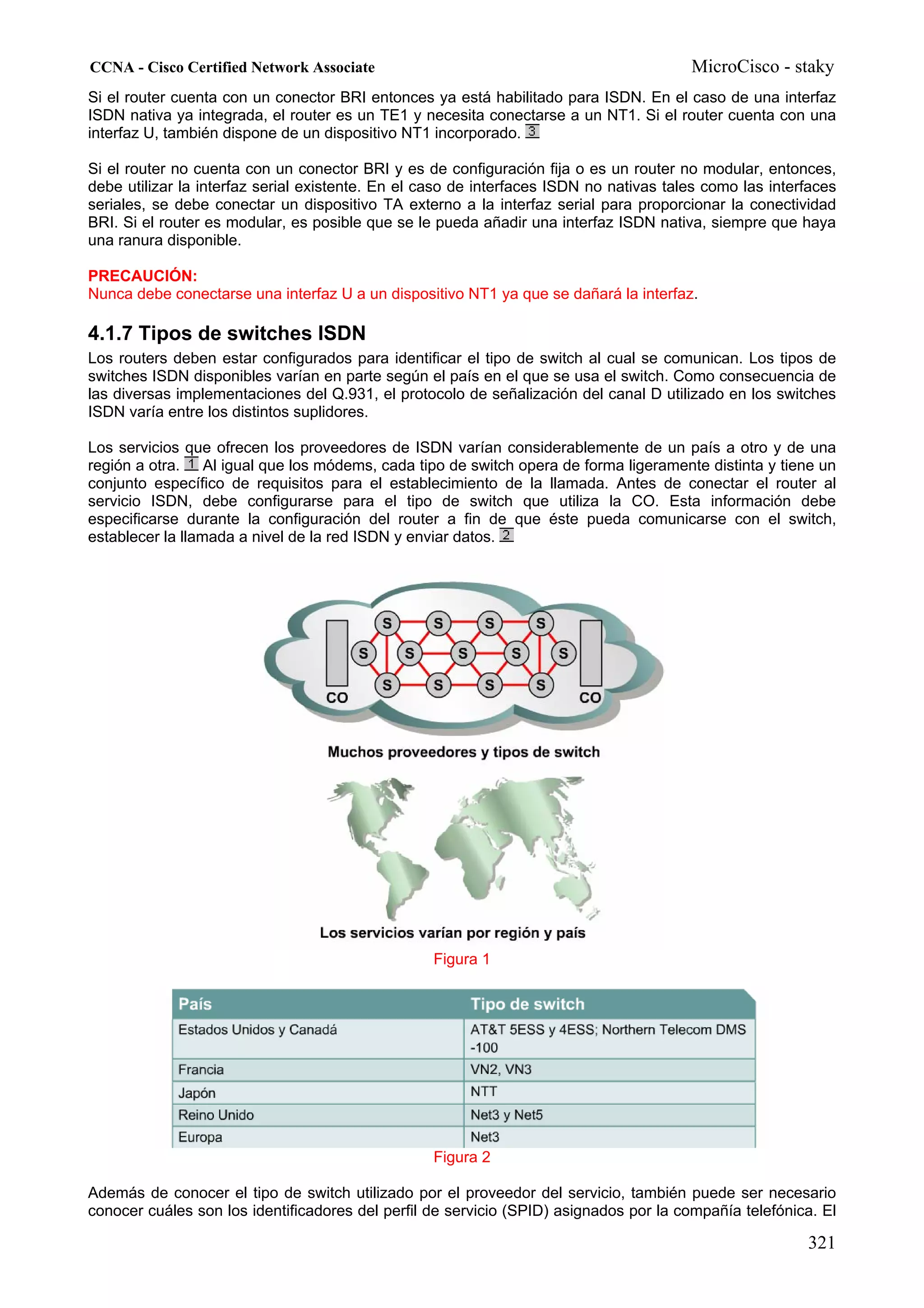 CCNA - Cisco Certified Network Associate                                                MicroCisco - staky
Si el router cuenta con un conector BRI entonces ya está habilitado para ISDN. En el caso de una interfaz
ISDN nativa ya integrada, el router es un TE1 y necesita conectarse a un NT1. Si el router cuenta con una
interfaz U, también dispone de un dispositivo NT1 incorporado.

Si el router no cuenta con un conector BRI y es de configuración fija o es un router no modular, entonces,
debe utilizar la interfaz serial existente. En el caso de interfaces ISDN no nativas tales como las interfaces
seriales, se debe conectar un dispositivo TA externo a la interfaz serial para proporcionar la conectividad
BRI. Si el router es modular, es posible que se le pueda añadir una interfaz ISDN nativa, siempre que haya
una ranura disponible.

PRECAUCIÓN:
Nunca debe conectarse una interfaz U a un dispositivo NT1 ya que se dañará la interfaz.

4.1.7 Tipos de switches ISDN
Los routers deben estar configurados para identificar el tipo de switch al cual se comunican. Los tipos de
switches ISDN disponibles varían en parte según el país en el que se usa el switch. Como consecuencia de
las diversas implementaciones del Q.931, el protocolo de señalización del canal D utilizado en los switches
ISDN varía entre los distintos suplidores.

Los servicios que ofrecen los proveedores de ISDN varían considerablemente de un país a otro y de una
región a otra. Al igual que los módems, cada tipo de switch opera de forma ligeramente distinta y tiene un
conjunto específico de requisitos para el establecimiento de la llamada. Antes de conectar el router al
servicio ISDN, debe configurarse para el tipo de switch que utiliza la CO. Esta información debe
especificarse durante la configuración del router a fin de que éste pueda comunicarse con el switch,
establecer la llamada a nivel de la red ISDN y enviar datos.




                                                  Figura 1




                                                  Figura 2

Además de conocer el tipo de switch utilizado por el proveedor del servicio, también puede ser necesario
conocer cuáles son los identificadores del perfil de servicio (SPID) asignados por la compañía telefónica. El

                                                                                                         321
 