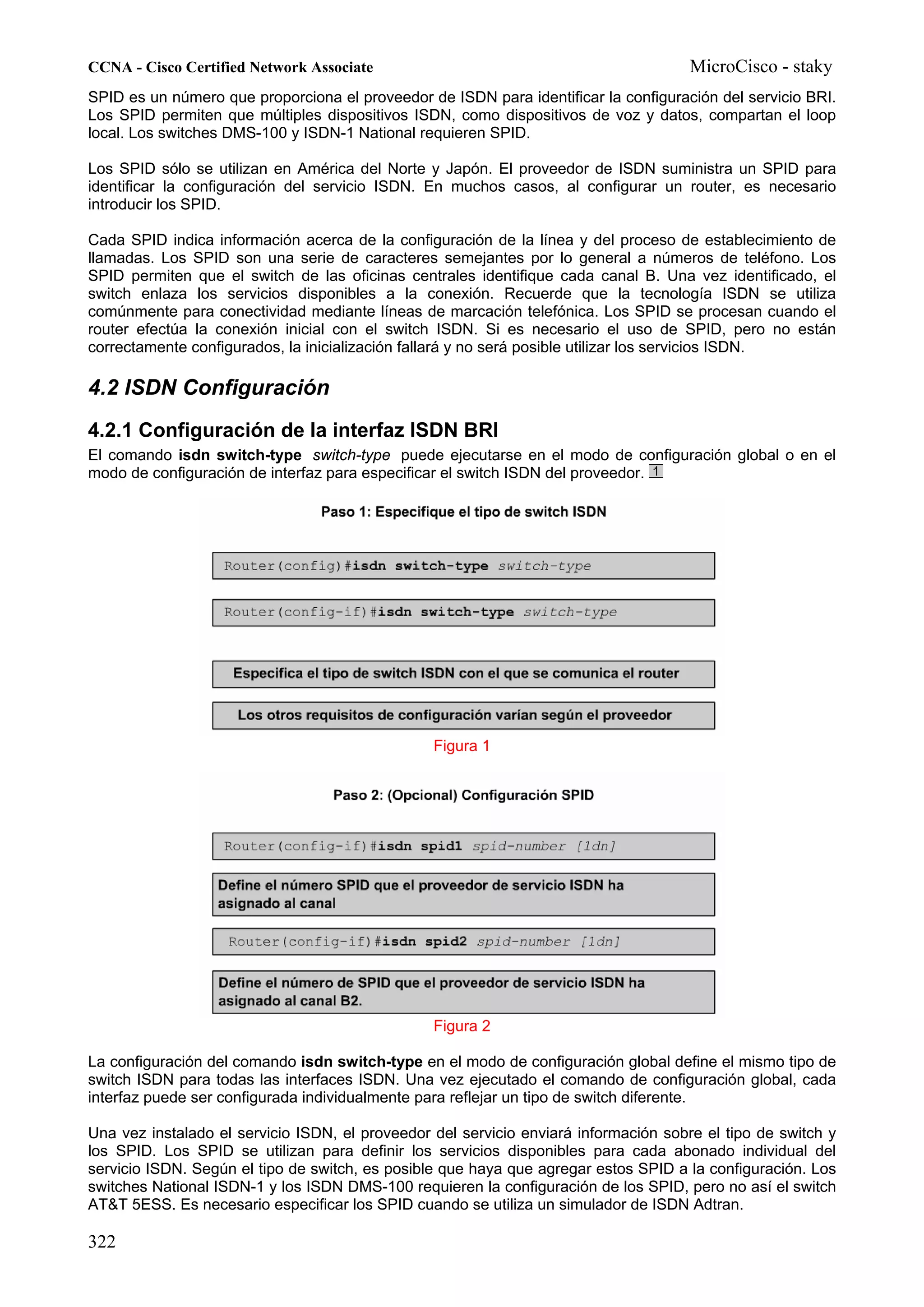 CCNA - Cisco Certified Network Associate                                              MicroCisco - staky
SPID es un número que proporciona el proveedor de ISDN para identificar la configuración del servicio BRI.
Los SPID permiten que múltiples dispositivos ISDN, como dispositivos de voz y datos, compartan el loop
local. Los switches DMS-100 y ISDN-1 National requieren SPID.

Los SPID sólo se utilizan en América del Norte y Japón. El proveedor de ISDN suministra un SPID para
identificar la configuración del servicio ISDN. En muchos casos, al configurar un router, es necesario
introducir los SPID.

Cada SPID indica información acerca de la configuración de la línea y del proceso de establecimiento de
llamadas. Los SPID son una serie de caracteres semejantes por lo general a números de teléfono. Los
SPID permiten que el switch de las oficinas centrales identifique cada canal B. Una vez identificado, el
switch enlaza los servicios disponibles a la conexión. Recuerde que la tecnología ISDN se utiliza
comúnmente para conectividad mediante líneas de marcación telefónica. Los SPID se procesan cuando el
router efectúa la conexión inicial con el switch ISDN. Si es necesario el uso de SPID, pero no están
correctamente configurados, la inicialización fallará y no será posible utilizar los servicios ISDN.

4.2 ISDN Configuración
4.2.1 Configuración de la interfaz ISDN BRI
El comando isdn switch-type switch-type puede ejecutarse en el modo de configuración global o en el
modo de configuración de interfaz para especificar el switch ISDN del proveedor.




                                                 Figura 1




                                                 Figura 2

La configuración del comando isdn switch-type en el modo de configuración global define el mismo tipo de
switch ISDN para todas las interfaces ISDN. Una vez ejecutado el comando de configuración global, cada
interfaz puede ser configurada individualmente para reflejar un tipo de switch diferente.

Una vez instalado el servicio ISDN, el proveedor del servicio enviará información sobre el tipo de switch y
los SPID. Los SPID se utilizan para definir los servicios disponibles para cada abonado individual del
servicio ISDN. Según el tipo de switch, es posible que haya que agregar estos SPID a la configuración. Los
switches National ISDN-1 y los ISDN DMS-100 requieren la configuración de los SPID, pero no así el switch
AT&T 5ESS. Es necesario especificar los SPID cuando se utiliza un simulador de ISDN Adtran.

322
 