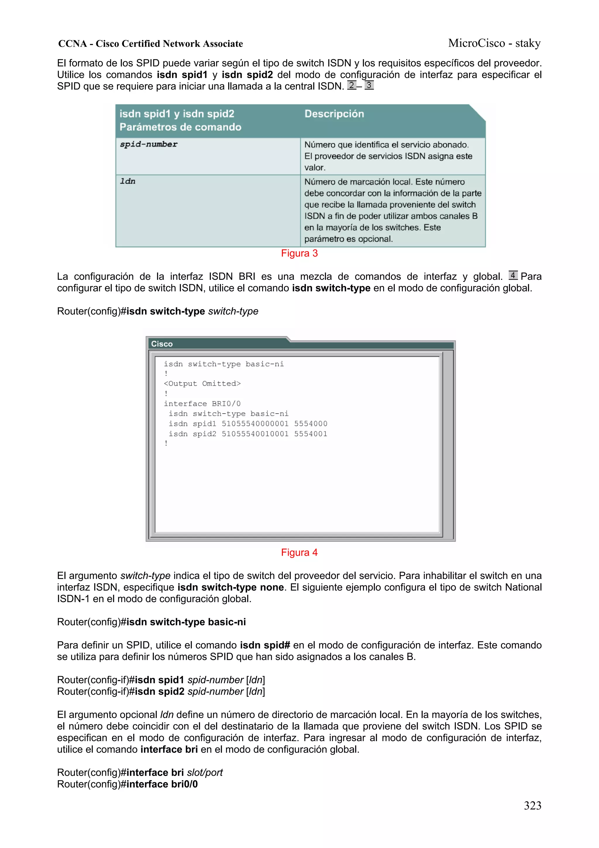CCNA - Cisco Certified Network Associate                                                 MicroCisco - staky
El formato de los SPID puede variar según el tipo de switch ISDN y los requisitos específicos del proveedor.
Utilice los comandos isdn spid1 y isdn spid2 del modo de configuración de interfaz para especificar el
SPID que se requiere para iniciar una llamada a la central ISDN. –




                                                   Figura 3

La configuración de la interfaz ISDN BRI es una mezcla de comandos de interfaz y global.               Para
configurar el tipo de switch ISDN, utilice el comando isdn switch-type en el modo de configuración global.

Router(config)#isdn switch-type switch-type




                                                   Figura 4

El argumento switch-type indica el tipo de switch del proveedor del servicio. Para inhabilitar el switch en una
interfaz ISDN, especifique isdn switch-type none. El siguiente ejemplo configura el tipo de switch National
ISDN-1 en el modo de configuración global.

Router(config)#isdn switch-type basic-ni

Para definir un SPID, utilice el comando isdn spid# en el modo de configuración de interfaz. Este comando
se utiliza para definir los números SPID que han sido asignados a los canales B.

Router(config-if)#isdn spid1 spid-number [ldn]
Router(config-if)#isdn spid2 spid-number [ldn]

El argumento opcional ldn define un número de directorio de marcación local. En la mayoría de los switches,
el número debe coincidir con el del destinatario de la llamada que proviene del switch ISDN. Los SPID se
especifican en el modo de configuración de interfaz. Para ingresar al modo de configuración de interfaz,
utilice el comando interface bri en el modo de configuración global.

Router(config)#interface bri slot/port
Router(config)#interface bri0/0

                                                                                                          323
 