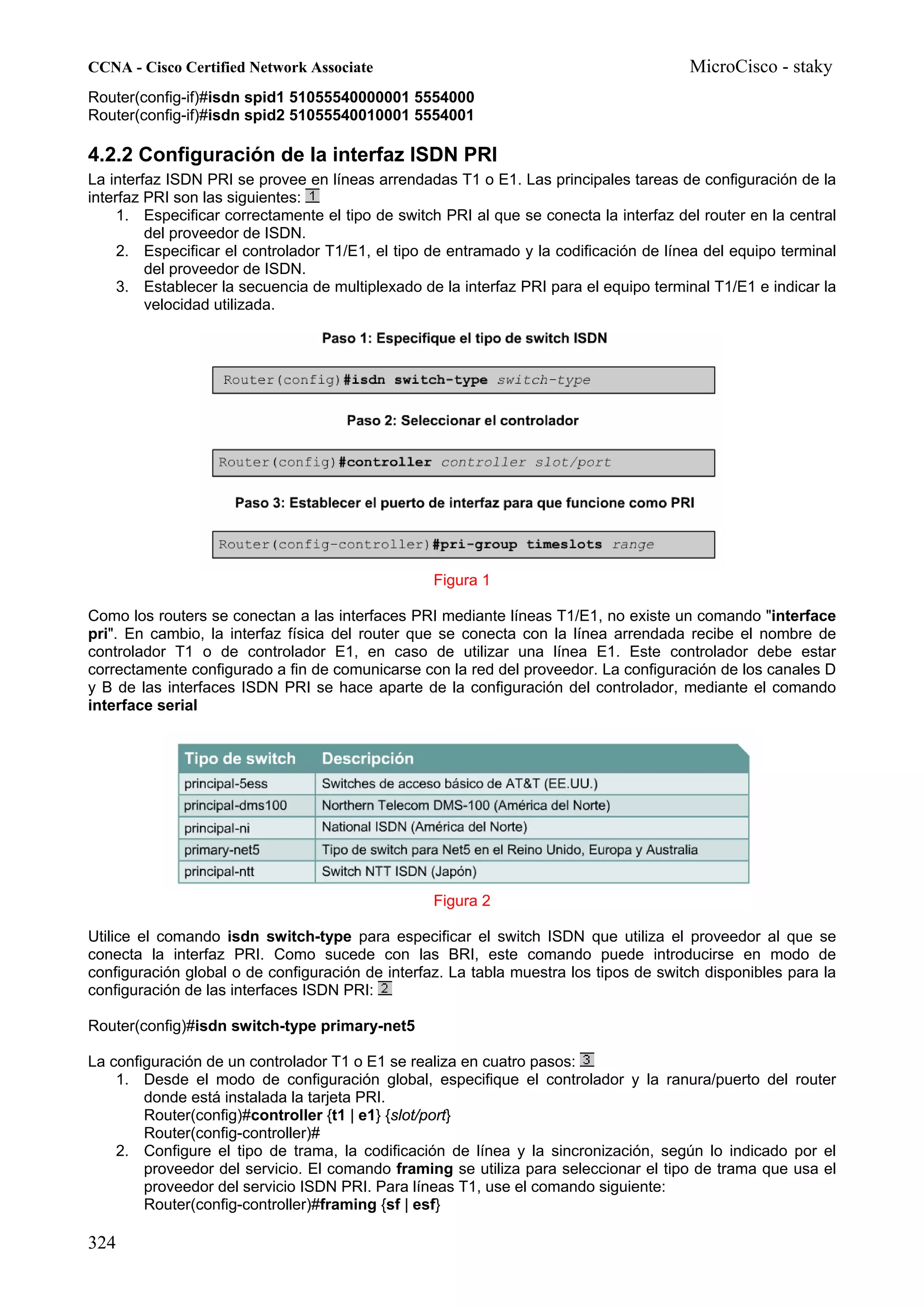 CCNA - Cisco Certified Network Associate                                                MicroCisco - staky
Router(config-if)#isdn spid1 51055540000001 5554000
Router(config-if)#isdn spid2 51055540010001 5554001

4.2.2 Configuración de la interfaz ISDN PRI
La interfaz ISDN PRI se provee en líneas arrendadas T1 o E1. Las principales tareas de configuración de la
interfaz PRI son las siguientes:
     1. Especificar correctamente el tipo de switch PRI al que se conecta la interfaz del router en la central
         del proveedor de ISDN.
     2. Especificar el controlador T1/E1, el tipo de entramado y la codificación de línea del equipo terminal
         del proveedor de ISDN.
     3. Establecer la secuencia de multiplexado de la interfaz PRI para el equipo terminal T1/E1 e indicar la
         velocidad utilizada.




                                                  Figura 1

Como los routers se conectan a las interfaces PRI mediante líneas T1/E1, no existe un comando "interface
pri". En cambio, la interfaz física del router que se conecta con la línea arrendada recibe el nombre de
controlador T1 o de controlador E1, en caso de utilizar una línea E1. Este controlador debe estar
correctamente configurado a fin de comunicarse con la red del proveedor. La configuración de los canales D
y B de las interfaces ISDN PRI se hace aparte de la configuración del controlador, mediante el comando
interface serial




                                                  Figura 2

Utilice el comando isdn switch-type para especificar el switch ISDN que utiliza el proveedor al que se
conecta la interfaz PRI. Como sucede con las BRI, este comando puede introducirse en modo de
configuración global o de configuración de interfaz. La tabla muestra los tipos de switch disponibles para la
configuración de las interfaces ISDN PRI:

Router(config)#isdn switch-type primary-net5

La configuración de un controlador T1 o E1 se realiza en cuatro pasos:
    1. Desde el modo de configuración global, especifique el controlador y la ranura/puerto del router
        donde está instalada la tarjeta PRI.
        Router(config)#controller {t1 | e1} {slot/port}
        Router(config-controller)#
    2. Configure el tipo de trama, la codificación de línea y la sincronización, según lo indicado por el
        proveedor del servicio. El comando framing se utiliza para seleccionar el tipo de trama que usa el
        proveedor del servicio ISDN PRI. Para líneas T1, use el comando siguiente:
        Router(config-controller)#framing {sf | esf}

324
 