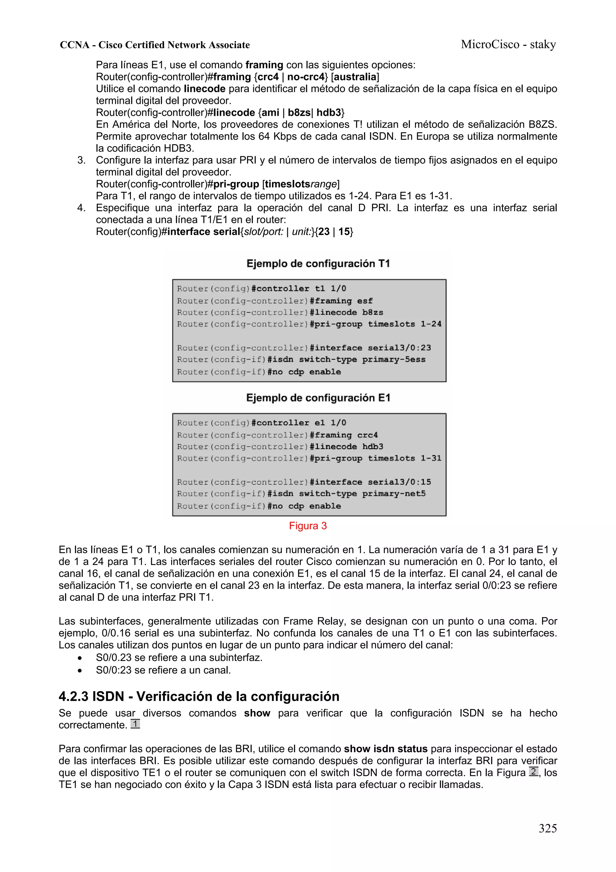 CCNA - Cisco Certified Network Associate                                                   MicroCisco - staky
       Para líneas E1, use el comando framing con las siguientes opciones:
       Router(config-controller)#framing {crc4 | no-crc4} [australia]
       Utilice el comando linecode para identificar el método de señalización de la capa física en el equipo
       terminal digital del proveedor.
       Router(config-controller)#linecode {ami | b8zs| hdb3}
       En América del Norte, los proveedores de conexiones T! utilizan el método de señalización B8ZS.
       Permite aprovechar totalmente los 64 Kbps de cada canal ISDN. En Europa se utiliza normalmente
       la codificación HDB3.
    3. Configure la interfaz para usar PRI y el número de intervalos de tiempo fijos asignados en el equipo
       terminal digital del proveedor.
       Router(config-controller)#pri-group [timeslotsrange]
       Para T1, el rango de intervalos de tiempo utilizados es 1-24. Para E1 es 1-31.
    4. Especifique una interfaz para la operación del canal D PRI. La interfaz es una interfaz serial
       conectada a una línea T1/E1 en el router:
       Router(config)#interface serial{slot/port: | unit:}{23 | 15}




                                                    Figura 3

En las líneas E1 o T1, los canales comienzan su numeración en 1. La numeración varía de 1 a 31 para E1 y
de 1 a 24 para T1. Las interfaces seriales del router Cisco comienzan su numeración en 0. Por lo tanto, el
canal 16, el canal de señalización en una conexión E1, es el canal 15 de la interfaz. El canal 24, el canal de
señalización T1, se convierte en el canal 23 en la interfaz. De esta manera, la interfaz serial 0/0:23 se refiere
al canal D de una interfaz PRI T1.

Las subinterfaces, generalmente utilizadas con Frame Relay, se designan con un punto o una coma. Por
ejemplo, 0/0.16 serial es una subinterfaz. No confunda los canales de una T1 o E1 con las subinterfaces.
Los canales utilizan dos puntos en lugar de un punto para indicar el número del canal:
    • S0/0.23 se refiere a una subinterfaz.
    • S0/0:23 se refiere a un canal.

4.2.3 ISDN - Verificación de la configuración
Se puede usar diversos comandos show para verificar que la configuración ISDN se ha hecho
correctamente.

Para confirmar las operaciones de las BRI, utilice el comando show isdn status para inspeccionar el estado
de las interfaces BRI. Es posible utilizar este comando después de configurar la interfaz BRI para verificar
que el dispositivo TE1 o el router se comuniquen con el switch ISDN de forma correcta. En la Figura , los
TE1 se han negociado con éxito y la Capa 3 ISDN está lista para efectuar o recibir llamadas.



                                                                                                            325
 