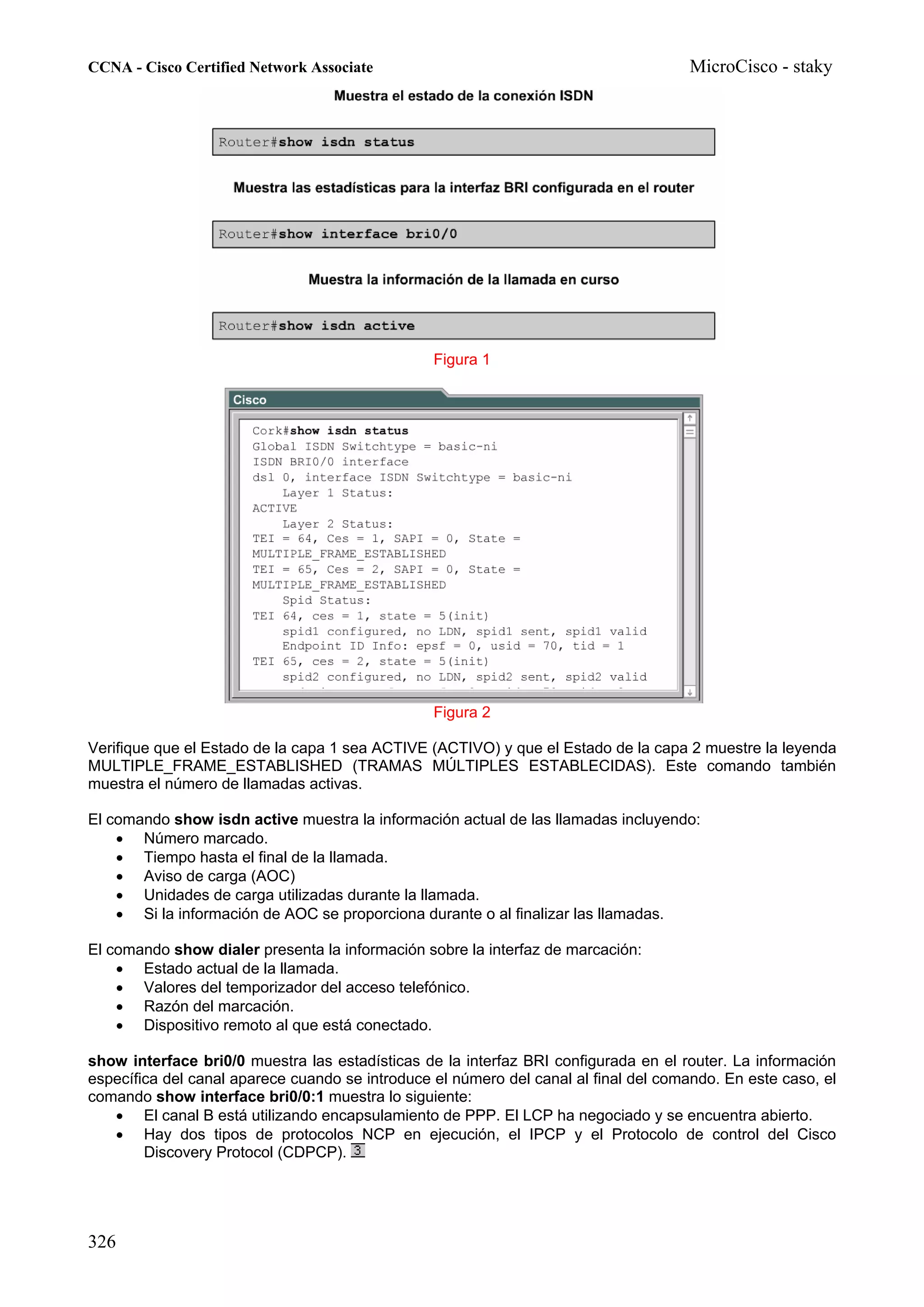 CCNA - Cisco Certified Network Associate                                              MicroCisco - staky




                                                 Figura 1




                                                 Figura 2

Verifique que el Estado de la capa 1 sea ACTIVE (ACTIVO) y que el Estado de la capa 2 muestre la leyenda
MULTIPLE_FRAME_ESTABLISHED (TRAMAS MÚLTIPLES ESTABLECIDAS). Este comando también
muestra el número de llamadas activas.

El comando show isdn active muestra la información actual de las llamadas incluyendo:
    • Número marcado.
    • Tiempo hasta el final de la llamada.
    • Aviso de carga (AOC)
    • Unidades de carga utilizadas durante la llamada.
    • Si la información de AOC se proporciona durante o al finalizar las llamadas.

El comando show dialer presenta la información sobre la interfaz de marcación:
    • Estado actual de la llamada.
    • Valores del temporizador del acceso telefónico.
    • Razón del marcación.
    • Dispositivo remoto al que está conectado.

show interface bri0/0 muestra las estadísticas de la interfaz BRI configurada en el router. La información
específica del canal aparece cuando se introduce el número del canal al final del comando. En este caso, el
comando show interface bri0/0:1 muestra lo siguiente:
   • El canal B está utilizando encapsulamiento de PPP. El LCP ha negociado y se encuentra abierto.
   • Hay dos tipos de protocolos NCP en ejecución, el IPCP y el Protocolo de control del Cisco
        Discovery Protocol (CDPCP).




326
 