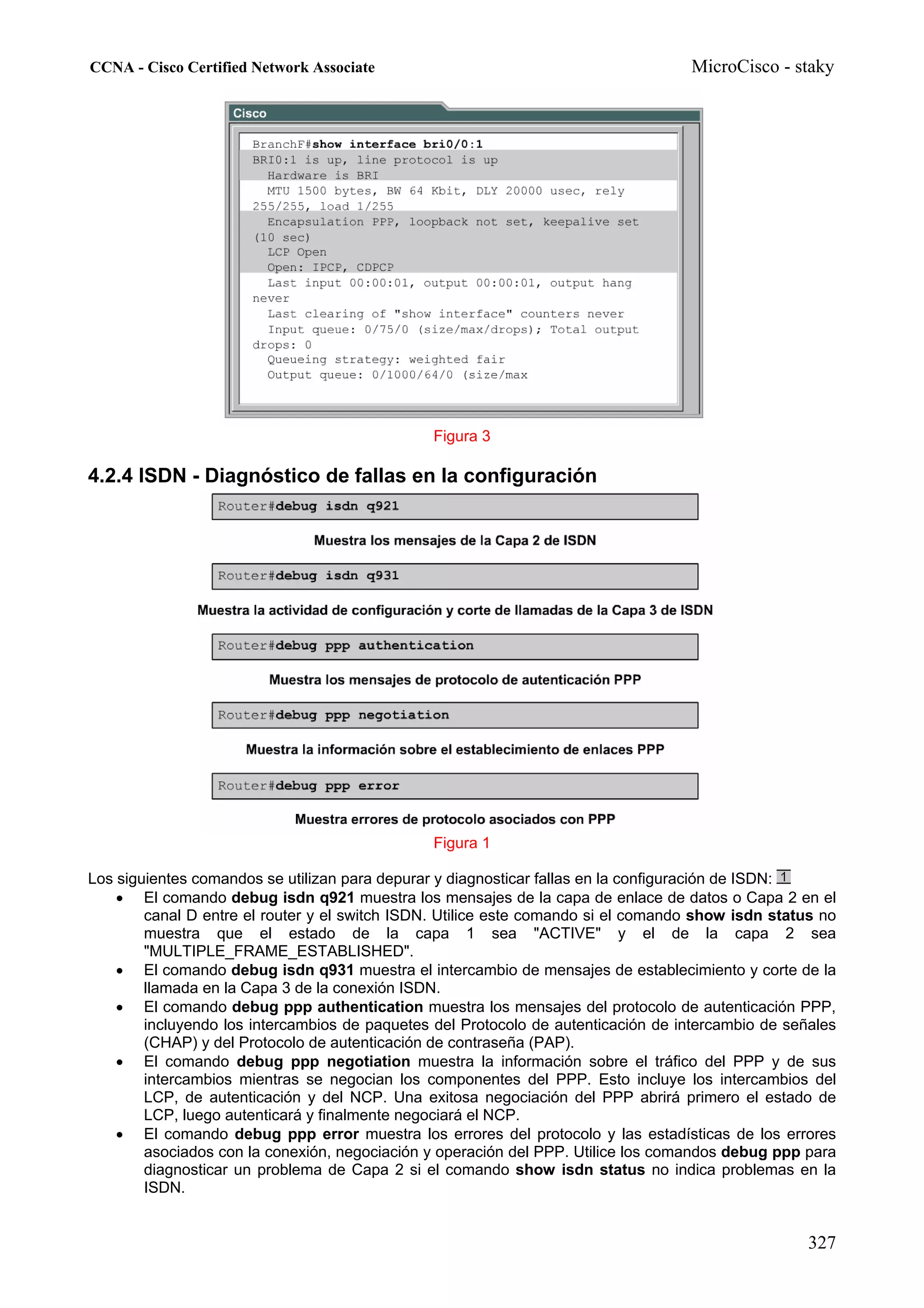 CCNA - Cisco Certified Network Associate                                           MicroCisco - staky




                                                Figura 3

4.2.4 ISDN - Diagnóstico de fallas en la configuración




                                                Figura 1

Los siguientes comandos se utilizan para depurar y diagnosticar fallas en la configuración de ISDN:
    • El comando debug isdn q921 muestra los mensajes de la capa de enlace de datos o Capa 2 en el
        canal D entre el router y el switch ISDN. Utilice este comando si el comando show isdn status no
        muestra que el estado de la capa 1 sea "ACTIVE" y el de la capa 2 sea
        "MULTIPLE_FRAME_ESTABLISHED".
    • El comando debug isdn q931 muestra el intercambio de mensajes de establecimiento y corte de la
        llamada en la Capa 3 de la conexión ISDN.
    • El comando debug ppp authentication muestra los mensajes del protocolo de autenticación PPP,
        incluyendo los intercambios de paquetes del Protocolo de autenticación de intercambio de señales
        (CHAP) y del Protocolo de autenticación de contraseña (PAP).
    • El comando debug ppp negotiation muestra la información sobre el tráfico del PPP y de sus
        intercambios mientras se negocian los componentes del PPP. Esto incluye los intercambios del
        LCP, de autenticación y del NCP. Una exitosa negociación del PPP abrirá primero el estado de
        LCP, luego autenticará y finalmente negociará el NCP.
    • El comando debug ppp error muestra los errores del protocolo y las estadísticas de los errores
        asociados con la conexión, negociación y operación del PPP. Utilice los comandos debug ppp para
        diagnosticar un problema de Capa 2 si el comando show isdn status no indica problemas en la
        ISDN.


                                                                                                    327
 