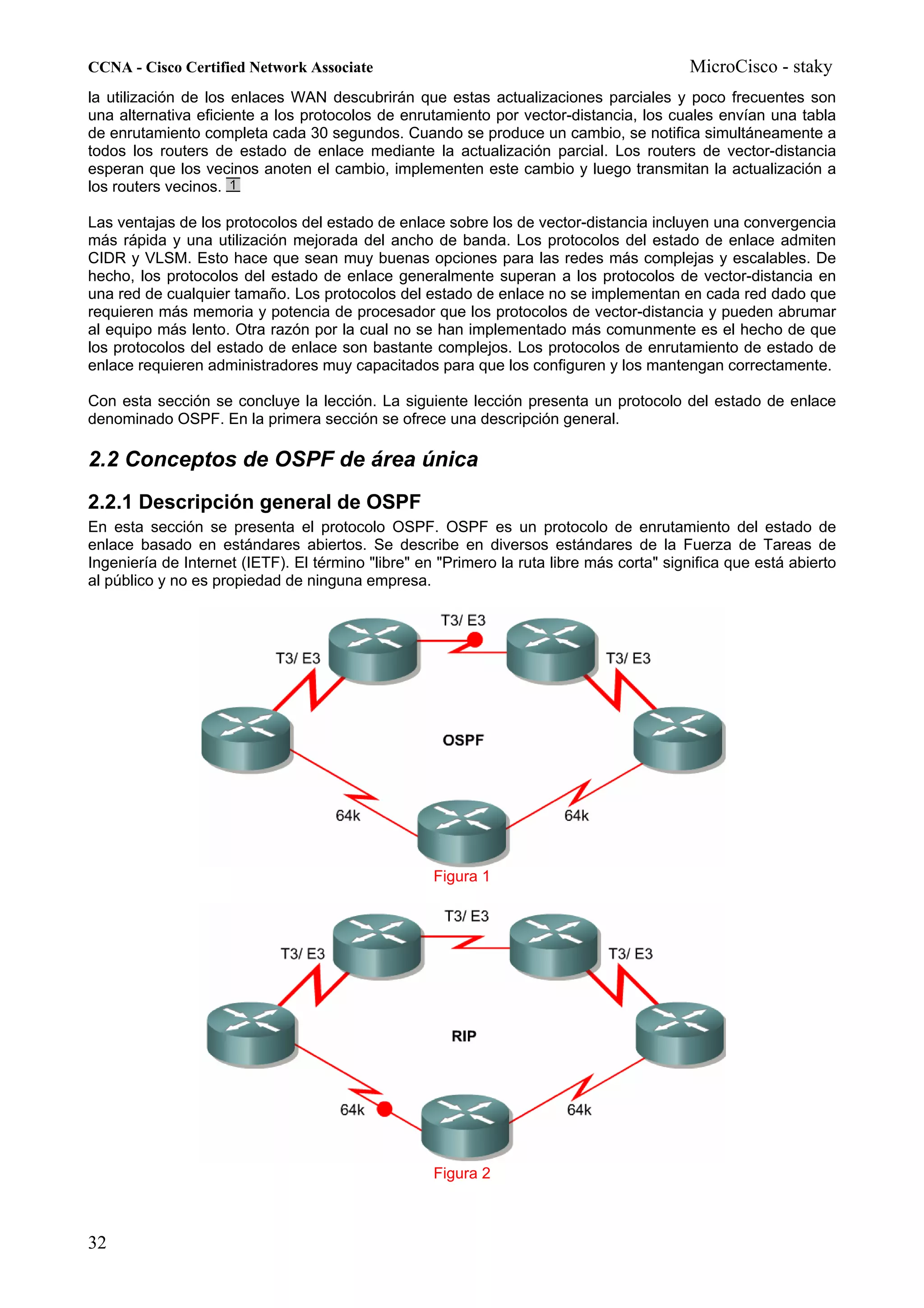 CCNA - Cisco Certified Network Associate                                                  MicroCisco - staky
la utilización de los enlaces WAN descubrirán que estas actualizaciones parciales y poco frecuentes son
una alternativa eficiente a los protocolos de enrutamiento por vector-distancia, los cuales envían una tabla
de enrutamiento completa cada 30 segundos. Cuando se produce un cambio, se notifica simultáneamente a
todos los routers de estado de enlace mediante la actualización parcial. Los routers de vector-distancia
esperan que los vecinos anoten el cambio, implementen este cambio y luego transmitan la actualización a
los routers vecinos.

Las ventajas de los protocolos del estado de enlace sobre los de vector-distancia incluyen una convergencia
más rápida y una utilización mejorada del ancho de banda. Los protocolos del estado de enlace admiten
CIDR y VLSM. Esto hace que sean muy buenas opciones para las redes más complejas y escalables. De
hecho, los protocolos del estado de enlace generalmente superan a los protocolos de vector-distancia en
una red de cualquier tamaño. Los protocolos del estado de enlace no se implementan en cada red dado que
requieren más memoria y potencia de procesador que los protocolos de vector-distancia y pueden abrumar
al equipo más lento. Otra razón por la cual no se han implementado más comunmente es el hecho de que
los protocolos del estado de enlace son bastante complejos. Los protocolos de enrutamiento de estado de
enlace requieren administradores muy capacitados para que los configuren y los mantengan correctamente.

Con esta sección se concluye la lección. La siguiente lección presenta un protocolo del estado de enlace
denominado OSPF. En la primera sección se ofrece una descripción general.

2.2 Conceptos de OSPF de área única
2.2.1 Descripción general de OSPF
En esta sección se presenta el protocolo OSPF. OSPF es un protocolo de enrutamiento del estado de
enlace basado en estándares abiertos. Se describe en diversos estándares de la Fuerza de Tareas de
Ingeniería de Internet (IETF). El término "libre" en "Primero la ruta libre más corta" significa que está abierto
al público y no es propiedad de ninguna empresa.




                                                    Figura 1




                                                    Figura 2



32
 