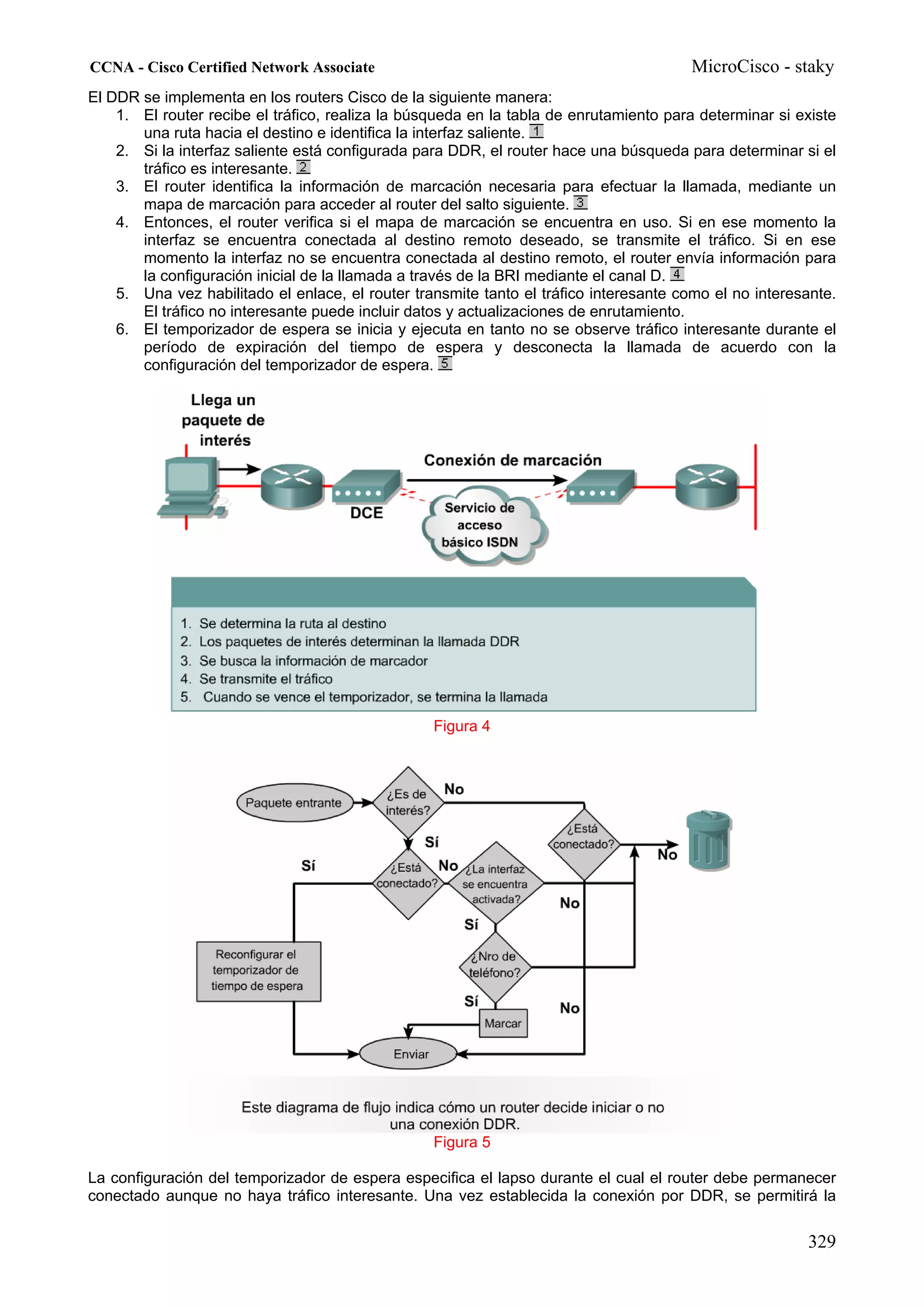 CCNA - Cisco Certified Network Associate                                               MicroCisco - staky
El DDR se implementa en los routers Cisco de la siguiente manera:
    1. El router recibe el tráfico, realiza la búsqueda en la tabla de enrutamiento para determinar si existe
       una ruta hacia el destino e identifica la interfaz saliente.
    2. Si la interfaz saliente está configurada para DDR, el router hace una búsqueda para determinar si el
       tráfico es interesante.
    3. El router identifica la información de marcación necesaria para efectuar la llamada, mediante un
       mapa de marcación para acceder al router del salto siguiente.
    4. Entonces, el router verifica si el mapa de marcación se encuentra en uso. Si en ese momento la
       interfaz se encuentra conectada al destino remoto deseado, se transmite el tráfico. Si en ese
       momento la interfaz no se encuentra conectada al destino remoto, el router envía información para
       la configuración inicial de la llamada a través de la BRI mediante el canal D.
    5. Una vez habilitado el enlace, el router transmite tanto el tráfico interesante como el no interesante.
       El tráfico no interesante puede incluir datos y actualizaciones de enrutamiento.
    6. El temporizador de espera se inicia y ejecuta en tanto no se observe tráfico interesante durante el
       período de expiración del tiempo de espera y desconecta la llamada de acuerdo con la
       configuración del temporizador de espera.




                                                  Figura 4




                                                  Figura 5

La configuración del temporizador de espera especifica el lapso durante el cual el router debe permanecer
conectado aunque no haya tráfico interesante. Una vez establecida la conexión por DDR, se permitirá la


                                                                                                        329
 