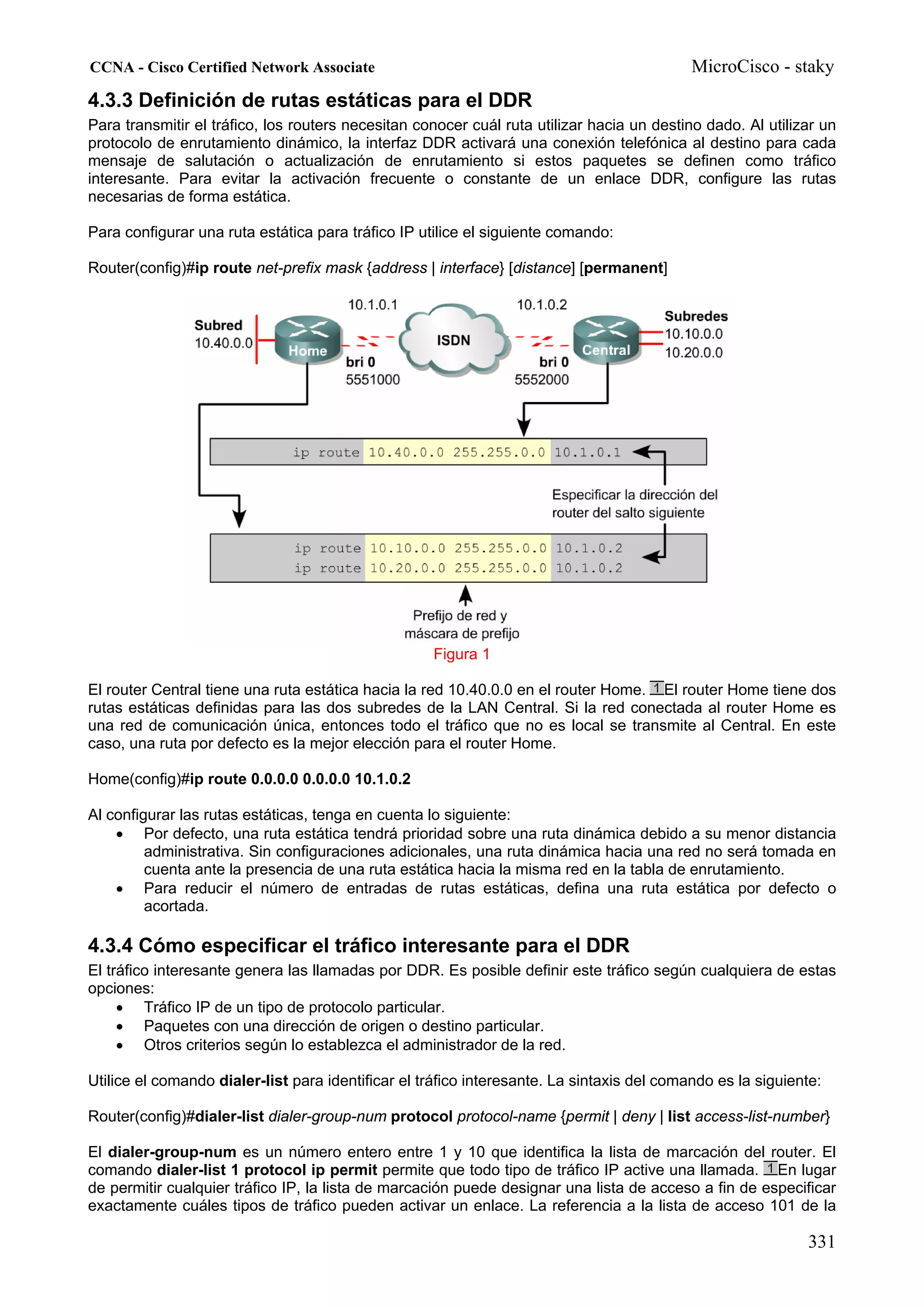 CCNA - Cisco Certified Network Associate                                                    MicroCisco - staky
4.3.3 Definición de rutas estáticas para el DDR
Para transmitir el tráfico, los routers necesitan conocer cuál ruta utilizar hacia un destino dado. Al utilizar un
protocolo de enrutamiento dinámico, la interfaz DDR activará una conexión telefónica al destino para cada
mensaje de salutación o actualización de enrutamiento si estos paquetes se definen como tráfico
interesante. Para evitar la activación frecuente o constante de un enlace DDR, configure las rutas
necesarias de forma estática.

Para configurar una ruta estática para tráfico IP utilice el siguiente comando:

Router(config)#ip route net-prefix mask {address | interface} [distance] [permanent]




                                                    Figura 1

El router Central tiene una ruta estática hacia la red 10.40.0.0 en el router Home. El router Home tiene dos
rutas estáticas definidas para las dos subredes de la LAN Central. Si la red conectada al router Home es
una red de comunicación única, entonces todo el tráfico que no es local se transmite al Central. En este
caso, una ruta por defecto es la mejor elección para el router Home.

Home(config)#ip route 0.0.0.0 0.0.0.0 10.1.0.2

Al configurar las rutas estáticas, tenga en cuenta lo siguiente:
    • Por defecto, una ruta estática tendrá prioridad sobre una ruta dinámica debido a su menor distancia
         administrativa. Sin configuraciones adicionales, una ruta dinámica hacia una red no será tomada en
         cuenta ante la presencia de una ruta estática hacia la misma red en la tabla de enrutamiento.
    • Para reducir el número de entradas de rutas estáticas, defina una ruta estática por defecto o
         acortada.

4.3.4 Cómo especificar el tráfico interesante para el DDR
El tráfico interesante genera las llamadas por DDR. Es posible definir este tráfico según cualquiera de estas
opciones:
     • Tráfico IP de un tipo de protocolo particular.
     • Paquetes con una dirección de origen o destino particular.
     • Otros criterios según lo establezca el administrador de la red.

Utilice el comando dialer-list para identificar el tráfico interesante. La sintaxis del comando es la siguiente:

Router(config)#dialer-list dialer-group-num protocol protocol-name {permit | deny | list access-list-number}

El dialer-group-num es un número entero entre 1 y 10 que identifica la lista de marcación del router. El
comando dialer-list 1 protocol ip permit permite que todo tipo de tráfico IP active una llamada. En lugar
de permitir cualquier tráfico IP, la lista de marcación puede designar una lista de acceso a fin de especificar
exactamente cuáles tipos de tráfico pueden activar un enlace. La referencia a la lista de acceso 101 de la

                                                                                                             331
 