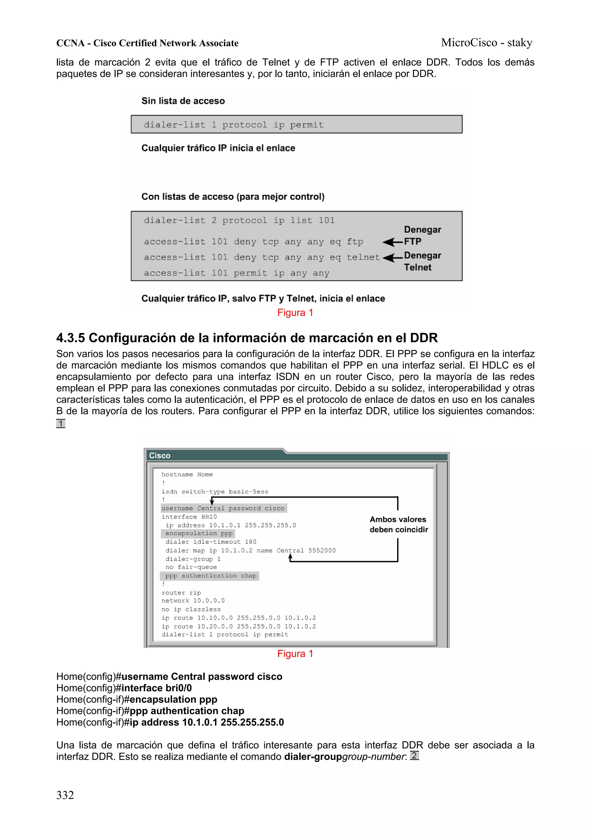 CCNA - Cisco Certified Network Associate                                              MicroCisco - staky
lista de marcación 2 evita que el tráfico de Telnet y de FTP activen el enlace DDR. Todos los demás
paquetes de IP se consideran interesantes y, por lo tanto, iniciarán el enlace por DDR.




                                                 Figura 1

4.3.5 Configuración de la información de marcación en el DDR
Son varios los pasos necesarios para la configuración de la interfaz DDR. El PPP se configura en la interfaz
de marcación mediante los mismos comandos que habilitan el PPP en una interfaz serial. El HDLC es el
encapsulamiento por defecto para una interfaz ISDN en un router Cisco, pero la mayoría de las redes
emplean el PPP para las conexiones conmutadas por circuito. Debido a su solidez, interoperabilidad y otras
características tales como la autenticación, el PPP es el protocolo de enlace de datos en uso en los canales
B de la mayoría de los routers. Para configurar el PPP en la interfaz DDR, utilice los siguientes comandos:




                                                 Figura 1

Home(config)#username Central password cisco
Home(config)#interface bri0/0
Home(config-if)#encapsulation ppp
Home(config-if)#ppp authentication chap
Home(config-if)#ip address 10.1.0.1 255.255.255.0

Una lista de marcación que defina el tráfico interesante para esta interfaz DDR debe ser asociada a la
interfaz DDR. Esto se realiza mediante el comando dialer-groupgroup-number:


332
 