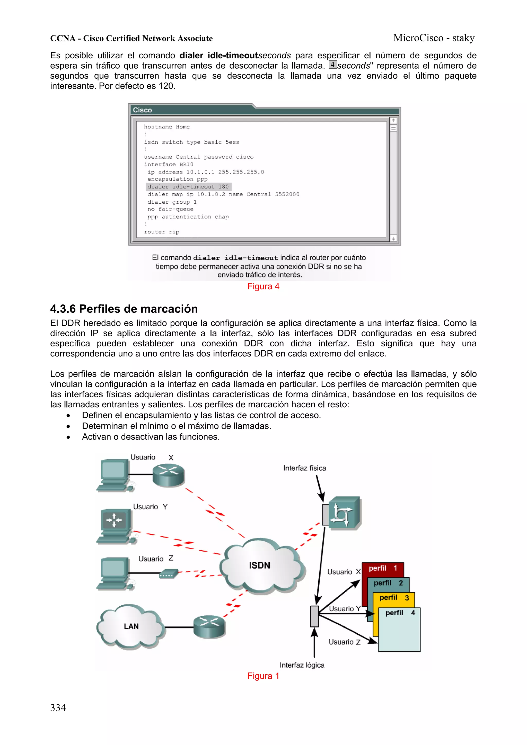 CCNA - Cisco Certified Network Associate                                               MicroCisco - staky
Es posible utilizar el comando dialer idle-timeoutseconds para especificar el número de segundos de
espera sin tráfico que transcurren antes de desconectar la llamada. seconds" representa el número de
segundos que transcurren hasta que se desconecta la llamada una vez enviado el último paquete
interesante. Por defecto es 120.




                                                  Figura 4

4.3.6 Perfiles de marcación
El DDR heredado es limitado porque la configuración se aplica directamente a una interfaz física. Como la
dirección IP se aplica directamente a la interfaz, sólo las interfaces DDR configuradas en esa subred
específica pueden establecer una conexión DDR con dicha interfaz. Esto significa que hay una
correspondencia uno a uno entre las dos interfaces DDR en cada extremo del enlace.

Los perfiles de marcación aíslan la configuración de la interfaz que recibe o efectúa las llamadas, y sólo
vinculan la configuración a la interfaz en cada llamada en particular. Los perfiles de marcación permiten que
las interfaces físicas adquieran distintas características de forma dinámica, basándose en los requisitos de
las llamadas entrantes y salientes. Los perfiles de marcación hacen el resto:
     • Definen el encapsulamiento y las listas de control de acceso.
     • Determinan el mínimo o el máximo de llamadas.
     • Activan o desactivan las funciones.




                                                  Figura 1


334
 