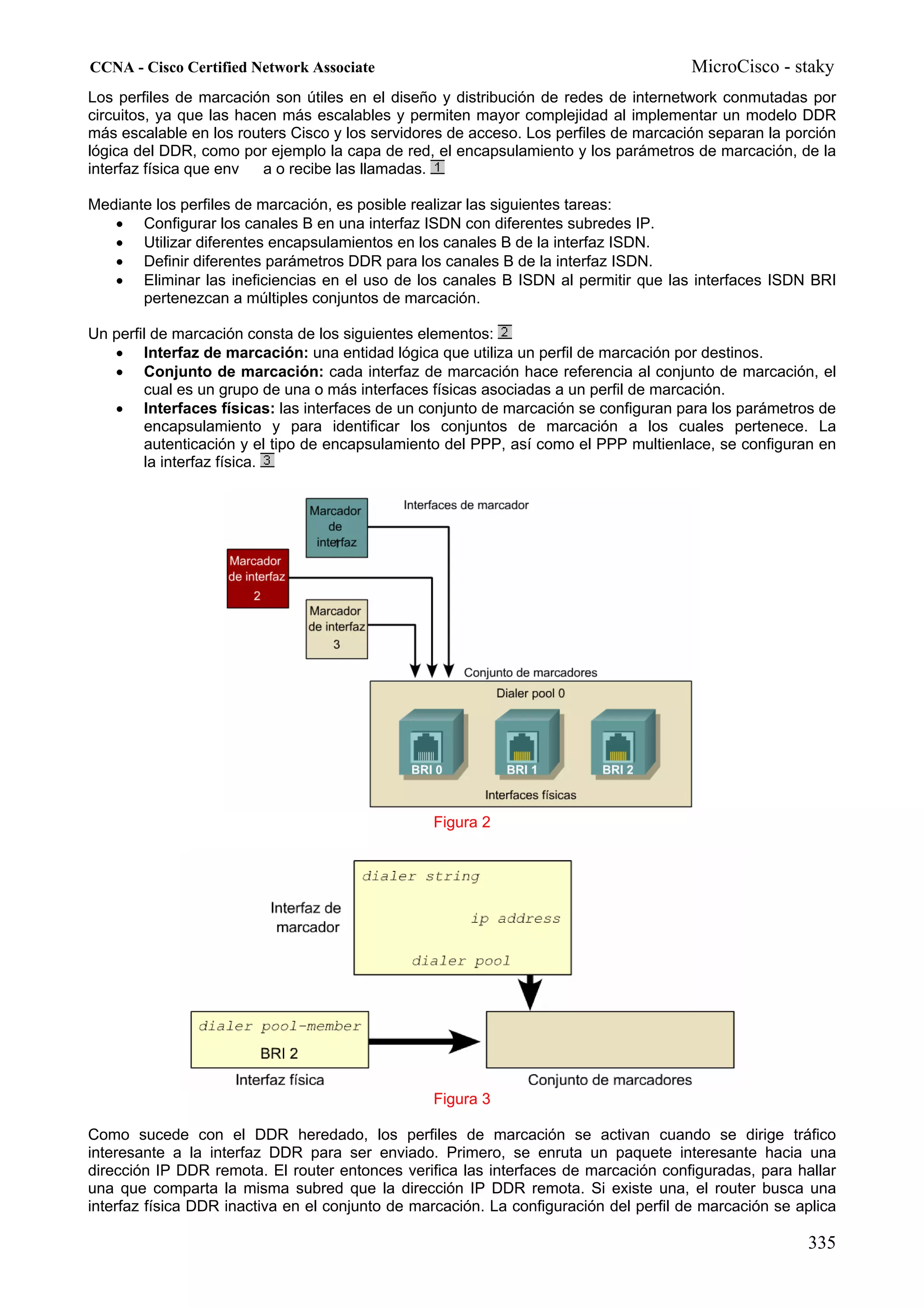 CCNA - Cisco Certified Network Associate                                               MicroCisco - staky
Los perfiles de marcación son útiles en el diseño y distribución de redes de internetwork conmutadas por
circuitos, ya que las hacen más escalables y permiten mayor complejidad al implementar un modelo DDR
más escalable en los routers Cisco y los servidores de acceso. Los perfiles de marcación separan la porción
lógica del DDR, como por ejemplo la capa de red, el encapsulamiento y los parámetros de marcación, de la
interfaz física que env  a o recibe las llamadas.

Mediante los perfiles de marcación, es posible realizar las siguientes tareas:
   • Configurar los canales B en una interfaz ISDN con diferentes subredes IP.
   • Utilizar diferentes encapsulamientos en los canales B de la interfaz ISDN.
   • Definir diferentes parámetros DDR para los canales B de la interfaz ISDN.
   • Eliminar las ineficiencias en el uso de los canales B ISDN al permitir que las interfaces ISDN BRI
       pertenezcan a múltiples conjuntos de marcación.

Un perfil de marcación consta de los siguientes elementos:
   • Interfaz de marcación: una entidad lógica que utiliza un perfil de marcación por destinos.
   • Conjunto de marcación: cada interfaz de marcación hace referencia al conjunto de marcación, el
        cual es un grupo de una o más interfaces físicas asociadas a un perfil de marcación.
   • Interfaces físicas: las interfaces de un conjunto de marcación se configuran para los parámetros de
        encapsulamiento y para identificar los conjuntos de marcación a los cuales pertenece. La
        autenticación y el tipo de encapsulamiento del PPP, así como el PPP multienlace, se configuran en
        la interfaz física.




                                                 Figura 2




                                                 Figura 3

Como sucede con el DDR heredado, los perfiles de marcación se activan cuando se dirige tráfico
interesante a la interfaz DDR para ser enviado. Primero, se enruta un paquete interesante hacia una
dirección IP DDR remota. El router entonces verifica las interfaces de marcación configuradas, para hallar
una que comparta la misma subred que la dirección IP DDR remota. Si existe una, el router busca una
interfaz física DDR inactiva en el conjunto de marcación. La configuración del perfil de marcación se aplica

                                                                                                       335
 