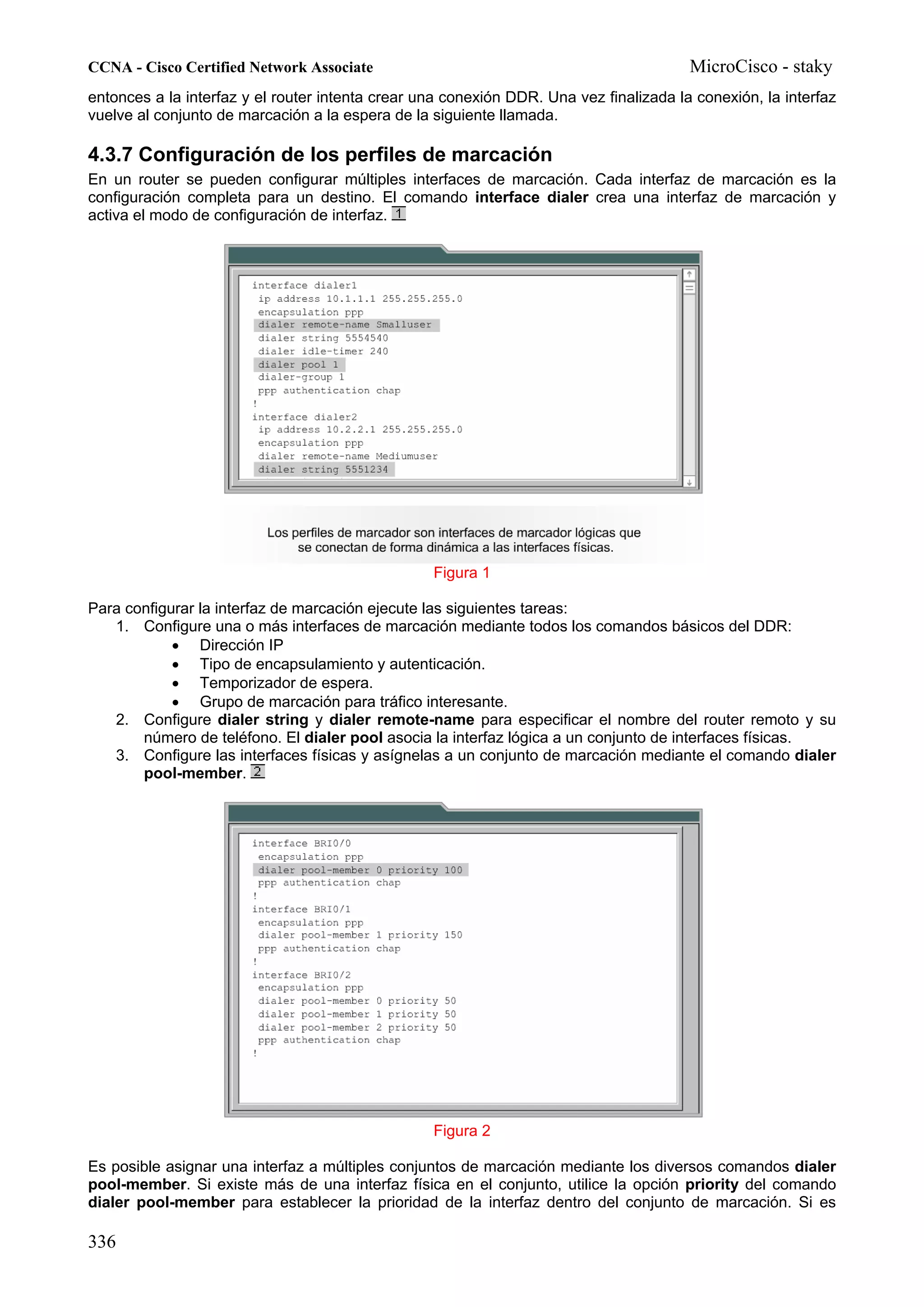 CCNA - Cisco Certified Network Associate                                                MicroCisco - staky
entonces a la interfaz y el router intenta crear una conexión DDR. Una vez finalizada la conexión, la interfaz
vuelve al conjunto de marcación a la espera de la siguiente llamada.

4.3.7 Configuración de los perfiles de marcación
En un router se pueden configurar múltiples interfaces de marcación. Cada interfaz de marcación es la
configuración completa para un destino. El comando interface dialer crea una interfaz de marcación y
activa el modo de configuración de interfaz.




                                                  Figura 1

Para configurar la interfaz de marcación ejecute las siguientes tareas:
   1. Configure una o más interfaces de marcación mediante todos los comandos básicos del DDR:
            • Dirección IP
            • Tipo de encapsulamiento y autenticación.
            • Temporizador de espera.
            • Grupo de marcación para tráfico interesante.
   2. Configure dialer string y dialer remote-name para especificar el nombre del router remoto y su
       número de teléfono. El dialer pool asocia la interfaz lógica a un conjunto de interfaces físicas.
   3. Configure las interfaces físicas y asígnelas a un conjunto de marcación mediante el comando dialer
       pool-member.




                                                  Figura 2

Es posible asignar una interfaz a múltiples conjuntos de marcación mediante los diversos comandos dialer
pool-member. Si existe más de una interfaz física en el conjunto, utilice la opción priority del comando
dialer pool-member para establecer la prioridad de la interfaz dentro del conjunto de marcación. Si es

336
 