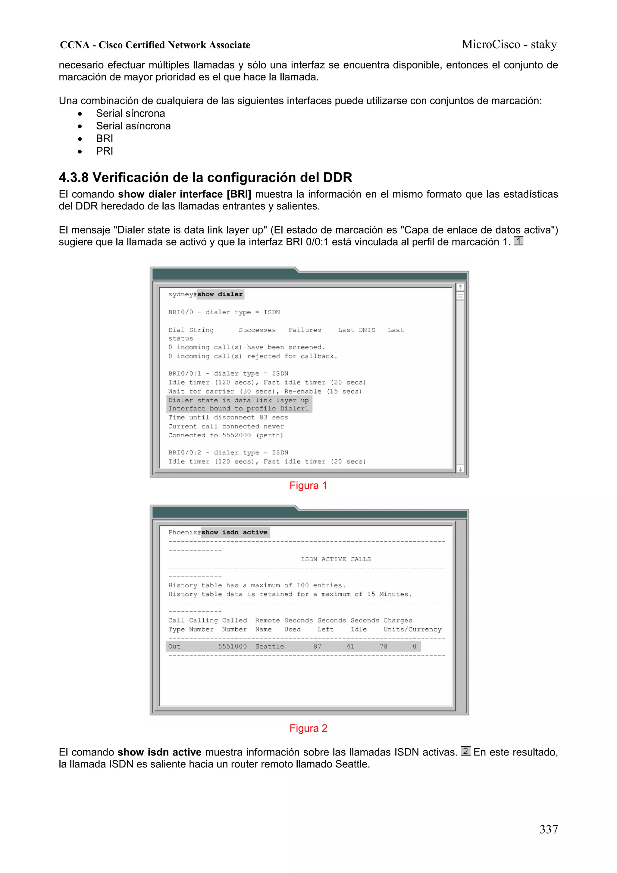 CCNA - Cisco Certified Network Associate                                               MicroCisco - staky
necesario efectuar múltiples llamadas y sólo una interfaz se encuentra disponible, entonces el conjunto de
marcación de mayor prioridad es el que hace la llamada.

Una combinación de cualquiera de las siguientes interfaces puede utilizarse con conjuntos de marcación:
   • Serial síncrona
   • Serial asíncrona
   • BRI
   • PRI

4.3.8 Verificación de la configuración del DDR
El comando show dialer interface [BRI] muestra la información en el mismo formato que las estadísticas
del DDR heredado de las llamadas entrantes y salientes.

El mensaje "Dialer state is data link layer up" (El estado de marcación es "Capa de enlace de datos activa")
sugiere que la llamada se activó y que la interfaz BRI 0/0:1 está vinculada al perfil de marcación 1.




                                                 Figura 1




                                                 Figura 2

El comando show isdn active muestra información sobre las llamadas ISDN activas.         En este resultado,
la llamada ISDN es saliente hacia un router remoto llamado Seattle.




                                                                                                        337
 