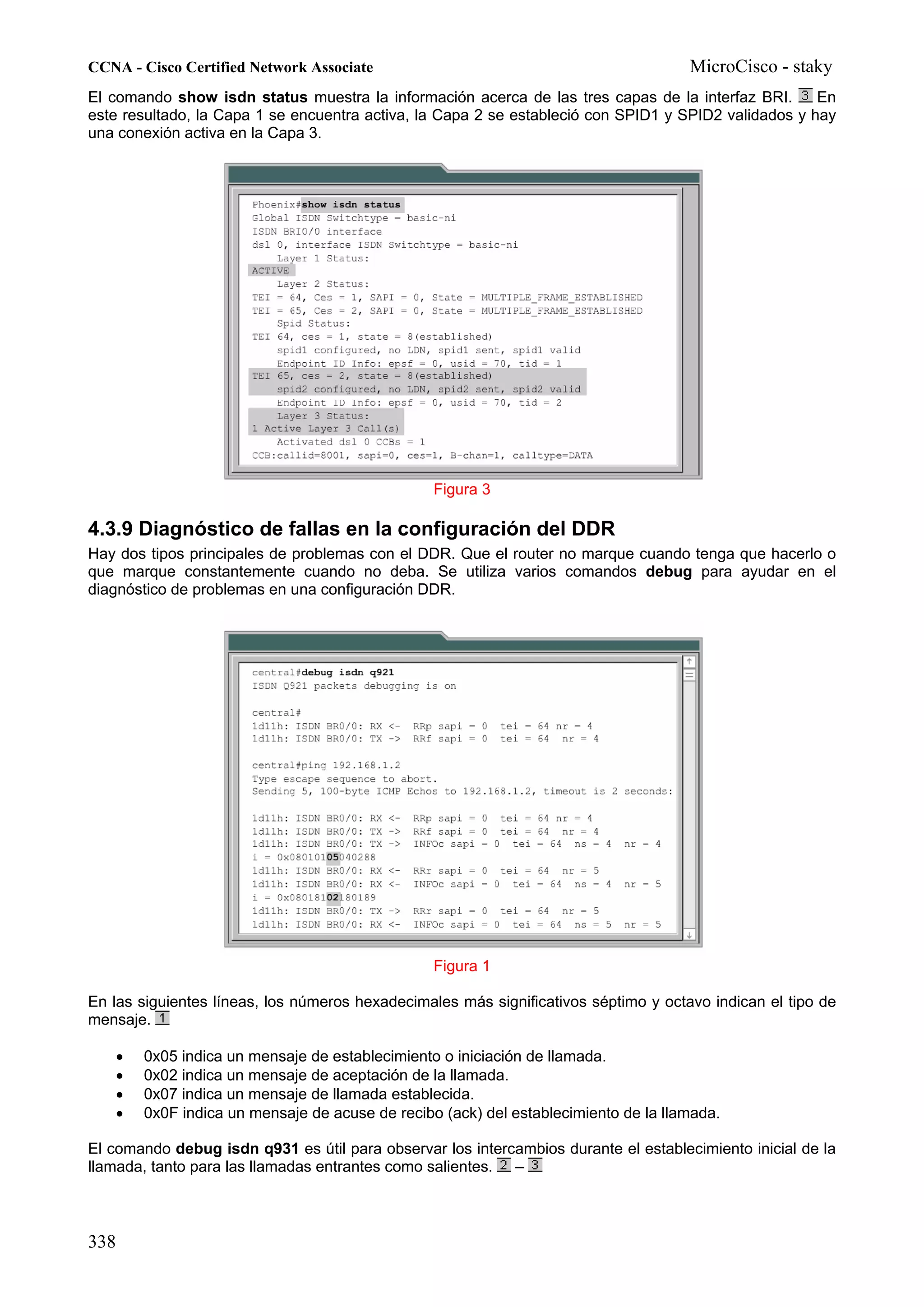 CCNA - Cisco Certified Network Associate                                               MicroCisco - staky
El comando show isdn status muestra la información acerca de las tres capas de la interfaz BRI.       En
este resultado, la Capa 1 se encuentra activa, la Capa 2 se estableció con SPID1 y SPID2 validados y hay
una conexión activa en la Capa 3.




                                                   Figura 3

4.3.9 Diagnóstico de fallas en la configuración del DDR
Hay dos tipos principales de problemas con el DDR. Que el router no marque cuando tenga que hacerlo o
que marque constantemente cuando no deba. Se utiliza varios comandos debug para ayudar en el
diagnóstico de problemas en una configuración DDR.




                                                   Figura 1

En las siguientes líneas, los números hexadecimales más significativos séptimo y octavo indican el tipo de
mensaje.

      •   0x05 indica un mensaje de establecimiento o iniciación de llamada.
      •   0x02 indica un mensaje de aceptación de la llamada.
      •   0x07 indica un mensaje de llamada establecida.
      •   0x0F indica un mensaje de acuse de recibo (ack) del establecimiento de la llamada.

El comando debug isdn q931 es útil para observar los intercambios durante el establecimiento inicial de la
llamada, tanto para las llamadas entrantes como salientes. –



338
 