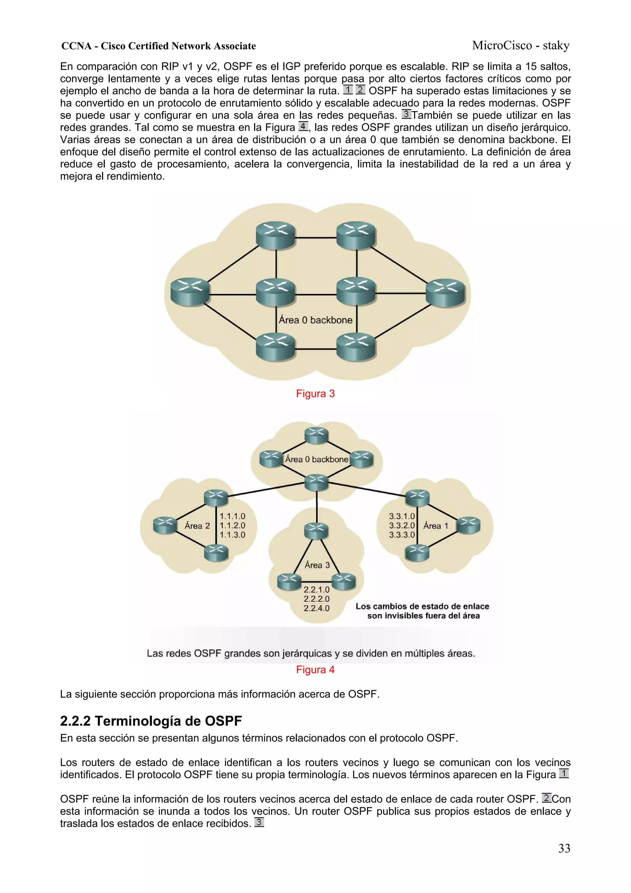 CCNA - Cisco Certified Network Associate                                              MicroCisco - staky
En comparación con RIP v1 y v2, OSPF es el IGP preferido porque es escalable. RIP se limita a 15 saltos,
converge lentamente y a veces elige rutas lentas porque pasa por alto ciertos factores críticos como por
ejemplo el ancho de banda a la hora de determinar la ruta.       OSPF ha superado estas limitaciones y se
ha convertido en un protocolo de enrutamiento sólido y escalable adecuado para la redes modernas. OSPF
se puede usar y configurar en una sola área en las redes pequeñas. También se puede utilizar en las
redes grandes. Tal como se muestra en la Figura , las redes OSPF grandes utilizan un diseño jerárquico.
Varias áreas se conectan a un área de distribución o a un área 0 que también se denomina backbone. El
enfoque del diseño permite el control extenso de las actualizaciones de enrutamiento. La definición de área
reduce el gasto de procesamiento, acelera la convergencia, limita la inestabilidad de la red a un área y
mejora el rendimiento.




                                                 Figura 3




                                                 Figura 4

La siguiente sección proporciona más información acerca de OSPF.

2.2.2 Terminología de OSPF
En esta sección se presentan algunos términos relacionados con el protocolo OSPF.

Los routers de estado de enlace identifican a los routers vecinos y luego se comunican con los vecinos
identificados. El protocolo OSPF tiene su propia terminología. Los nuevos términos aparecen en la Figura

OSPF reúne la información de los routers vecinos acerca del estado de enlace de cada router OSPF. Con
esta información se inunda a todos los vecinos. Un router OSPF publica sus propios estados de enlace y
traslada los estados de enlace recibidos.

                                                                                                        33
 