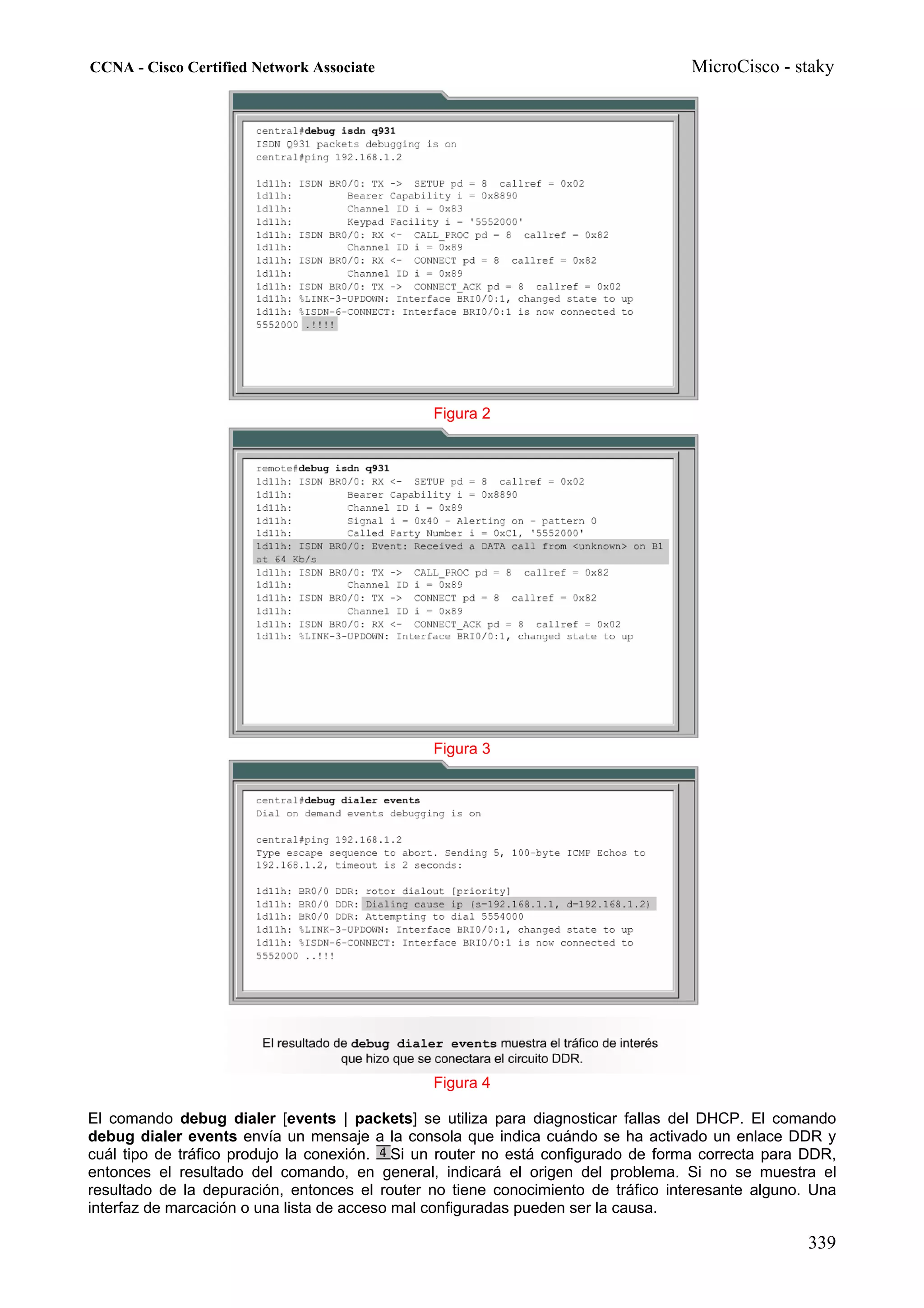 CCNA - Cisco Certified Network Associate                                           MicroCisco - staky




                                               Figura 2




                                               Figura 3




                                               Figura 4

El comando debug dialer [events | packets] se utiliza para diagnosticar fallas del DHCP. El comando
debug dialer events envía un mensaje a la consola que indica cuándo se ha activado un enlace DDR y
cuál tipo de tráfico produjo la conexión. Si un router no está configurado de forma correcta para DDR,
entonces el resultado del comando, en general, indicará el origen del problema. Si no se muestra el
resultado de la depuración, entonces el router no tiene conocimiento de tráfico interesante alguno. Una
interfaz de marcación o una lista de acceso mal configuradas pueden ser la causa.

                                                                                                   339
 