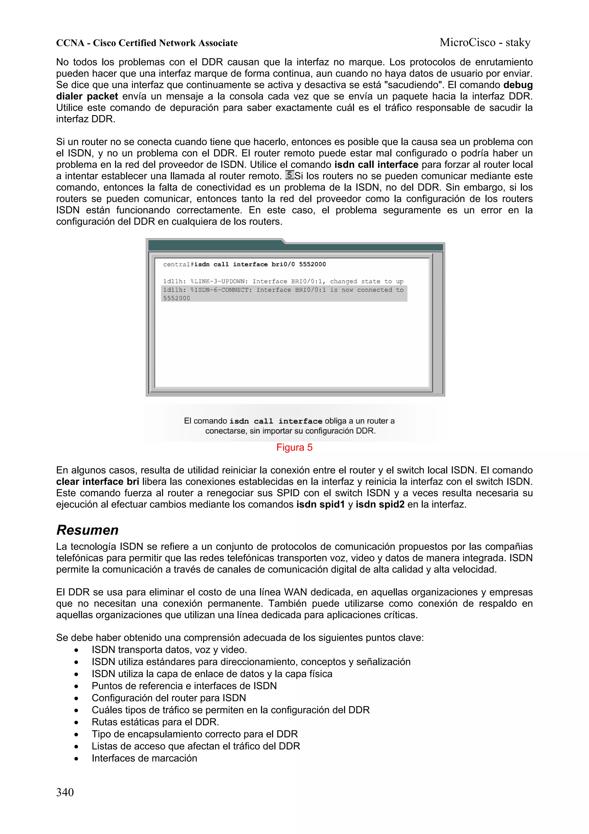 CCNA - Cisco Certified Network Associate                                                  MicroCisco - staky
No todos los problemas con el DDR causan que la interfaz no marque. Los protocolos de enrutamiento
pueden hacer que una interfaz marque de forma continua, aun cuando no haya datos de usuario por enviar.
Se dice que una interfaz que continuamente se activa y desactiva se está "sacudiendo". El comando debug
dialer packet envía un mensaje a la consola cada vez que se envía un paquete hacia la interfaz DDR.
Utilice este comando de depuración para saber exactamente cuál es el tráfico responsable de sacudir la
interfaz DDR.

Si un router no se conecta cuando tiene que hacerlo, entonces es posible que la causa sea un problema con
el ISDN, y no un problema con el DDR. El router remoto puede estar mal configurado o podría haber un
problema en la red del proveedor de ISDN. Utilice el comando isdn call interface para forzar al router local
a intentar establecer una llamada al router remoto. Si los routers no se pueden comunicar mediante este
comando, entonces la falta de conectividad es un problema de la ISDN, no del DDR. Sin embargo, si los
routers se pueden comunicar, entonces tanto la red del proveedor como la configuración de los routers
ISDN están funcionando correctamente. En este caso, el problema seguramente es un error en la
configuración del DDR en cualquiera de los routers.




                                                   Figura 5

En algunos casos, resulta de utilidad reiniciar la conexión entre el router y el switch local ISDN. El comando
clear interface bri libera las conexiones establecidas en la interfaz y reinicia la interfaz con el switch ISDN.
Este comando fuerza al router a renegociar sus SPID con el switch ISDN y a veces resulta necesaria su
ejecución al efectuar cambios mediante los comandos isdn spid1 y isdn spid2 en la interfaz.

Resumen
La tecnología ISDN se refiere a un conjunto de protocolos de comunicación propuestos por las compañias
telefónicas para permitir que las redes telefónicas transporten voz, video y datos de manera integrada. ISDN
permite la comunicación a través de canales de comunicación digital de alta calidad y alta velocidad.

El DDR se usa para eliminar el costo de una línea WAN dedicada, en aquellas organizaciones y empresas
que no necesitan una conexión permanente. También puede utilizarse como conexión de respaldo en
aquellas organizaciones que utilizan una línea dedicada para aplicaciones críticas.

Se debe haber obtenido una comprensión adecuada de los siguientes puntos clave:
    • ISDN transporta datos, voz y video.
    • ISDN utiliza estándares para direccionamiento, conceptos y señalización
    • ISDN utiliza la capa de enlace de datos y la capa física
    • Puntos de referencia e interfaces de ISDN
    • Configuración del router para ISDN
    • Cuáles tipos de tráfico se permiten en la configuración del DDR
    • Rutas estáticas para el DDR.
    • Tipo de encapsulamiento correcto para el DDR
    • Listas de acceso que afectan el tráfico del DDR
    • Interfaces de marcación


340
 
