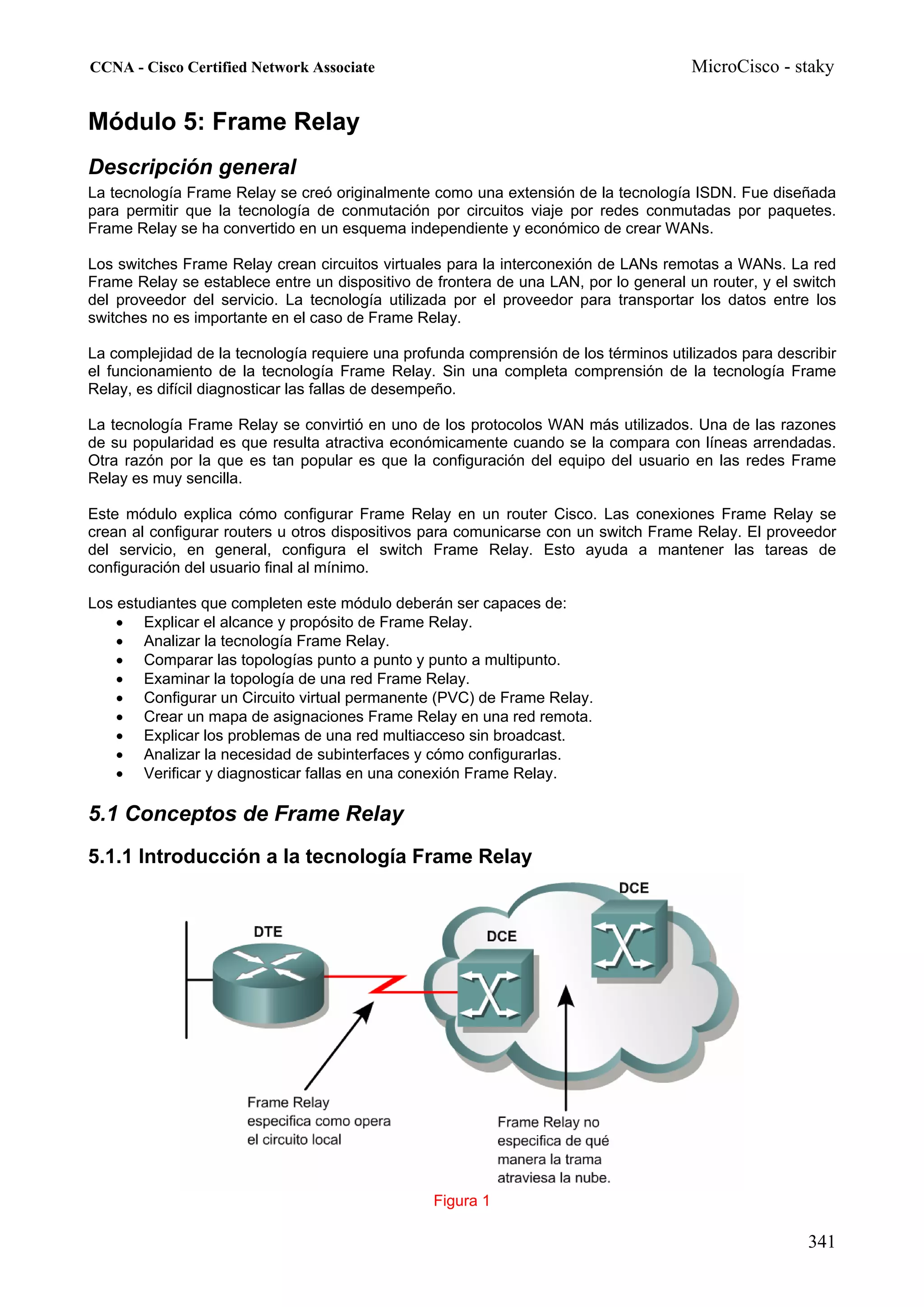 CCNA - Cisco Certified Network Associate                                              MicroCisco - staky


Módulo 5: Frame Relay
Descripción general
La tecnología Frame Relay se creó originalmente como una extensión de la tecnología ISDN. Fue diseñada
para permitir que la tecnología de conmutación por circuitos viaje por redes conmutadas por paquetes.
Frame Relay se ha convertido en un esquema independiente y económico de crear WANs.

Los switches Frame Relay crean circuitos virtuales para la interconexión de LANs remotas a WANs. La red
Frame Relay se establece entre un dispositivo de frontera de una LAN, por lo general un router, y el switch
del proveedor del servicio. La tecnología utilizada por el proveedor para transportar los datos entre los
switches no es importante en el caso de Frame Relay.

La complejidad de la tecnología requiere una profunda comprensión de los términos utilizados para describir
el funcionamiento de la tecnología Frame Relay. Sin una completa comprensión de la tecnología Frame
Relay, es difícil diagnosticar las fallas de desempeño.

La tecnología Frame Relay se convirtió en uno de los protocolos WAN más utilizados. Una de las razones
de su popularidad es que resulta atractiva económicamente cuando se la compara con líneas arrendadas.
Otra razón por la que es tan popular es que la configuración del equipo del usuario en las redes Frame
Relay es muy sencilla.

Este módulo explica cómo configurar Frame Relay en un router Cisco. Las conexiones Frame Relay se
crean al configurar routers u otros dispositivos para comunicarse con un switch Frame Relay. El proveedor
del servicio, en general, configura el switch Frame Relay. Esto ayuda a mantener las tareas de
configuración del usuario final al mínimo.

Los estudiantes que completen este módulo deberán ser capaces de:
    • Explicar el alcance y propósito de Frame Relay.
    • Analizar la tecnología Frame Relay.
    • Comparar las topologías punto a punto y punto a multipunto.
    • Examinar la topología de una red Frame Relay.
    • Configurar un Circuito virtual permanente (PVC) de Frame Relay.
    • Crear un mapa de asignaciones Frame Relay en una red remota.
    • Explicar los problemas de una red multiacceso sin broadcast.
    • Analizar la necesidad de subinterfaces y cómo configurarlas.
    • Verificar y diagnosticar fallas en una conexión Frame Relay.

5.1 Conceptos de Frame Relay
5.1.1 Introducción a la tecnología Frame Relay




                                                 Figura 1

                                                                                                      341
 