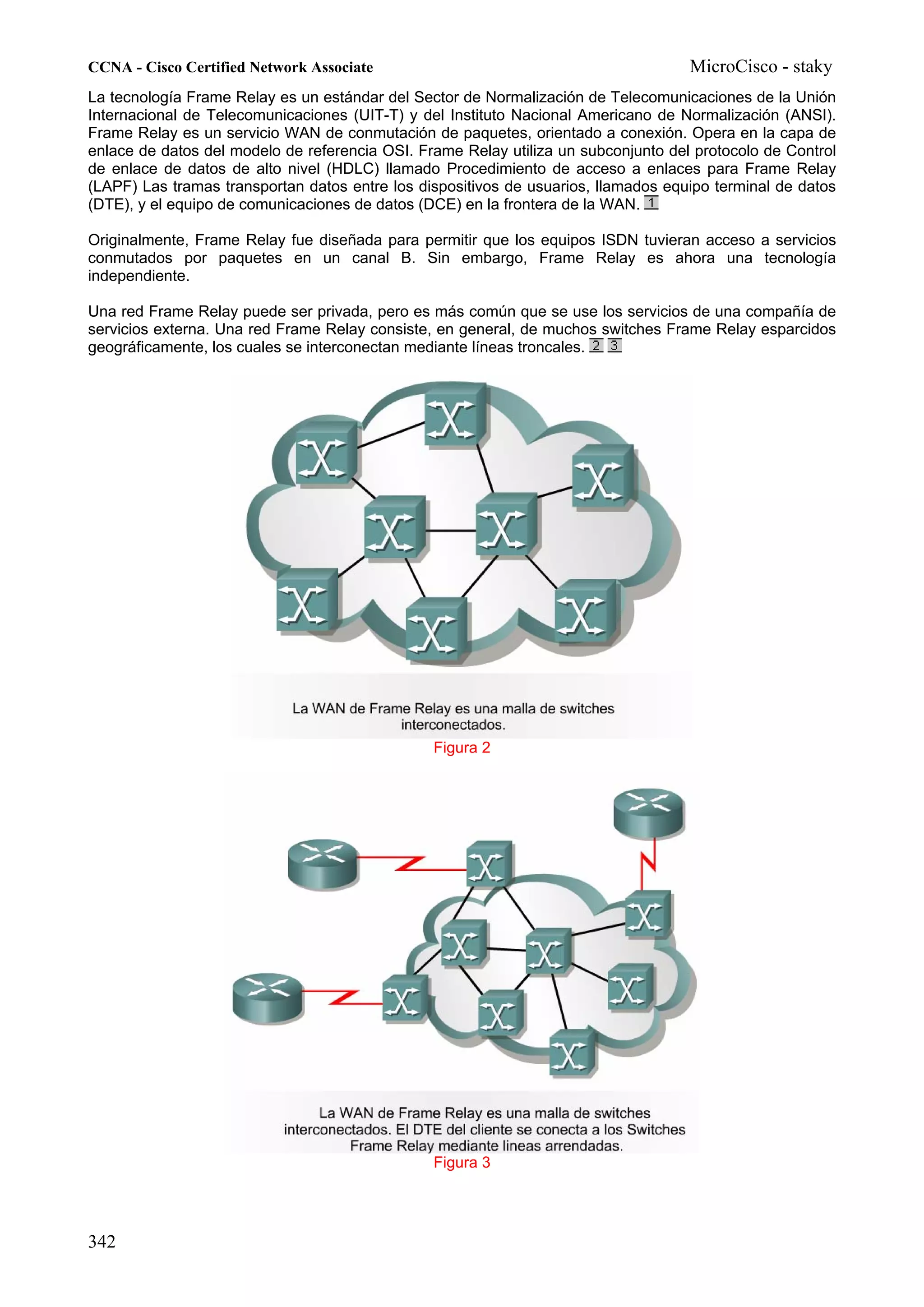 CCNA - Cisco Certified Network Associate                                            MicroCisco - staky
La tecnología Frame Relay es un estándar del Sector de Normalización de Telecomunicaciones de la Unión
Internacional de Telecomunicaciones (UIT-T) y del Instituto Nacional Americano de Normalización (ANSI).
Frame Relay es un servicio WAN de conmutación de paquetes, orientado a conexión. Opera en la capa de
enlace de datos del modelo de referencia OSI. Frame Relay utiliza un subconjunto del protocolo de Control
de enlace de datos de alto nivel (HDLC) llamado Procedimiento de acceso a enlaces para Frame Relay
(LAPF) Las tramas transportan datos entre los dispositivos de usuarios, llamados equipo terminal de datos
(DTE), y el equipo de comunicaciones de datos (DCE) en la frontera de la WAN.

Originalmente, Frame Relay fue diseñada para permitir que los equipos ISDN tuvieran acceso a servicios
conmutados por paquetes en un canal B. Sin embargo, Frame Relay es ahora una tecnología
independiente.

Una red Frame Relay puede ser privada, pero es más común que se use los servicios de una compañía de
servicios externa. Una red Frame Relay consiste, en general, de muchos switches Frame Relay esparcidos
geográficamente, los cuales se interconectan mediante líneas troncales.




                                                Figura 2




                                                Figura 3




342
 