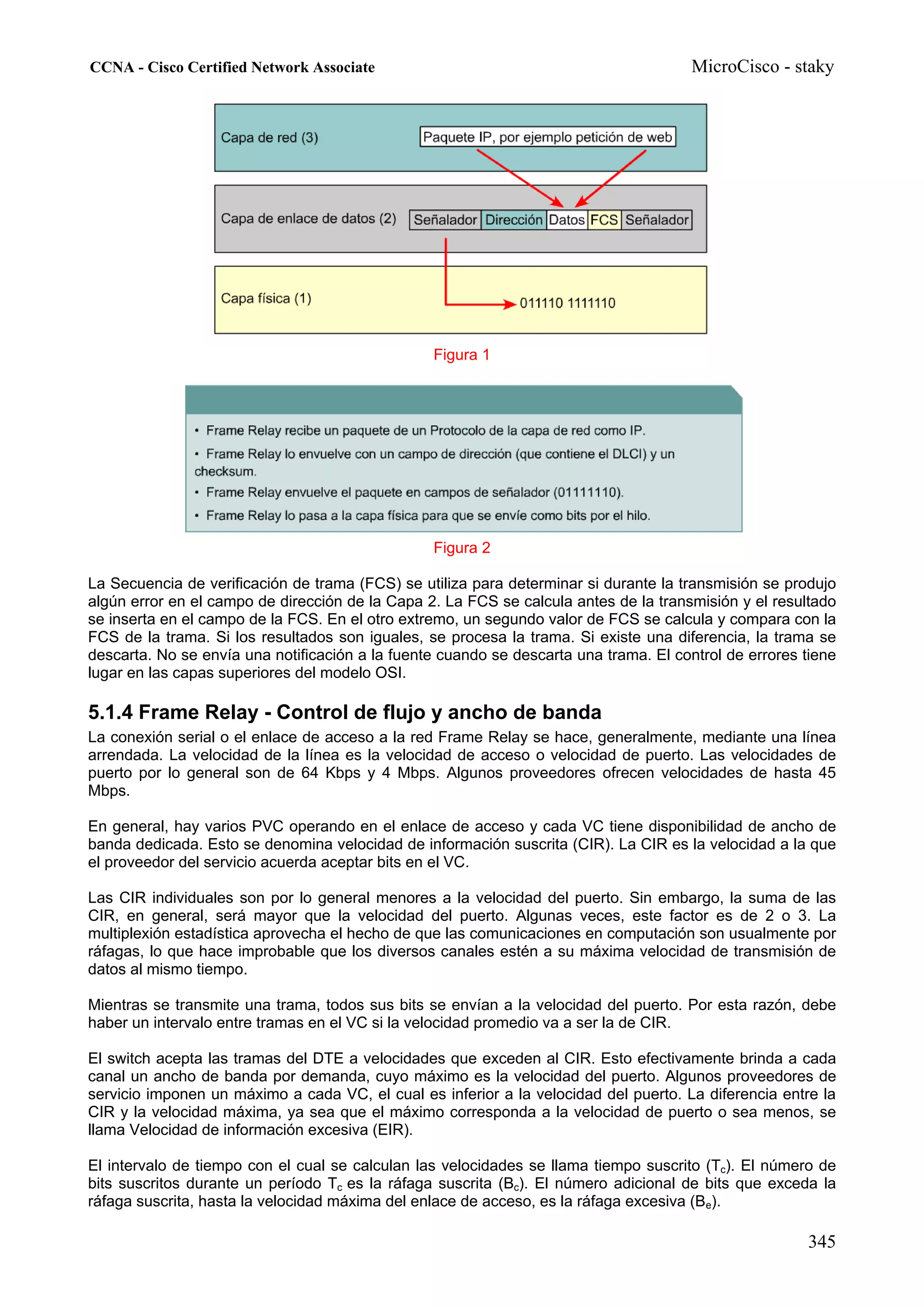 CCNA - Cisco Certified Network Associate                                               MicroCisco - staky




                                                 Figura 1




                                                 Figura 2

La Secuencia de verificación de trama (FCS) se utiliza para determinar si durante la transmisión se produjo
algún error en el campo de dirección de la Capa 2. La FCS se calcula antes de la transmisión y el resultado
se inserta en el campo de la FCS. En el otro extremo, un segundo valor de FCS se calcula y compara con la
FCS de la trama. Si los resultados son iguales, se procesa la trama. Si existe una diferencia, la trama se
descarta. No se envía una notificación a la fuente cuando se descarta una trama. El control de errores tiene
lugar en las capas superiores del modelo OSI.

5.1.4 Frame Relay - Control de flujo y ancho de banda
La conexión serial o el enlace de acceso a la red Frame Relay se hace, generalmente, mediante una línea
arrendada. La velocidad de la línea es la velocidad de acceso o velocidad de puerto. Las velocidades de
puerto por lo general son de 64 Kbps y 4 Mbps. Algunos proveedores ofrecen velocidades de hasta 45
Mbps.

En general, hay varios PVC operando en el enlace de acceso y cada VC tiene disponibilidad de ancho de
banda dedicada. Esto se denomina velocidad de información suscrita (CIR). La CIR es la velocidad a la que
el proveedor del servicio acuerda aceptar bits en el VC.

Las CIR individuales son por lo general menores a la velocidad del puerto. Sin embargo, la suma de las
CIR, en general, será mayor que la velocidad del puerto. Algunas veces, este factor es de 2 o 3. La
multiplexión estadística aprovecha el hecho de que las comunicaciones en computación son usualmente por
ráfagas, lo que hace improbable que los diversos canales estén a su máxima velocidad de transmisión de
datos al mismo tiempo.

Mientras se transmite una trama, todos sus bits se envían a la velocidad del puerto. Por esta razón, debe
haber un intervalo entre tramas en el VC si la velocidad promedio va a ser la de CIR.

El switch acepta las tramas del DTE a velocidades que exceden al CIR. Esto efectivamente brinda a cada
canal un ancho de banda por demanda, cuyo máximo es la velocidad del puerto. Algunos proveedores de
servicio imponen un máximo a cada VC, el cual es inferior a la velocidad del puerto. La diferencia entre la
CIR y la velocidad máxima, ya sea que el máximo corresponda a la velocidad de puerto o sea menos, se
llama Velocidad de información excesiva (EIR).

El intervalo de tiempo con el cual se calculan las velocidades se llama tiempo suscrito (Tc). El número de
bits suscritos durante un período Tc es la ráfaga suscrita (Bc). El número adicional de bits que exceda la
ráfaga suscrita, hasta la velocidad máxima del enlace de acceso, es la ráfaga excesiva (Be).

                                                                                                       345
 