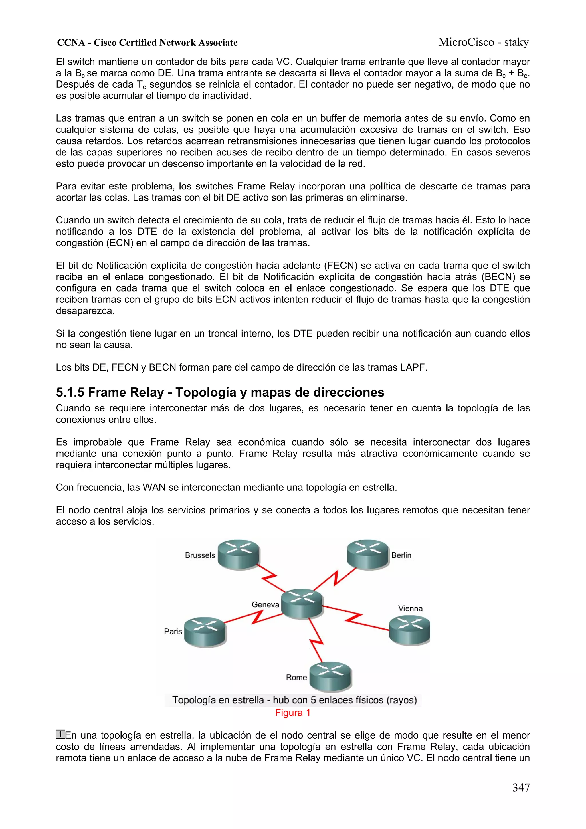 CCNA - Cisco Certified Network Associate                                                MicroCisco - staky
El switch mantiene un contador de bits para cada VC. Cualquier trama entrante que lleve al contador mayor
a la Bc se marca como DE. Una trama entrante se descarta si lleva el contador mayor a la suma de Bc + Be.
Después de cada Tc segundos se reinicia el contador. El contador no puede ser negativo, de modo que no
es posible acumular el tiempo de inactividad.

Las tramas que entran a un switch se ponen en cola en un buffer de memoria antes de su envío. Como en
cualquier sistema de colas, es posible que haya una acumulación excesiva de tramas en el switch. Eso
causa retardos. Los retardos acarrean retransmisiones innecesarias que tienen lugar cuando los protocolos
de las capas superiores no reciben acuses de recibo dentro de un tiempo determinado. En casos severos
esto puede provocar un descenso importante en la velocidad de la red.

Para evitar este problema, los switches Frame Relay incorporan una política de descarte de tramas para
acortar las colas. Las tramas con el bit DE activo son las primeras en eliminarse.

Cuando un switch detecta el crecimiento de su cola, trata de reducir el flujo de tramas hacia él. Esto lo hace
notificando a los DTE de la existencia del problema, al activar los bits de la notificación explícita de
congestión (ECN) en el campo de dirección de las tramas.

El bit de Notificación explícita de congestión hacia adelante (FECN) se activa en cada trama que el switch
recibe en el enlace congestionado. El bit de Notificación explícita de congestión hacia atrás (BECN) se
configura en cada trama que el switch coloca en el enlace congestionado. Se espera que los DTE que
reciben tramas con el grupo de bits ECN activos intenten reducir el flujo de tramas hasta que la congestión
desaparezca.

Si la congestión tiene lugar en un troncal interno, los DTE pueden recibir una notificación aun cuando ellos
no sean la causa.

Los bits DE, FECN y BECN forman pare del campo de dirección de las tramas LAPF.

5.1.5 Frame Relay - Topología y mapas de direcciones
Cuando se requiere interconectar más de dos lugares, es necesario tener en cuenta la topología de las
conexiones entre ellos.

Es improbable que Frame Relay sea económica cuando sólo se necesita interconectar dos lugares
mediante una conexión punto a punto. Frame Relay resulta más atractiva económicamente cuando se
requiera interconectar múltiples lugares.

Con frecuencia, las WAN se interconectan mediante una topología en estrella.

El nodo central aloja los servicios primarios y se conecta a todos los lugares remotos que necesitan tener
acceso a los servicios.




                                                  Figura 1

  En una topología en estrella, la ubicación de el nodo central se elige de modo que resulte en el menor
costo de líneas arrendadas. Al implementar una topología en estrella con Frame Relay, cada ubicación
remota tiene un enlace de acceso a la nube de Frame Relay mediante un único VC. El nodo central tiene un


                                                                                                         347
 
