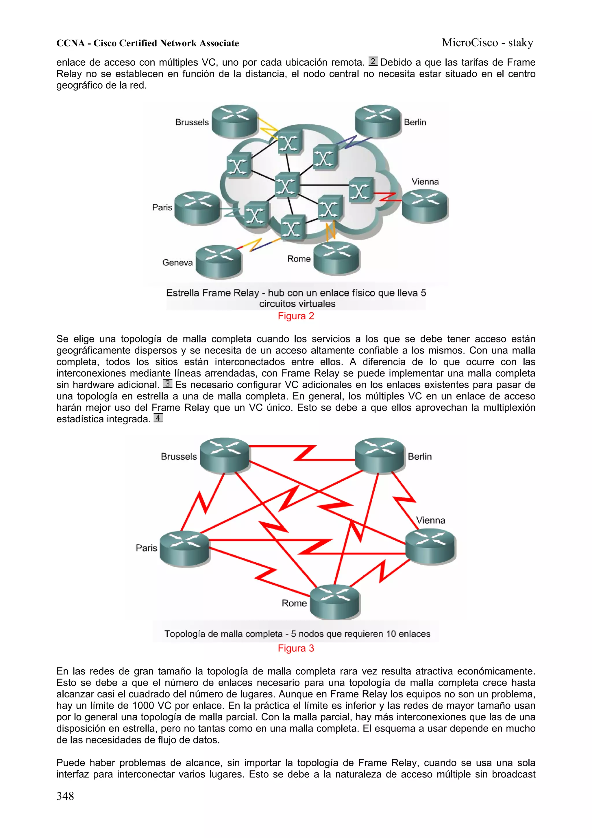 CCNA - Cisco Certified Network Associate                                              MicroCisco - staky
enlace de acceso con múltiples VC, uno por cada ubicación remota.     Debido a que las tarifas de Frame
Relay no se establecen en función de la distancia, el nodo central no necesita estar situado en el centro
geográfico de la red.




                                                 Figura 2

Se elige una topología de malla completa cuando los servicios a los que se debe tener acceso están
geográficamente dispersos y se necesita de un acceso altamente confiable a los mismos. Con una malla
completa, todos los sitios están interconectados entre ellos. A diferencia de lo que ocurre con las
interconexiones mediante líneas arrendadas, con Frame Relay se puede implementar una malla completa
sin hardware adicional.   Es necesario configurar VC adicionales en los enlaces existentes para pasar de
una topología en estrella a una de malla completa. En general, los múltiples VC en un enlace de acceso
harán mejor uso del Frame Relay que un VC único. Esto se debe a que ellos aprovechan la multiplexión
estadística integrada.




                                                 Figura 3

En las redes de gran tamaño la topología de malla completa rara vez resulta atractiva económicamente.
Esto se debe a que el número de enlaces necesario para una topología de malla completa crece hasta
alcanzar casi el cuadrado del número de lugares. Aunque en Frame Relay los equipos no son un problema,
hay un límite de 1000 VC por enlace. En la práctica el límite es inferior y las redes de mayor tamaño usan
por lo general una topología de malla parcial. Con la malla parcial, hay más interconexiones que las de una
disposición en estrella, pero no tantas como en una malla completa. El esquema a usar depende en mucho
de las necesidades de flujo de datos.

Puede haber problemas de alcance, sin importar la topología de Frame Relay, cuando se usa una sola
interfaz para interconectar varios lugares. Esto se debe a la naturaleza de acceso múltiple sin broadcast

348
 