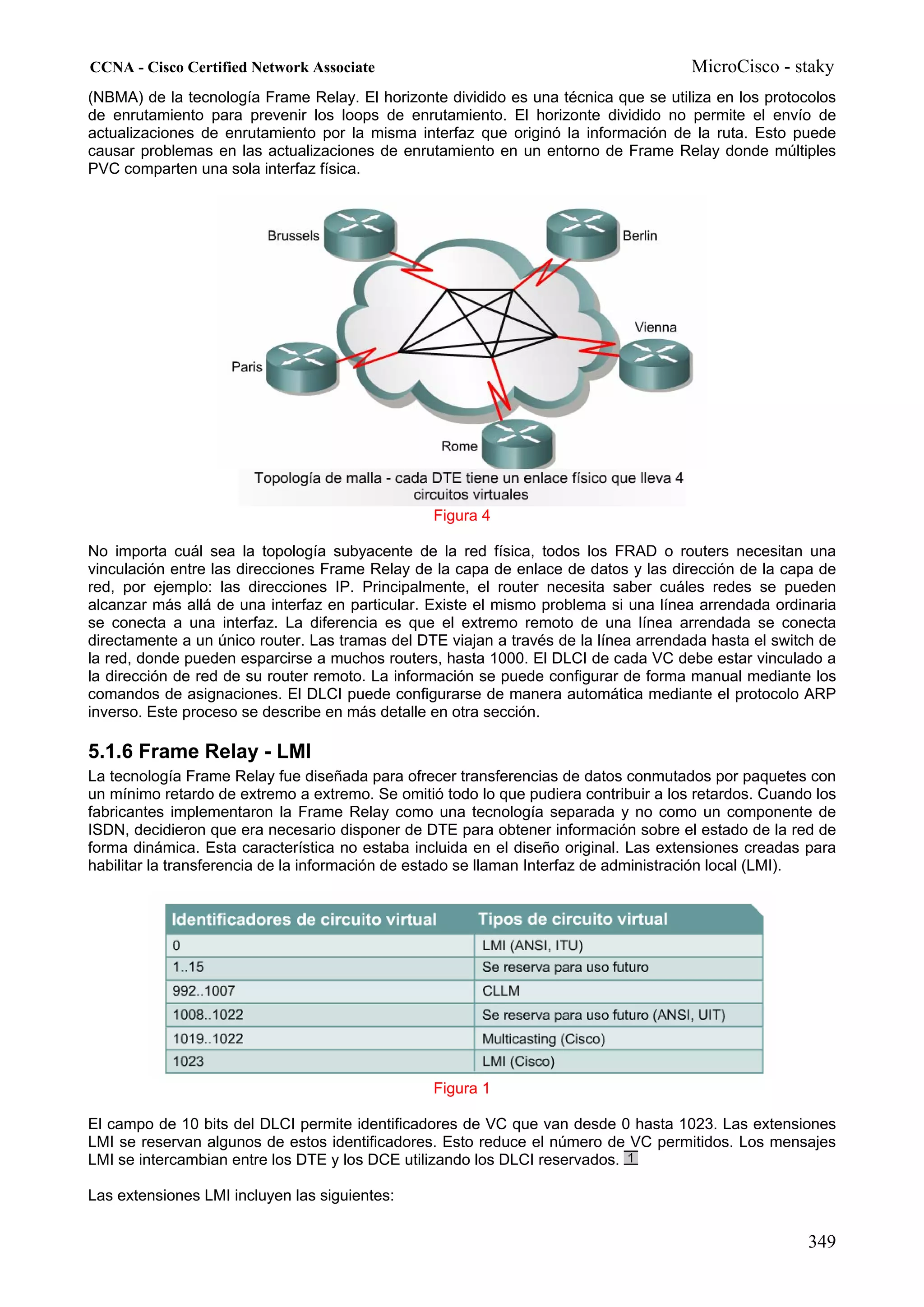CCNA - Cisco Certified Network Associate                                              MicroCisco - staky
(NBMA) de la tecnología Frame Relay. El horizonte dividido es una técnica que se utiliza en los protocolos
de enrutamiento para prevenir los loops de enrutamiento. El horizonte dividido no permite el envío de
actualizaciones de enrutamiento por la misma interfaz que originó la información de la ruta. Esto puede
causar problemas en las actualizaciones de enrutamiento en un entorno de Frame Relay donde múltiples
PVC comparten una sola interfaz física.




                                                 Figura 4

No importa cuál sea la topología subyacente de la red física, todos los FRAD o routers necesitan una
vinculación entre las direcciones Frame Relay de la capa de enlace de datos y las dirección de la capa de
red, por ejemplo: las direcciones IP. Principalmente, el router necesita saber cuáles redes se pueden
alcanzar más allá de una interfaz en particular. Existe el mismo problema si una línea arrendada ordinaria
se conecta a una interfaz. La diferencia es que el extremo remoto de una línea arrendada se conecta
directamente a un único router. Las tramas del DTE viajan a través de la línea arrendada hasta el switch de
la red, donde pueden esparcirse a muchos routers, hasta 1000. El DLCI de cada VC debe estar vinculado a
la dirección de red de su router remoto. La información se puede configurar de forma manual mediante los
comandos de asignaciones. El DLCI puede configurarse de manera automática mediante el protocolo ARP
inverso. Este proceso se describe en más detalle en otra sección.

5.1.6 Frame Relay - LMI
La tecnología Frame Relay fue diseñada para ofrecer transferencias de datos conmutados por paquetes con
un mínimo retardo de extremo a extremo. Se omitió todo lo que pudiera contribuir a los retardos. Cuando los
fabricantes implementaron la Frame Relay como una tecnología separada y no como un componente de
ISDN, decidieron que era necesario disponer de DTE para obtener información sobre el estado de la red de
forma dinámica. Esta característica no estaba incluida en el diseño original. Las extensiones creadas para
habilitar la transferencia de la información de estado se llaman Interfaz de administración local (LMI).




                                                 Figura 1

El campo de 10 bits del DLCI permite identificadores de VC que van desde 0 hasta 1023. Las extensiones
LMI se reservan algunos de estos identificadores. Esto reduce el número de VC permitidos. Los mensajes
LMI se intercambian entre los DTE y los DCE utilizando los DLCI reservados.

Las extensiones LMI incluyen las siguientes:


                                                                                                      349
 