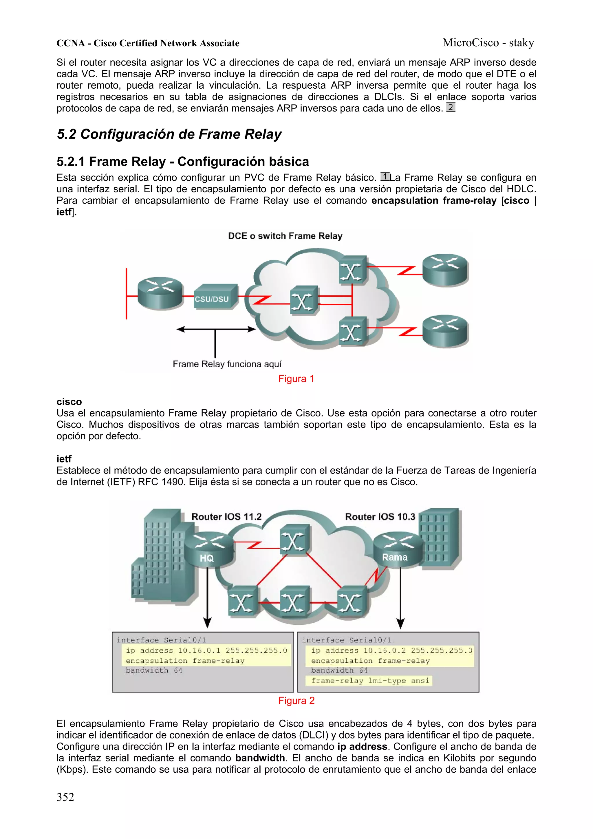 CCNA - Cisco Certified Network Associate                                                 MicroCisco - staky
Si el router necesita asignar los VC a direcciones de capa de red, enviará un mensaje ARP inverso desde
cada VC. El mensaje ARP inverso incluye la dirección de capa de red del router, de modo que el DTE o el
router remoto, pueda realizar la vinculación. La respuesta ARP inversa permite que el router haga los
registros necesarios en su tabla de asignaciones de direcciones a DLCIs. Si el enlace soporta varios
protocolos de capa de red, se enviarán mensajes ARP inversos para cada uno de ellos.

5.2 Configuración de Frame Relay
5.2.1 Frame Relay - Configuración básica
Esta sección explica cómo configurar un PVC de Frame Relay básico. La Frame Relay se configura en
una interfaz serial. El tipo de encapsulamiento por defecto es una versión propietaria de Cisco del HDLC.
Para cambiar el encapsulamiento de Frame Relay use el comando encapsulation frame-relay [cisco |
ietf].




                                                   Figura 1

cisco
Usa el encapsulamiento Frame Relay propietario de Cisco. Use esta opción para conectarse a otro router
Cisco. Muchos dispositivos de otras marcas también soportan este tipo de encapsulamiento. Esta es la
opción por defecto.

ietf
Establece el método de encapsulamiento para cumplir con el estándar de la Fuerza de Tareas de Ingeniería
de Internet (IETF) RFC 1490. Elija ésta si se conecta a un router que no es Cisco.




                                                   Figura 2

El encapsulamiento Frame Relay propietario de Cisco usa encabezados de 4 bytes, con dos bytes para
indicar el identificador de conexión de enlace de datos (DLCI) y dos bytes para identificar el tipo de paquete.
Configure una dirección IP en la interfaz mediante el comando ip address. Configure el ancho de banda de
la interfaz serial mediante el comando bandwidth. El ancho de banda se indica en Kilobits por segundo
(Kbps). Este comando se usa para notificar al protocolo de enrutamiento que el ancho de banda del enlace

352
 