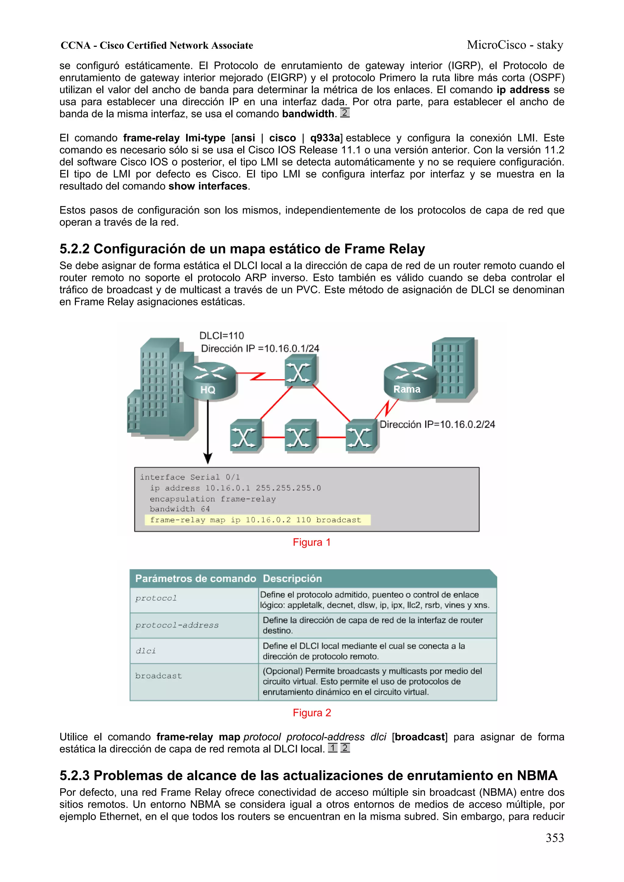 CCNA - Cisco Certified Network Associate                                              MicroCisco - staky
se configuró estáticamente. El Protocolo de enrutamiento de gateway interior (IGRP), el Protocolo de
enrutamiento de gateway interior mejorado (EIGRP) y el protocolo Primero la ruta libre más corta (OSPF)
utilizan el valor del ancho de banda para determinar la métrica de los enlaces. El comando ip address se
usa para establecer una dirección IP en una interfaz dada. Por otra parte, para establecer el ancho de
banda de la misma interfaz, se usa el comando bandwidth.

El comando frame-relay lmi-type [ansi | cisco | q933a] establece y configura la conexión LMI. Este
comando es necesario sólo si se usa el Cisco IOS Release 11.1 o una versión anterior. Con la versión 11.2
del software Cisco IOS o posterior, el tipo LMI se detecta automáticamente y no se requiere configuración.
El tipo de LMI por defecto es Cisco. El tipo LMI se configura interfaz por interfaz y se muestra en la
resultado del comando show interfaces.

Estos pasos de configuración son los mismos, independientemente de los protocolos de capa de red que
operan a través de la red.

5.2.2 Configuración de un mapa estático de Frame Relay
Se debe asignar de forma estática el DLCI local a la dirección de capa de red de un router remoto cuando el
router remoto no soporte el protocolo ARP inverso. Esto también es válido cuando se deba controlar el
tráfico de broadcast y de multicast a través de un PVC. Este método de asignación de DLCI se denominan
en Frame Relay asignaciones estáticas.




                                                 Figura 1




                                                 Figura 2

Utilice el comando frame-relay map protocol protocol-address dlci [broadcast] para asignar de forma
estática la dirección de capa de red remota al DLCI local.

5.2.3 Problemas de alcance de las actualizaciones de enrutamiento en NBMA
Por defecto, una red Frame Relay ofrece conectividad de acceso múltiple sin broadcast (NBMA) entre dos
sitios remotos. Un entorno NBMA se considera igual a otros entornos de medios de acceso múltiple, por
ejemplo Ethernet, en el que todos los routers se encuentran en la misma subred. Sin embargo, para reducir

                                                                                                      353
 