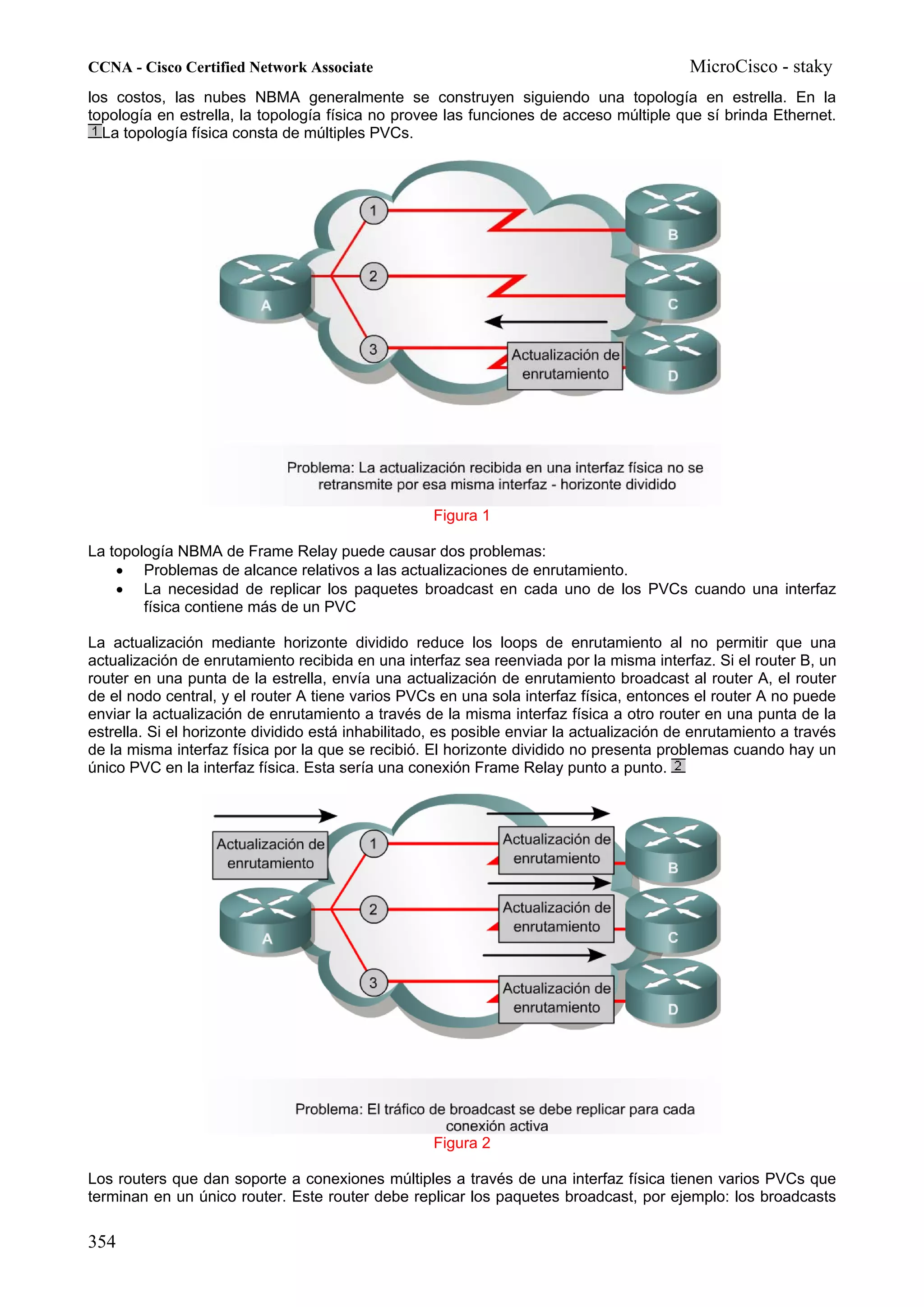 CCNA - Cisco Certified Network Associate                                                  MicroCisco - staky
los costos, las nubes NBMA generalmente se construyen siguiendo una topología en estrella. En la
topología en estrella, la topología física no provee las funciones de acceso múltiple que sí brinda Ethernet.
  La topología física consta de múltiples PVCs.




                                                    Figura 1

La topología NBMA de Frame Relay puede causar dos problemas:
    • Problemas de alcance relativos a las actualizaciones de enrutamiento.
    • La necesidad de replicar los paquetes broadcast en cada uno de los PVCs cuando una interfaz
        física contiene más de un PVC

La actualización mediante horizonte dividido reduce los loops de enrutamiento al no permitir que una
actualización de enrutamiento recibida en una interfaz sea reenviada por la misma interfaz. Si el router B, un
router en una punta de la estrella, envía una actualización de enrutamiento broadcast al router A, el router
de el nodo central, y el router A tiene varios PVCs en una sola interfaz física, entonces el router A no puede
enviar la actualización de enrutamiento a través de la misma interfaz física a otro router en una punta de la
estrella. Si el horizonte dividido está inhabilitado, es posible enviar la actualización de enrutamiento a través
de la misma interfaz física por la que se recibió. El horizonte dividido no presenta problemas cuando hay un
único PVC en la interfaz física. Esta sería una conexión Frame Relay punto a punto.




                                                    Figura 2

Los routers que dan soporte a conexiones múltiples a través de una interfaz física tienen varios PVCs que
terminan en un único router. Este router debe replicar los paquetes broadcast, por ejemplo: los broadcasts

354
 