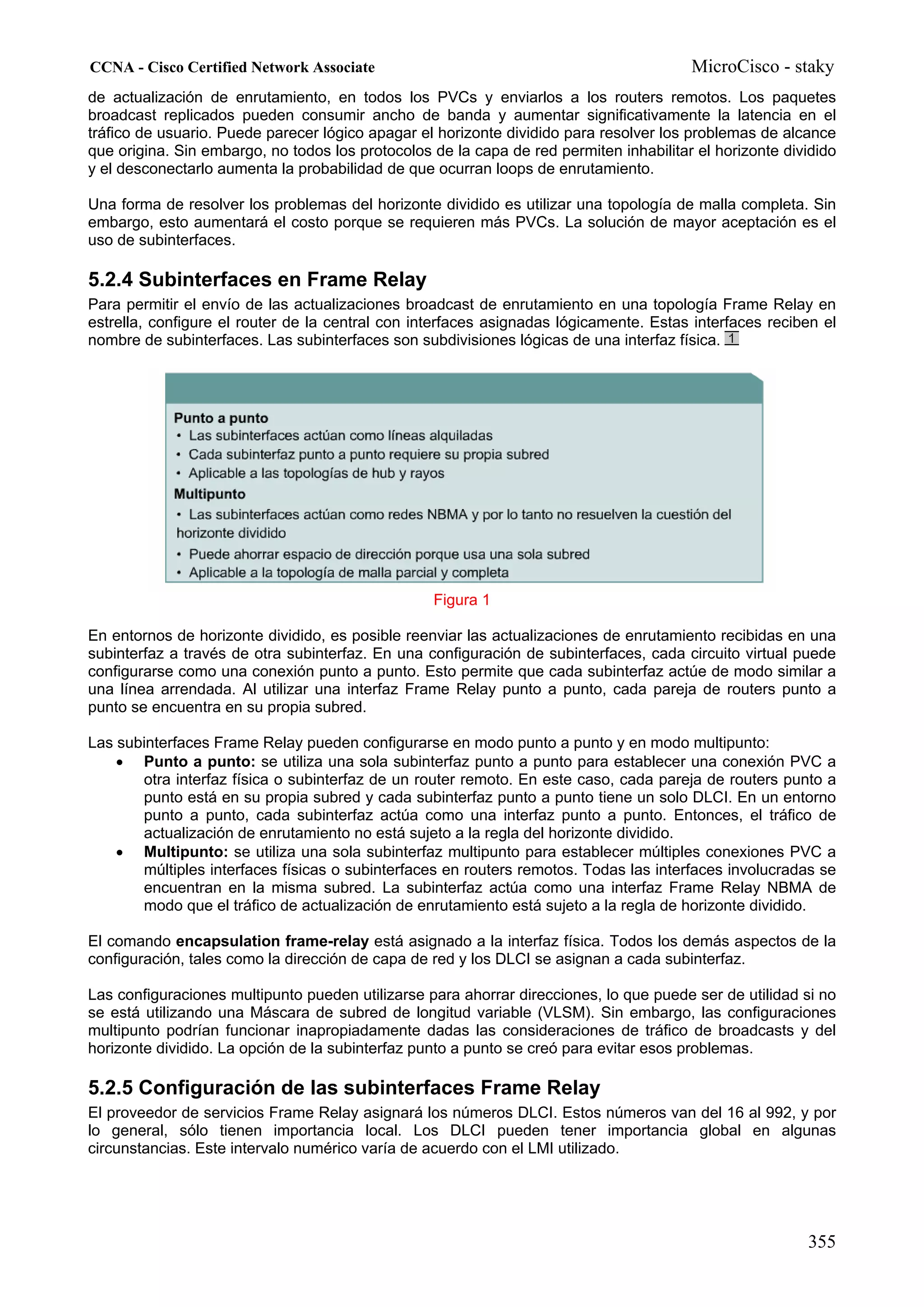 CCNA - Cisco Certified Network Associate                                                MicroCisco - staky
de actualización de enrutamiento, en todos los PVCs y enviarlos a los routers remotos. Los paquetes
broadcast replicados pueden consumir ancho de banda y aumentar significativamente la latencia en el
tráfico de usuario. Puede parecer lógico apagar el horizonte dividido para resolver los problemas de alcance
que origina. Sin embargo, no todos los protocolos de la capa de red permiten inhabilitar el horizonte dividido
y el desconectarlo aumenta la probabilidad de que ocurran loops de enrutamiento.

Una forma de resolver los problemas del horizonte dividido es utilizar una topología de malla completa. Sin
embargo, esto aumentará el costo porque se requieren más PVCs. La solución de mayor aceptación es el
uso de subinterfaces.

5.2.4 Subinterfaces en Frame Relay
Para permitir el envío de las actualizaciones broadcast de enrutamiento en una topología Frame Relay en
estrella, configure el router de la central con interfaces asignadas lógicamente. Estas interfaces reciben el
nombre de subinterfaces. Las subinterfaces son subdivisiones lógicas de una interfaz física.




                                                  Figura 1

En entornos de horizonte dividido, es posible reenviar las actualizaciones de enrutamiento recibidas en una
subinterfaz a través de otra subinterfaz. En una configuración de subinterfaces, cada circuito virtual puede
configurarse como una conexión punto a punto. Esto permite que cada subinterfaz actúe de modo similar a
una línea arrendada. Al utilizar una interfaz Frame Relay punto a punto, cada pareja de routers punto a
punto se encuentra en su propia subred.

Las subinterfaces Frame Relay pueden configurarse en modo punto a punto y en modo multipunto:
    • Punto a punto: se utiliza una sola subinterfaz punto a punto para establecer una conexión PVC a
       otra interfaz física o subinterfaz de un router remoto. En este caso, cada pareja de routers punto a
       punto está en su propia subred y cada subinterfaz punto a punto tiene un solo DLCI. En un entorno
       punto a punto, cada subinterfaz actúa como una interfaz punto a punto. Entonces, el tráfico de
       actualización de enrutamiento no está sujeto a la regla del horizonte dividido.
    • Multipunto: se utiliza una sola subinterfaz multipunto para establecer múltiples conexiones PVC a
       múltiples interfaces físicas o subinterfaces en routers remotos. Todas las interfaces involucradas se
       encuentran en la misma subred. La subinterfaz actúa como una interfaz Frame Relay NBMA de
       modo que el tráfico de actualización de enrutamiento está sujeto a la regla de horizonte dividido.

El comando encapsulation frame-relay está asignado a la interfaz física. Todos los demás aspectos de la
configuración, tales como la dirección de capa de red y los DLCI se asignan a cada subinterfaz.

Las configuraciones multipunto pueden utilizarse para ahorrar direcciones, lo que puede ser de utilidad si no
se está utilizando una Máscara de subred de longitud variable (VLSM). Sin embargo, las configuraciones
multipunto podrían funcionar inapropiadamente dadas las consideraciones de tráfico de broadcasts y del
horizonte dividido. La opción de la subinterfaz punto a punto se creó para evitar esos problemas.

5.2.5 Configuración de las subinterfaces Frame Relay
El proveedor de servicios Frame Relay asignará los números DLCI. Estos números van del 16 al 992, y por
lo general, sólo tienen importancia local. Los DLCI pueden tener importancia global en algunas
circunstancias. Este intervalo numérico varía de acuerdo con el LMI utilizado.




                                                                                                         355
 