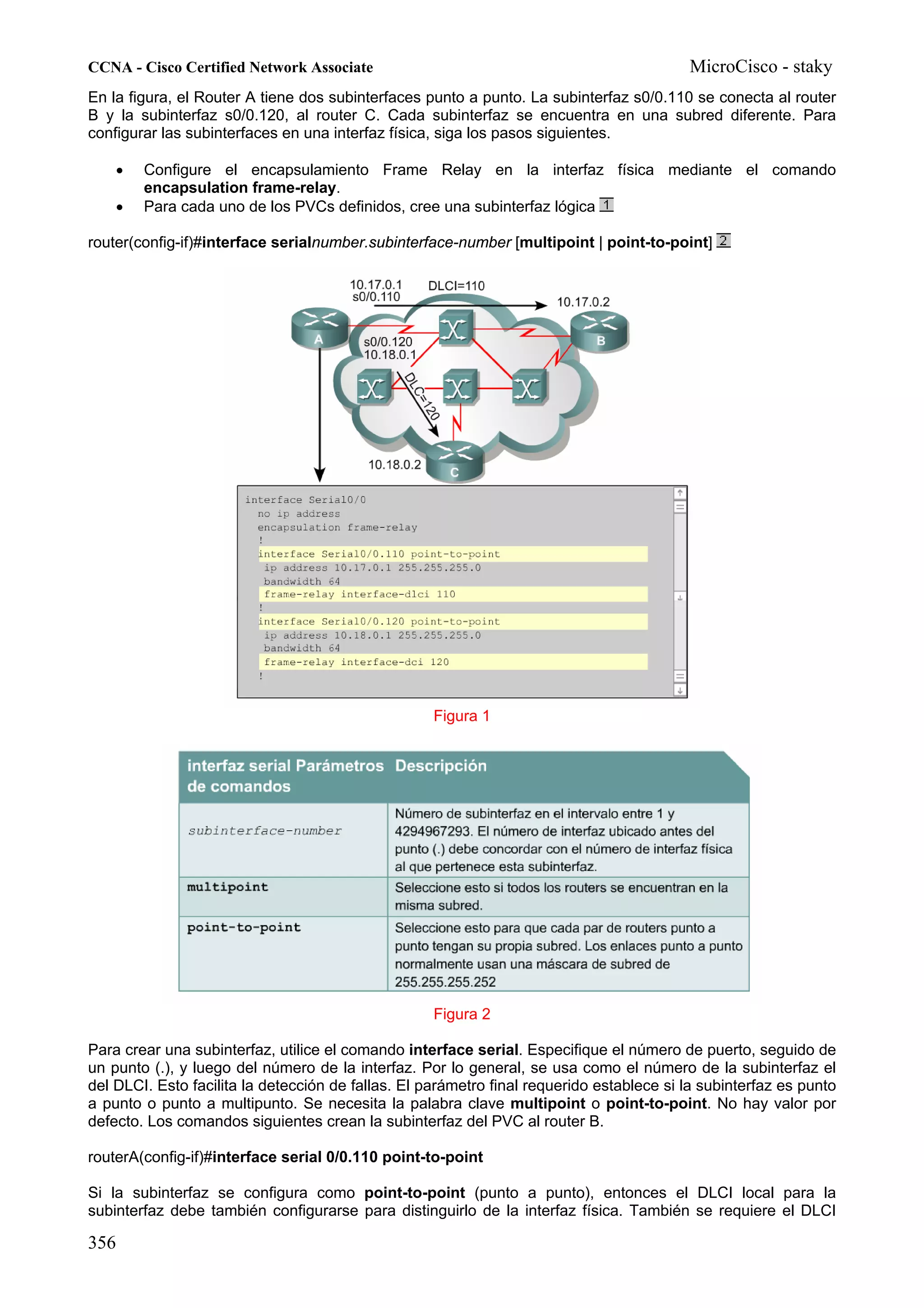 CCNA - Cisco Certified Network Associate                                                  MicroCisco - staky
En la figura, el Router A tiene dos subinterfaces punto a punto. La subinterfaz s0/0.110 se conecta al router
B y la subinterfaz s0/0.120, al router C. Cada subinterfaz se encuentra en una subred diferente. Para
configurar las subinterfaces en una interfaz física, siga los pasos siguientes.

    •   Configure el encapsulamiento Frame Relay en la interfaz física mediante el comando
        encapsulation frame-relay.
    •   Para cada uno de los PVCs definidos, cree una subinterfaz lógica

router(config-if)#interface serialnumber.subinterface-number [multipoint | point-to-point]




                                                    Figura 1




                                                    Figura 2

Para crear una subinterfaz, utilice el comando interface serial. Especifique el número de puerto, seguido de
un punto (.), y luego del número de la interfaz. Por lo general, se usa como el número de la subinterfaz el
del DLCI. Esto facilita la detección de fallas. El parámetro final requerido establece si la subinterfaz es punto
a punto o punto a multipunto. Se necesita la palabra clave multipoint o point-to-point. No hay valor por
defecto. Los comandos siguientes crean la subinterfaz del PVC al router B.

routerA(config-if)#interface serial 0/0.110 point-to-point

Si la subinterfaz se configura como point-to-point (punto a punto), entonces el DLCI local para la
subinterfaz debe también configurarse para distinguirlo de la interfaz física. También se requiere el DLCI

356
 