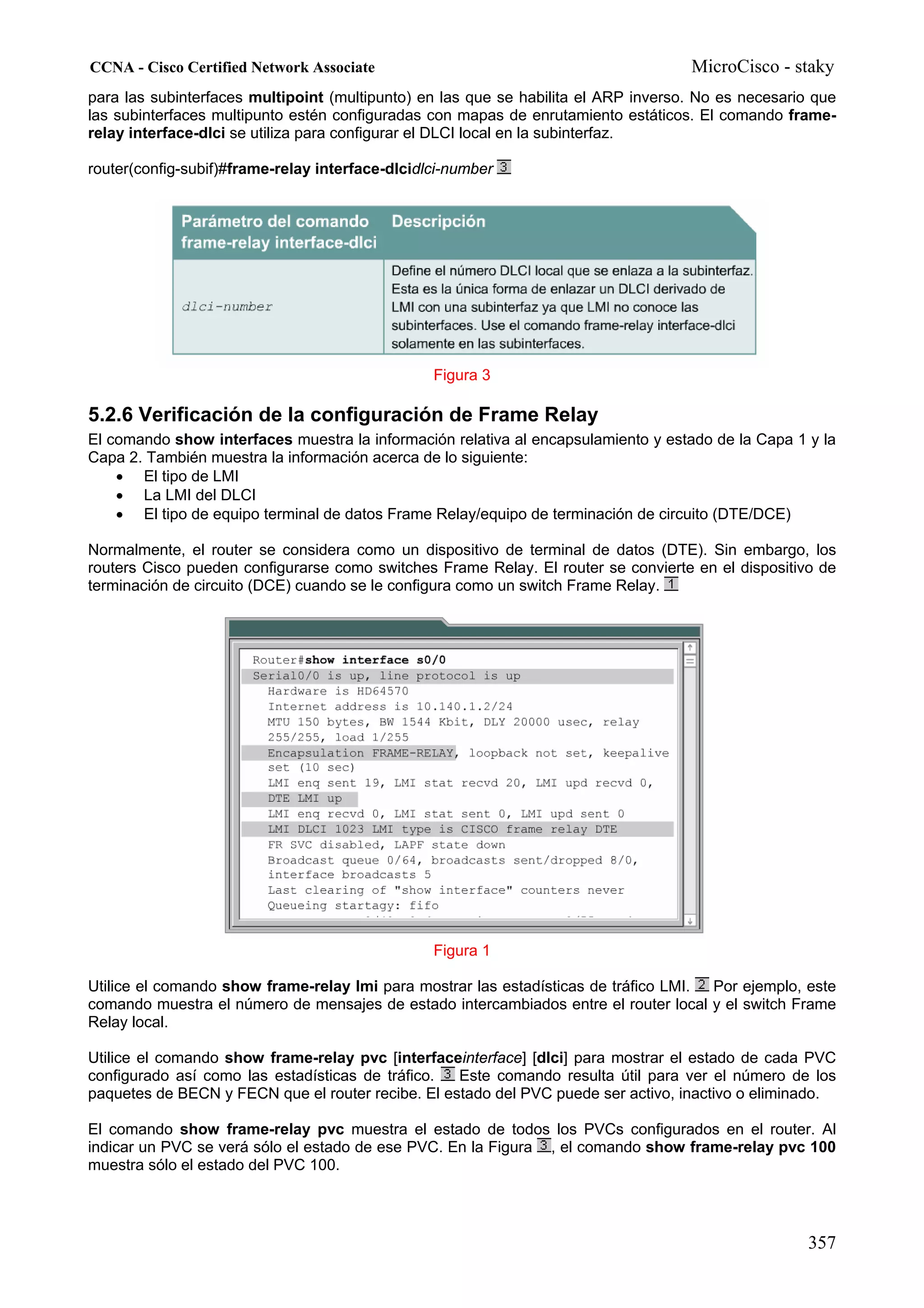 CCNA - Cisco Certified Network Associate                                            MicroCisco - staky
para las subinterfaces multipoint (multipunto) en las que se habilita el ARP inverso. No es necesario que
las subinterfaces multipunto estén configuradas con mapas de enrutamiento estáticos. El comando frame-
relay interface-dlci se utiliza para configurar el DLCI local en la subinterfaz.

router(config-subif)#frame-relay interface-dlcidlci-number




                                                 Figura 3

5.2.6 Verificación de la configuración de Frame Relay
El comando show interfaces muestra la información relativa al encapsulamiento y estado de la Capa 1 y la
Capa 2. También muestra la información acerca de lo siguiente:
    • El tipo de LMI
    • La LMI del DLCI
    • El tipo de equipo terminal de datos Frame Relay/equipo de terminación de circuito (DTE/DCE)

Normalmente, el router se considera como un dispositivo de terminal de datos (DTE). Sin embargo, los
routers Cisco pueden configurarse como switches Frame Relay. El router se convierte en el dispositivo de
terminación de circuito (DCE) cuando se le configura como un switch Frame Relay.




                                                 Figura 1

Utilice el comando show frame-relay lmi para mostrar las estadísticas de tráfico LMI. Por ejemplo, este
comando muestra el número de mensajes de estado intercambiados entre el router local y el switch Frame
Relay local.

Utilice el comando show frame-relay pvc [interfaceinterface] [dlci] para mostrar el estado de cada PVC
configurado así como las estadísticas de tráfico.  Este comando resulta útil para ver el número de los
paquetes de BECN y FECN que el router recibe. El estado del PVC puede ser activo, inactivo o eliminado.

El comando show frame-relay pvc muestra el estado de todos los PVCs configurados en el router. Al
indicar un PVC se verá sólo el estado de ese PVC. En la Figura , el comando show frame-relay pvc 100
muestra sólo el estado del PVC 100.




                                                                                                     357
 