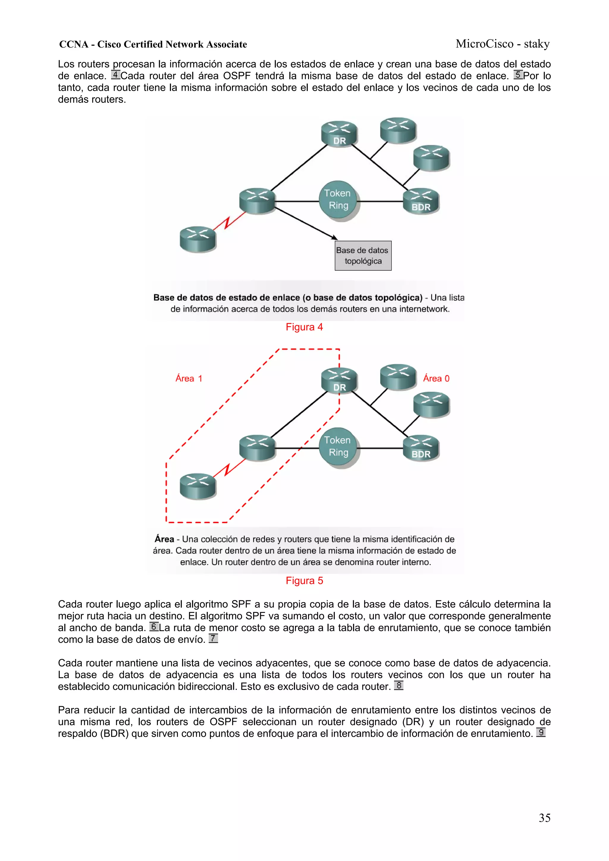 CCNA - Cisco Certified Network Associate                                             MicroCisco - staky
Los routers procesan la información acerca de los estados de enlace y crean una base de datos del estado
de enlace. Cada router del área OSPF tendrá la misma base de datos del estado de enlace. Por lo
tanto, cada router tiene la misma información sobre el estado del enlace y los vecinos de cada uno de los
demás routers.




                                                Figura 4




                                                Figura 5

Cada router luego aplica el algoritmo SPF a su propia copia de la base de datos. Este cálculo determina la
mejor ruta hacia un destino. El algoritmo SPF va sumando el costo, un valor que corresponde generalmente
al ancho de banda. La ruta de menor costo se agrega a la tabla de enrutamiento, que se conoce también
como la base de datos de envío.

Cada router mantiene una lista de vecinos adyacentes, que se conoce como base de datos de adyacencia.
La base de datos de adyacencia es una lista de todos los routers vecinos con los que un router ha
establecido comunicación bidireccional. Esto es exclusivo de cada router.

Para reducir la cantidad de intercambios de la información de enrutamiento entre los distintos vecinos de
una misma red, los routers de OSPF seleccionan un router designado (DR) y un router designado de
respaldo (BDR) que sirven como puntos de enfoque para el intercambio de información de enrutamiento.




                                                                                                       35
 