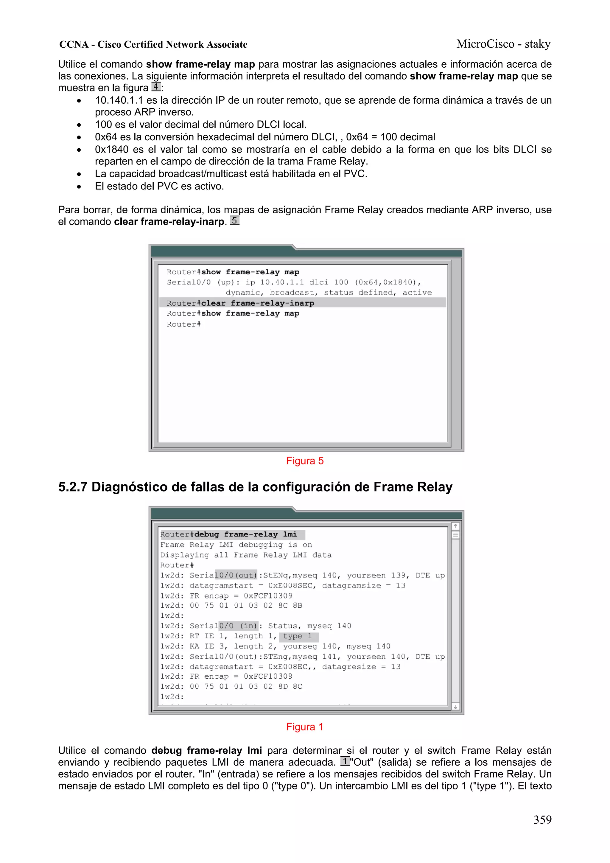 CCNA - Cisco Certified Network Associate                                                MicroCisco - staky
Utilice el comando show frame-relay map para mostrar las asignaciones actuales e información acerca de
las conexiones. La siguiente información interpreta el resultado del comando show frame-relay map que se
muestra en la figura :
     • 10.140.1.1 es la dirección IP de un router remoto, que se aprende de forma dinámica a través de un
         proceso ARP inverso.
     • 100 es el valor decimal del número DLCI local.
     • 0x64 es la conversión hexadecimal del número DLCI, , 0x64 = 100 decimal
     • 0x1840 es el valor tal como se mostraría en el cable debido a la forma en que los bits DLCI se
         reparten en el campo de dirección de la trama Frame Relay.
     • La capacidad broadcast/multicast está habilitada en el PVC.
     • El estado del PVC es activo.

Para borrar, de forma dinámica, los mapas de asignación Frame Relay creados mediante ARP inverso, use
el comando clear frame-relay-inarp.




                                                  Figura 5

5.2.7 Diagnóstico de fallas de la configuración de Frame Relay




                                                  Figura 1

Utilice el comando debug frame-relay lmi para determinar si el router y el switch Frame Relay están
enviando y recibiendo paquetes LMI de manera adecuada. "Out" (salida) se refiere a los mensajes de
estado enviados por el router. "In" (entrada) se refiere a los mensajes recibidos del switch Frame Relay. Un
mensaje de estado LMI completo es del tipo 0 ("type 0"). Un intercambio LMI es del tipo 1 ("type 1"). El texto


                                                                                                         359
 