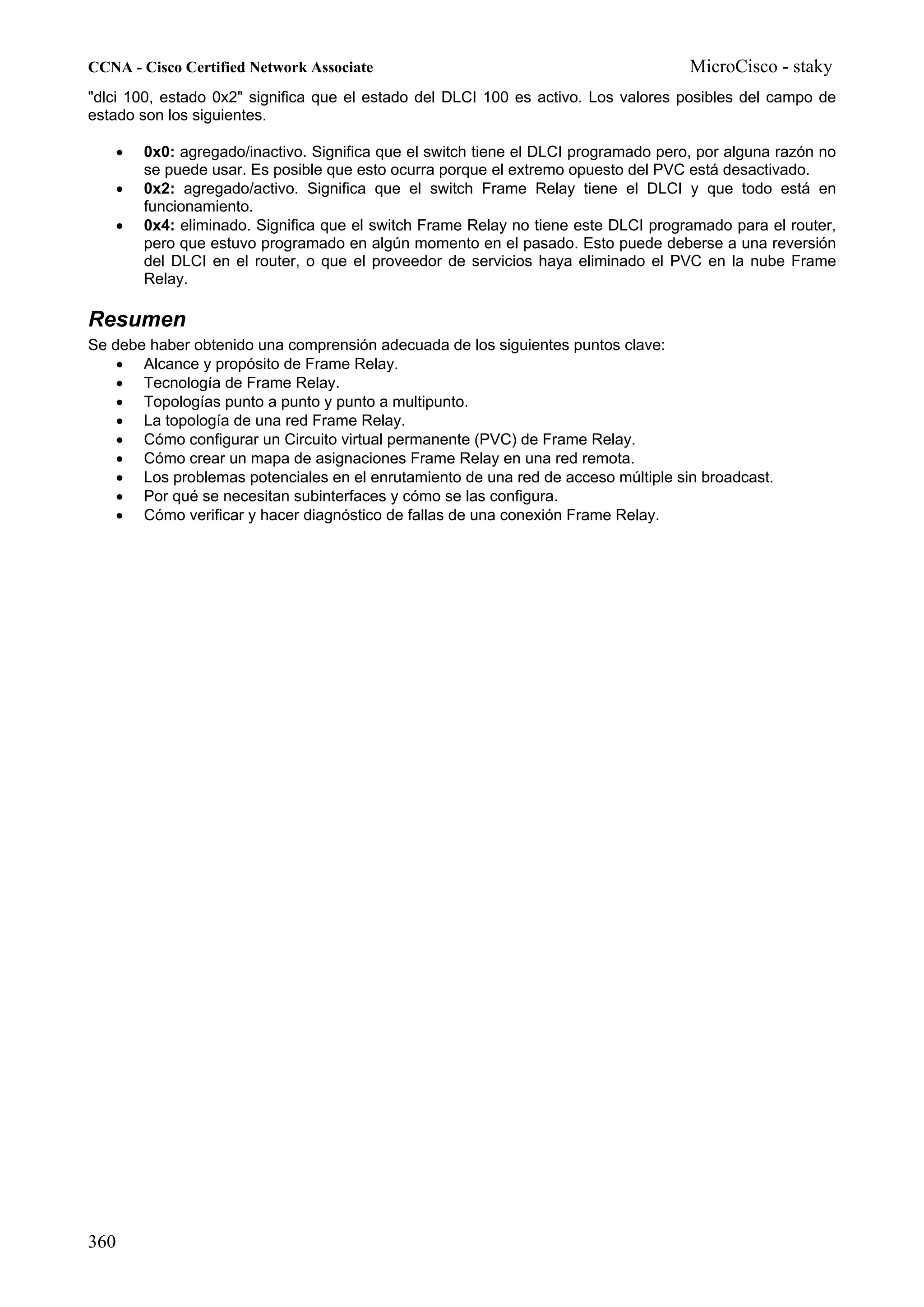 CCNA - Cisco Certified Network Associate                                            MicroCisco - staky
"dlci 100, estado 0x2" significa que el estado del DLCI 100 es activo. Los valores posibles del campo de
estado son los siguientes.

   •   0x0: agregado/inactivo. Significa que el switch tiene el DLCI programado pero, por alguna razón no
       se puede usar. Es posible que esto ocurra porque el extremo opuesto del PVC está desactivado.
   •   0x2: agregado/activo. Significa que el switch Frame Relay tiene el DLCI y que todo está en
       funcionamiento.
   •   0x4: eliminado. Significa que el switch Frame Relay no tiene este DLCI programado para el router,
       pero que estuvo programado en algún momento en el pasado. Esto puede deberse a una reversión
       del DLCI en el router, o que el proveedor de servicios haya eliminado el PVC en la nube Frame
       Relay.

Resumen
Se debe haber obtenido una comprensión adecuada de los siguientes puntos clave:
    • Alcance y propósito de Frame Relay.
    • Tecnología de Frame Relay.
    • Topologías punto a punto y punto a multipunto.
    • La topología de una red Frame Relay.
    • Cómo configurar un Circuito virtual permanente (PVC) de Frame Relay.
    • Cómo crear un mapa de asignaciones Frame Relay en una red remota.
    • Los problemas potenciales en el enrutamiento de una red de acceso múltiple sin broadcast.
    • Por qué se necesitan subinterfaces y cómo se las configura.
    • Cómo verificar y hacer diagnóstico de fallas de una conexión Frame Relay.




360
 