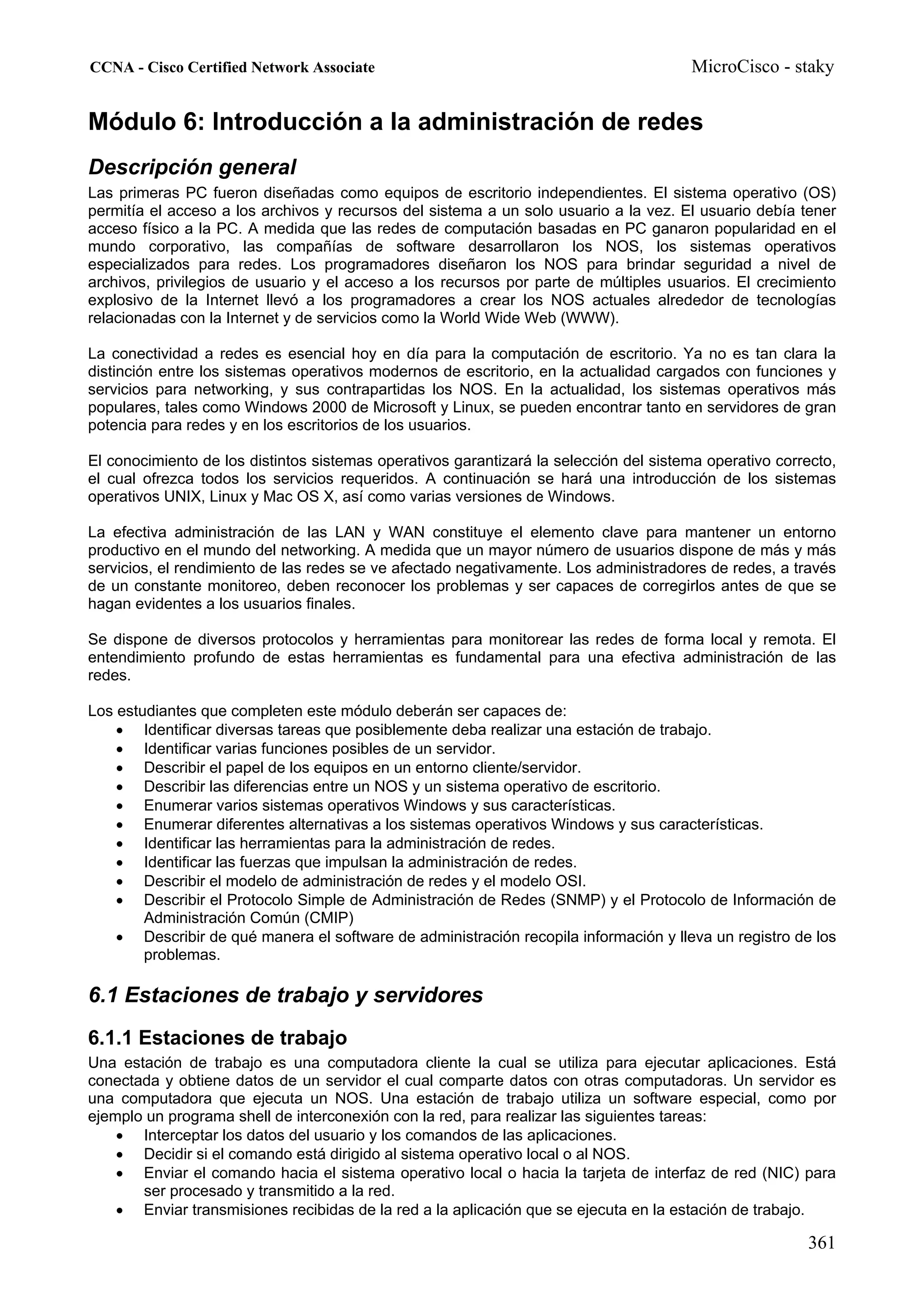 CCNA - Cisco Certified Network Associate                                               MicroCisco - staky


Módulo 6: Introducción a la administración de redes
Descripción general
Las primeras PC fueron diseñadas como equipos de escritorio independientes. El sistema operativo (OS)
permitía el acceso a los archivos y recursos del sistema a un solo usuario a la vez. El usuario debía tener
acceso físico a la PC. A medida que las redes de computación basadas en PC ganaron popularidad en el
mundo corporativo, las compañías de software desarrollaron los NOS, los sistemas operativos
especializados para redes. Los programadores diseñaron los NOS para brindar seguridad a nivel de
archivos, privilegios de usuario y el acceso a los recursos por parte de múltiples usuarios. El crecimiento
explosivo de la Internet llevó a los programadores a crear los NOS actuales alrededor de tecnologías
relacionadas con la Internet y de servicios como la World Wide Web (WWW).

La conectividad a redes es esencial hoy en día para la computación de escritorio. Ya no es tan clara la
distinción entre los sistemas operativos modernos de escritorio, en la actualidad cargados con funciones y
servicios para networking, y sus contrapartidas los NOS. En la actualidad, los sistemas operativos más
populares, tales como Windows 2000 de Microsoft y Linux, se pueden encontrar tanto en servidores de gran
potencia para redes y en los escritorios de los usuarios.

El conocimiento de los distintos sistemas operativos garantizará la selección del sistema operativo correcto,
el cual ofrezca todos los servicios requeridos. A continuación se hará una introducción de los sistemas
operativos UNIX, Linux y Mac OS X, así como varias versiones de Windows.

La efectiva administración de las LAN y WAN constituye el elemento clave para mantener un entorno
productivo en el mundo del networking. A medida que un mayor número de usuarios dispone de más y más
servicios, el rendimiento de las redes se ve afectado negativamente. Los administradores de redes, a través
de un constante monitoreo, deben reconocer los problemas y ser capaces de corregirlos antes de que se
hagan evidentes a los usuarios finales.

Se dispone de diversos protocolos y herramientas para monitorear las redes de forma local y remota. El
entendimiento profundo de estas herramientas es fundamental para una efectiva administración de las
redes.

Los estudiantes que completen este módulo deberán ser capaces de:
    • Identificar diversas tareas que posiblemente deba realizar una estación de trabajo.
    • Identificar varias funciones posibles de un servidor.
    • Describir el papel de los equipos en un entorno cliente/servidor.
    • Describir las diferencias entre un NOS y un sistema operativo de escritorio.
    • Enumerar varios sistemas operativos Windows y sus características.
    • Enumerar diferentes alternativas a los sistemas operativos Windows y sus características.
    • Identificar las herramientas para la administración de redes.
    • Identificar las fuerzas que impulsan la administración de redes.
    • Describir el modelo de administración de redes y el modelo OSI.
    • Describir el Protocolo Simple de Administración de Redes (SNMP) y el Protocolo de Información de
        Administración Común (CMIP)
    • Describir de qué manera el software de administración recopila información y lleva un registro de los
        problemas.

6.1 Estaciones de trabajo y servidores
6.1.1 Estaciones de trabajo
Una estación de trabajo es una computadora cliente la cual se utiliza para ejecutar aplicaciones. Está
conectada y obtiene datos de un servidor el cual comparte datos con otras computadoras. Un servidor es
una computadora que ejecuta un NOS. Una estación de trabajo utiliza un software especial, como por
ejemplo un programa shell de interconexión con la red, para realizar las siguientes tareas:
    • Interceptar los datos del usuario y los comandos de las aplicaciones.
    • Decidir si el comando está dirigido al sistema operativo local o al NOS.
    • Enviar el comando hacia el sistema operativo local o hacia la tarjeta de interfaz de red (NIC) para
       ser procesado y transmitido a la red.
    • Enviar transmisiones recibidas de la red a la aplicación que se ejecuta en la estación de trabajo.

                                                                                                        361
 