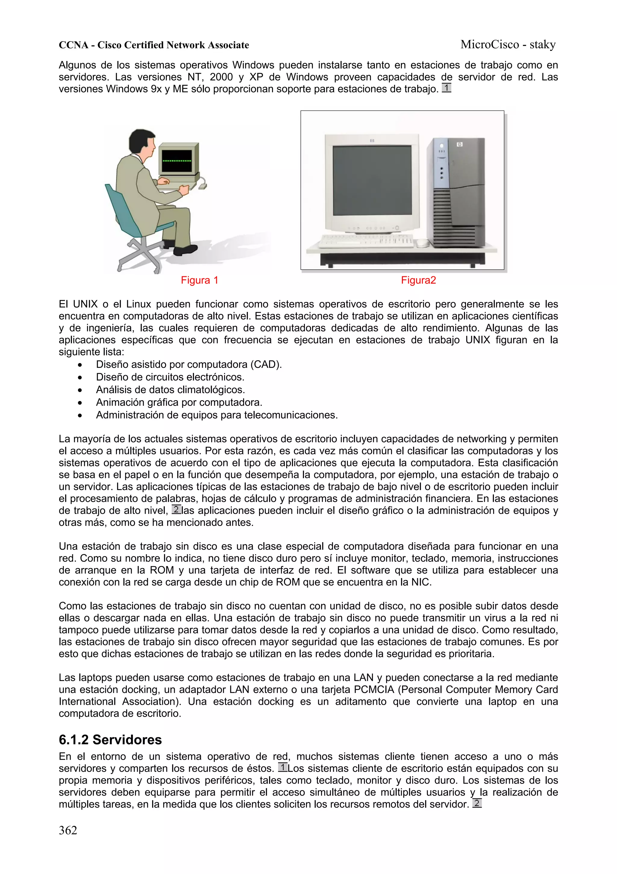 CCNA - Cisco Certified Network Associate                                                 MicroCisco - staky
Algunos de los sistemas operativos Windows pueden instalarse tanto en estaciones de trabajo como en
servidores. Las versiones NT, 2000 y XP de Windows proveen capacidades de servidor de red. Las
versiones Windows 9x y ME sólo proporcionan soporte para estaciones de trabajo.




                           Figura 1                                         Figura2

El UNIX o el Linux pueden funcionar como sistemas operativos de escritorio pero generalmente se les
encuentra en computadoras de alto nivel. Estas estaciones de trabajo se utilizan en aplicaciones científicas
y de ingeniería, las cuales requieren de computadoras dedicadas de alto rendimiento. Algunas de las
aplicaciones específicas que con frecuencia se ejecutan en estaciones de trabajo UNIX figuran en la
siguiente lista:
    • Diseño asistido por computadora (CAD).
    • Diseño de circuitos electrónicos.
    • Análisis de datos climatológicos.
    • Animación gráfica por computadora.
    • Administración de equipos para telecomunicaciones.

La mayoría de los actuales sistemas operativos de escritorio incluyen capacidades de networking y permiten
el acceso a múltiples usuarios. Por esta razón, es cada vez más común el clasificar las computadoras y los
sistemas operativos de acuerdo con el tipo de aplicaciones que ejecuta la computadora. Esta clasificación
se basa en el papel o en la función que desempeña la computadora, por ejemplo, una estación de trabajo o
un servidor. Las aplicaciones típicas de las estaciones de trabajo de bajo nivel o de escritorio pueden incluir
el procesamiento de palabras, hojas de cálculo y programas de administración financiera. En las estaciones
de trabajo de alto nivel, las aplicaciones pueden incluir el diseño gráfico o la administración de equipos y
otras más, como se ha mencionado antes.

Una estación de trabajo sin disco es una clase especial de computadora diseñada para funcionar en una
red. Como su nombre lo indica, no tiene disco duro pero sí incluye monitor, teclado, memoria, instrucciones
de arranque en la ROM y una tarjeta de interfaz de red. El software que se utiliza para establecer una
conexión con la red se carga desde un chip de ROM que se encuentra en la NIC.

Como las estaciones de trabajo sin disco no cuentan con unidad de disco, no es posible subir datos desde
ellas o descargar nada en ellas. Una estación de trabajo sin disco no puede transmitir un virus a la red ni
tampoco puede utilizarse para tomar datos desde la red y copiarlos a una unidad de disco. Como resultado,
las estaciones de trabajo sin disco ofrecen mayor seguridad que las estaciones de trabajo comunes. Es por
esto que dichas estaciones de trabajo se utilizan en las redes donde la seguridad es prioritaria.

Las laptops pueden usarse como estaciones de trabajo en una LAN y pueden conectarse a la red mediante
una estación docking, un adaptador LAN externo o una tarjeta PCMCIA (Personal Computer Memory Card
International Association). Una estación docking es un aditamento que convierte una laptop en una
computadora de escritorio.

6.1.2 Servidores
En el entorno de un sistema operativo de red, muchos sistemas cliente tienen acceso a uno o más
servidores y comparten los recursos de éstos. Los sistemas cliente de escritorio están equipados con su
propia memoria y dispositivos periféricos, tales como teclado, monitor y disco duro. Los sistemas de los
servidores deben equiparse para permitir el acceso simultáneo de múltiples usuarios y la realización de
múltiples tareas, en la medida que los clientes soliciten los recursos remotos del servidor.

362
 
