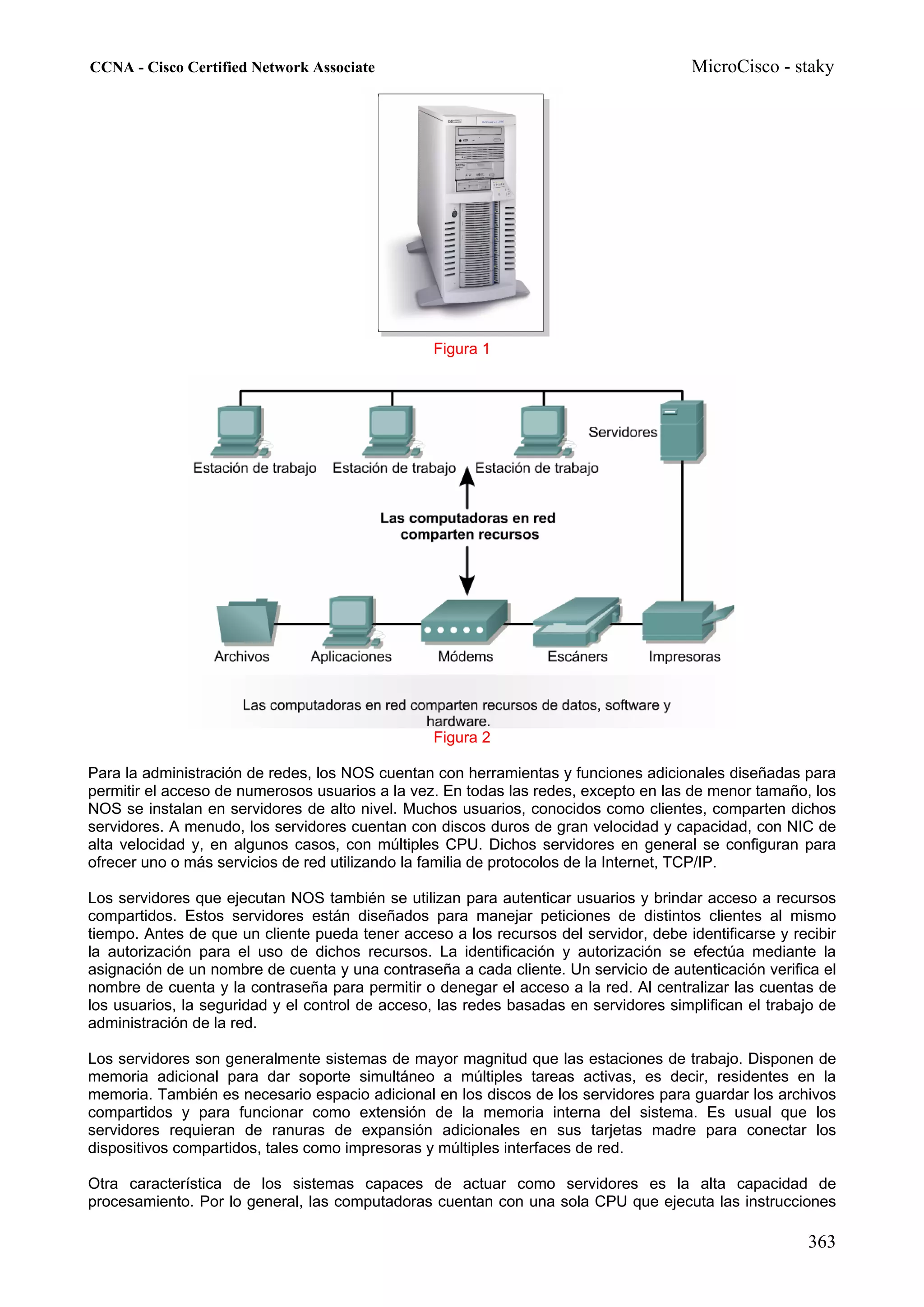 CCNA - Cisco Certified Network Associate                                               MicroCisco - staky




                                                 Figura 1




                                                 Figura 2

Para la administración de redes, los NOS cuentan con herramientas y funciones adicionales diseñadas para
permitir el acceso de numerosos usuarios a la vez. En todas las redes, excepto en las de menor tamaño, los
NOS se instalan en servidores de alto nivel. Muchos usuarios, conocidos como clientes, comparten dichos
servidores. A menudo, los servidores cuentan con discos duros de gran velocidad y capacidad, con NIC de
alta velocidad y, en algunos casos, con múltiples CPU. Dichos servidores en general se configuran para
ofrecer uno o más servicios de red utilizando la familia de protocolos de la Internet, TCP/IP.

Los servidores que ejecutan NOS también se utilizan para autenticar usuarios y brindar acceso a recursos
compartidos. Estos servidores están diseñados para manejar peticiones de distintos clientes al mismo
tiempo. Antes de que un cliente pueda tener acceso a los recursos del servidor, debe identificarse y recibir
la autorización para el uso de dichos recursos. La identificación y autorización se efectúa mediante la
asignación de un nombre de cuenta y una contraseña a cada cliente. Un servicio de autenticación verifica el
nombre de cuenta y la contraseña para permitir o denegar el acceso a la red. Al centralizar las cuentas de
los usuarios, la seguridad y el control de acceso, las redes basadas en servidores simplifican el trabajo de
administración de la red.

Los servidores son generalmente sistemas de mayor magnitud que las estaciones de trabajo. Disponen de
memoria adicional para dar soporte simultáneo a múltiples tareas activas, es decir, residentes en la
memoria. También es necesario espacio adicional en los discos de los servidores para guardar los archivos
compartidos y para funcionar como extensión de la memoria interna del sistema. Es usual que los
servidores requieran de ranuras de expansión adicionales en sus tarjetas madre para conectar los
dispositivos compartidos, tales como impresoras y múltiples interfaces de red.

Otra característica de los sistemas capaces de actuar como servidores es la alta capacidad de
procesamiento. Por lo general, las computadoras cuentan con una sola CPU que ejecuta las instrucciones

                                                                                                       363
 