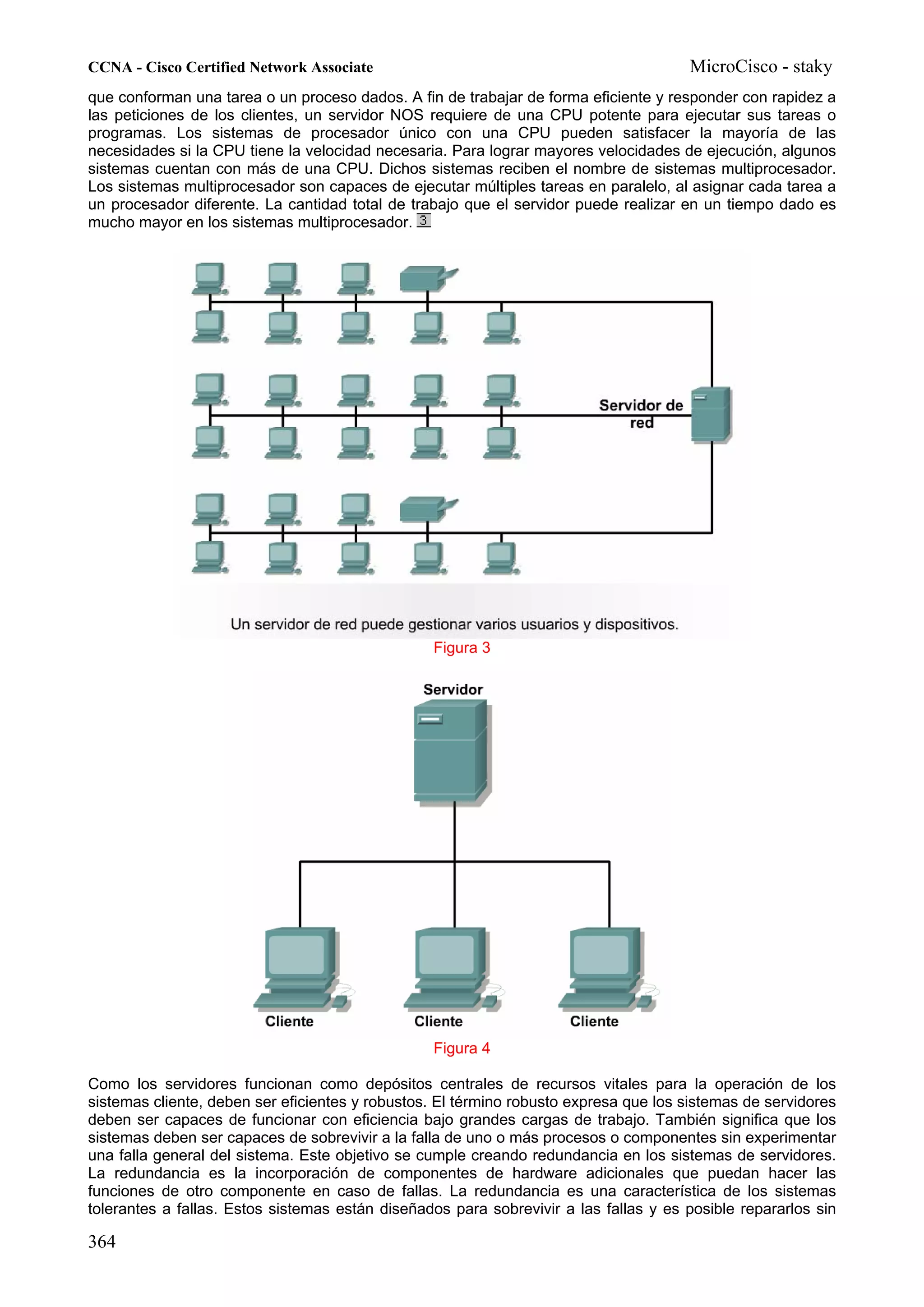 CCNA - Cisco Certified Network Associate                                              MicroCisco - staky
que conforman una tarea o un proceso dados. A fin de trabajar de forma eficiente y responder con rapidez a
las peticiones de los clientes, un servidor NOS requiere de una CPU potente para ejecutar sus tareas o
programas. Los sistemas de procesador único con una CPU pueden satisfacer la mayoría de las
necesidades si la CPU tiene la velocidad necesaria. Para lograr mayores velocidades de ejecución, algunos
sistemas cuentan con más de una CPU. Dichos sistemas reciben el nombre de sistemas multiprocesador.
Los sistemas multiprocesador son capaces de ejecutar múltiples tareas en paralelo, al asignar cada tarea a
un procesador diferente. La cantidad total de trabajo que el servidor puede realizar en un tiempo dado es
mucho mayor en los sistemas multiprocesador.




                                                 Figura 3




                                                 Figura 4

Como los servidores funcionan como depósitos centrales de recursos vitales para la operación de los
sistemas cliente, deben ser eficientes y robustos. El término robusto expresa que los sistemas de servidores
deben ser capaces de funcionar con eficiencia bajo grandes cargas de trabajo. También significa que los
sistemas deben ser capaces de sobrevivir a la falla de uno o más procesos o componentes sin experimentar
una falla general del sistema. Este objetivo se cumple creando redundancia en los sistemas de servidores.
La redundancia es la incorporación de componentes de hardware adicionales que puedan hacer las
funciones de otro componente en caso de fallas. La redundancia es una característica de los sistemas
tolerantes a fallas. Estos sistemas están diseñados para sobrevivir a las fallas y es posible repararlos sin

364
 