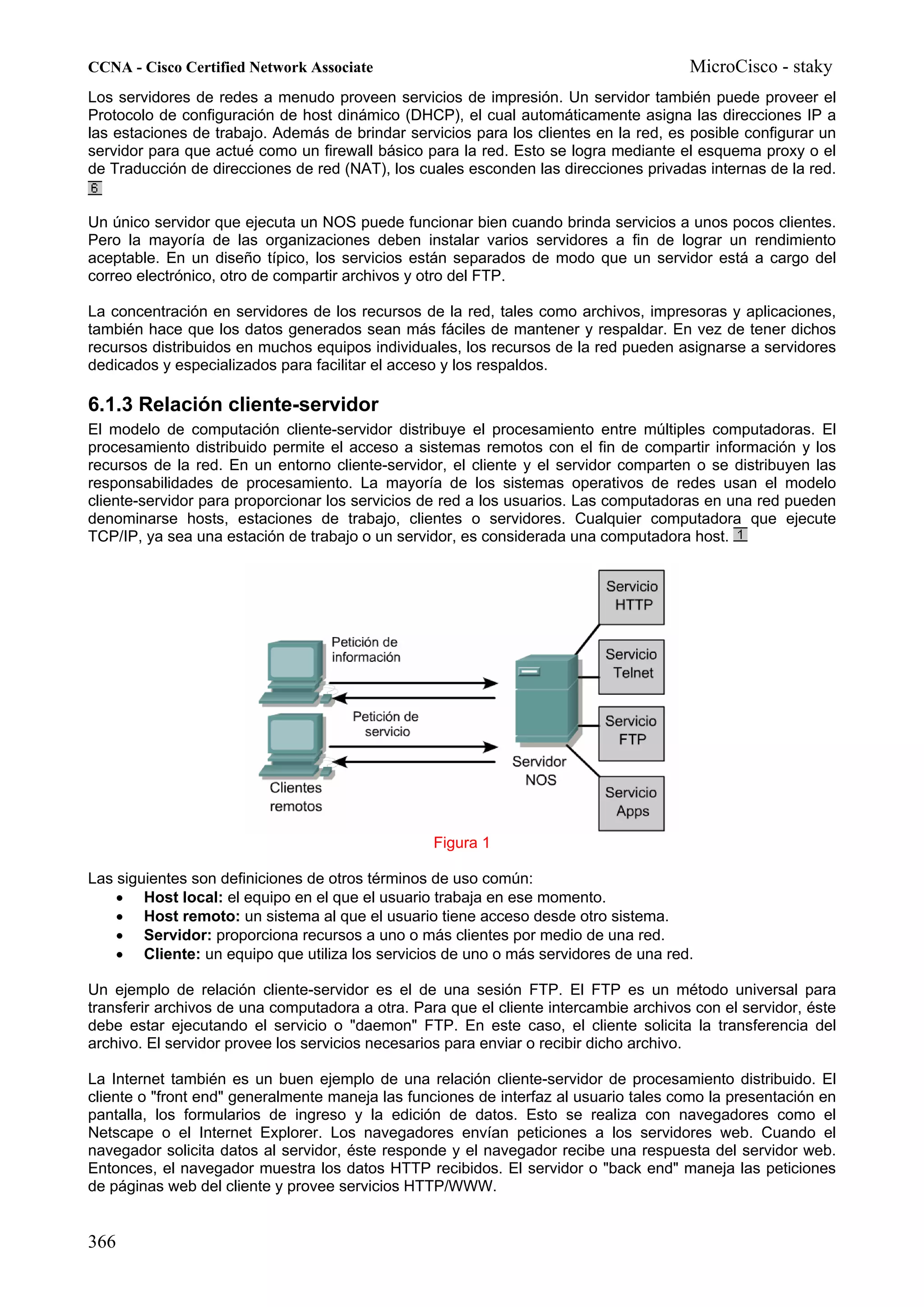 CCNA - Cisco Certified Network Associate                                               MicroCisco - staky
Los servidores de redes a menudo proveen servicios de impresión. Un servidor también puede proveer el
Protocolo de configuración de host dinámico (DHCP), el cual automáticamente asigna las direcciones IP a
las estaciones de trabajo. Además de brindar servicios para los clientes en la red, es posible configurar un
servidor para que actué como un firewall básico para la red. Esto se logra mediante el esquema proxy o el
de Traducción de direcciones de red (NAT), los cuales esconden las direcciones privadas internas de la red.


Un único servidor que ejecuta un NOS puede funcionar bien cuando brinda servicios a unos pocos clientes.
Pero la mayoría de las organizaciones deben instalar varios servidores a fin de lograr un rendimiento
aceptable. En un diseño típico, los servicios están separados de modo que un servidor está a cargo del
correo electrónico, otro de compartir archivos y otro del FTP.

La concentración en servidores de los recursos de la red, tales como archivos, impresoras y aplicaciones,
también hace que los datos generados sean más fáciles de mantener y respaldar. En vez de tener dichos
recursos distribuidos en muchos equipos individuales, los recursos de la red pueden asignarse a servidores
dedicados y especializados para facilitar el acceso y los respaldos.

6.1.3 Relación cliente-servidor
El modelo de computación cliente-servidor distribuye el procesamiento entre múltiples computadoras. El
procesamiento distribuido permite el acceso a sistemas remotos con el fin de compartir información y los
recursos de la red. En un entorno cliente-servidor, el cliente y el servidor comparten o se distribuyen las
responsabilidades de procesamiento. La mayoría de los sistemas operativos de redes usan el modelo
cliente-servidor para proporcionar los servicios de red a los usuarios. Las computadoras en una red pueden
denominarse hosts, estaciones de trabajo, clientes o servidores. Cualquier computadora que ejecute
TCP/IP, ya sea una estación de trabajo o un servidor, es considerada una computadora host.




                                                  Figura 1

Las siguientes son definiciones de otros términos de uso común:
    • Host local: el equipo en el que el usuario trabaja en ese momento.
    • Host remoto: un sistema al que el usuario tiene acceso desde otro sistema.
    • Servidor: proporciona recursos a uno o más clientes por medio de una red.
    • Cliente: un equipo que utiliza los servicios de uno o más servidores de una red.

Un ejemplo de relación cliente-servidor es el de una sesión FTP. El FTP es un método universal para
transferir archivos de una computadora a otra. Para que el cliente intercambie archivos con el servidor, éste
debe estar ejecutando el servicio o "daemon" FTP. En este caso, el cliente solicita la transferencia del
archivo. El servidor provee los servicios necesarios para enviar o recibir dicho archivo.

La Internet también es un buen ejemplo de una relación cliente-servidor de procesamiento distribuido. El
cliente o "front end" generalmente maneja las funciones de interfaz al usuario tales como la presentación en
pantalla, los formularios de ingreso y la edición de datos. Esto se realiza con navegadores como el
Netscape o el Internet Explorer. Los navegadores envían peticiones a los servidores web. Cuando el
navegador solicita datos al servidor, éste responde y el navegador recibe una respuesta del servidor web.
Entonces, el navegador muestra los datos HTTP recibidos. El servidor o "back end" maneja las peticiones
de páginas web del cliente y provee servicios HTTP/WWW.


366
 
