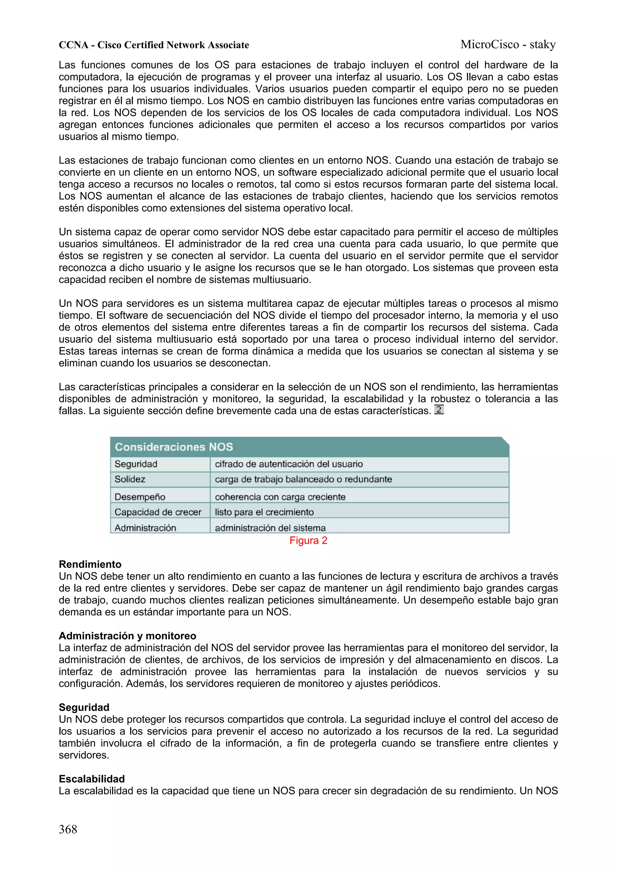 CCNA - Cisco Certified Network Associate                                               MicroCisco - staky
Las funciones comunes de los OS para estaciones de trabajo incluyen el control del hardware de la
computadora, la ejecución de programas y el proveer una interfaz al usuario. Los OS llevan a cabo estas
funciones para los usuarios individuales. Varios usuarios pueden compartir el equipo pero no se pueden
registrar en él al mismo tiempo. Los NOS en cambio distribuyen las funciones entre varias computadoras en
la red. Los NOS dependen de los servicios de los OS locales de cada computadora individual. Los NOS
agregan entonces funciones adicionales que permiten el acceso a los recursos compartidos por varios
usuarios al mismo tiempo.

Las estaciones de trabajo funcionan como clientes en un entorno NOS. Cuando una estación de trabajo se
convierte en un cliente en un entorno NOS, un software especializado adicional permite que el usuario local
tenga acceso a recursos no locales o remotos, tal como si estos recursos formaran parte del sistema local.
Los NOS aumentan el alcance de las estaciones de trabajo clientes, haciendo que los servicios remotos
estén disponibles como extensiones del sistema operativo local.

Un sistema capaz de operar como servidor NOS debe estar capacitado para permitir el acceso de múltiples
usuarios simultáneos. El administrador de la red crea una cuenta para cada usuario, lo que permite que
éstos se registren y se conecten al servidor. La cuenta del usuario en el servidor permite que el servidor
reconozca a dicho usuario y le asigne los recursos que se le han otorgado. Los sistemas que proveen esta
capacidad reciben el nombre de sistemas multiusuario.

Un NOS para servidores es un sistema multitarea capaz de ejecutar múltiples tareas o procesos al mismo
tiempo. El software de secuenciación del NOS divide el tiempo del procesador interno, la memoria y el uso
de otros elementos del sistema entre diferentes tareas a fin de compartir los recursos del sistema. Cada
usuario del sistema multiusuario está soportado por una tarea o proceso individual interno del servidor.
Estas tareas internas se crean de forma dinámica a medida que los usuarios se conectan al sistema y se
eliminan cuando los usuarios se desconectan.

Las características principales a considerar en la selección de un NOS son el rendimiento, las herramientas
disponibles de administración y monitoreo, la seguridad, la escalabilidad y la robustez o tolerancia a las
fallas. La siguiente sección define brevemente cada una de estas características.




                                                  Figura 2

Rendimiento
Un NOS debe tener un alto rendimiento en cuanto a las funciones de lectura y escritura de archivos a través
de la red entre clientes y servidores. Debe ser capaz de mantener un ágil rendimiento bajo grandes cargas
de trabajo, cuando muchos clientes realizan peticiones simultáneamente. Un desempeño estable bajo gran
demanda es un estándar importante para un NOS.

Administración y monitoreo
La interfaz de administración del NOS del servidor provee las herramientas para el monitoreo del servidor, la
administración de clientes, de archivos, de los servicios de impresión y del almacenamiento en discos. La
interfaz de administración provee las herramientas para la instalación de nuevos servicios y su
configuración. Además, los servidores requieren de monitoreo y ajustes periódicos.

Seguridad
Un NOS debe proteger los recursos compartidos que controla. La seguridad incluye el control del acceso de
los usuarios a los servicios para prevenir el acceso no autorizado a los recursos de la red. La seguridad
también involucra el cifrado de la información, a fin de protegerla cuando se transfiere entre clientes y
servidores.

Escalabilidad
La escalabilidad es la capacidad que tiene un NOS para crecer sin degradación de su rendimiento. Un NOS


368
 