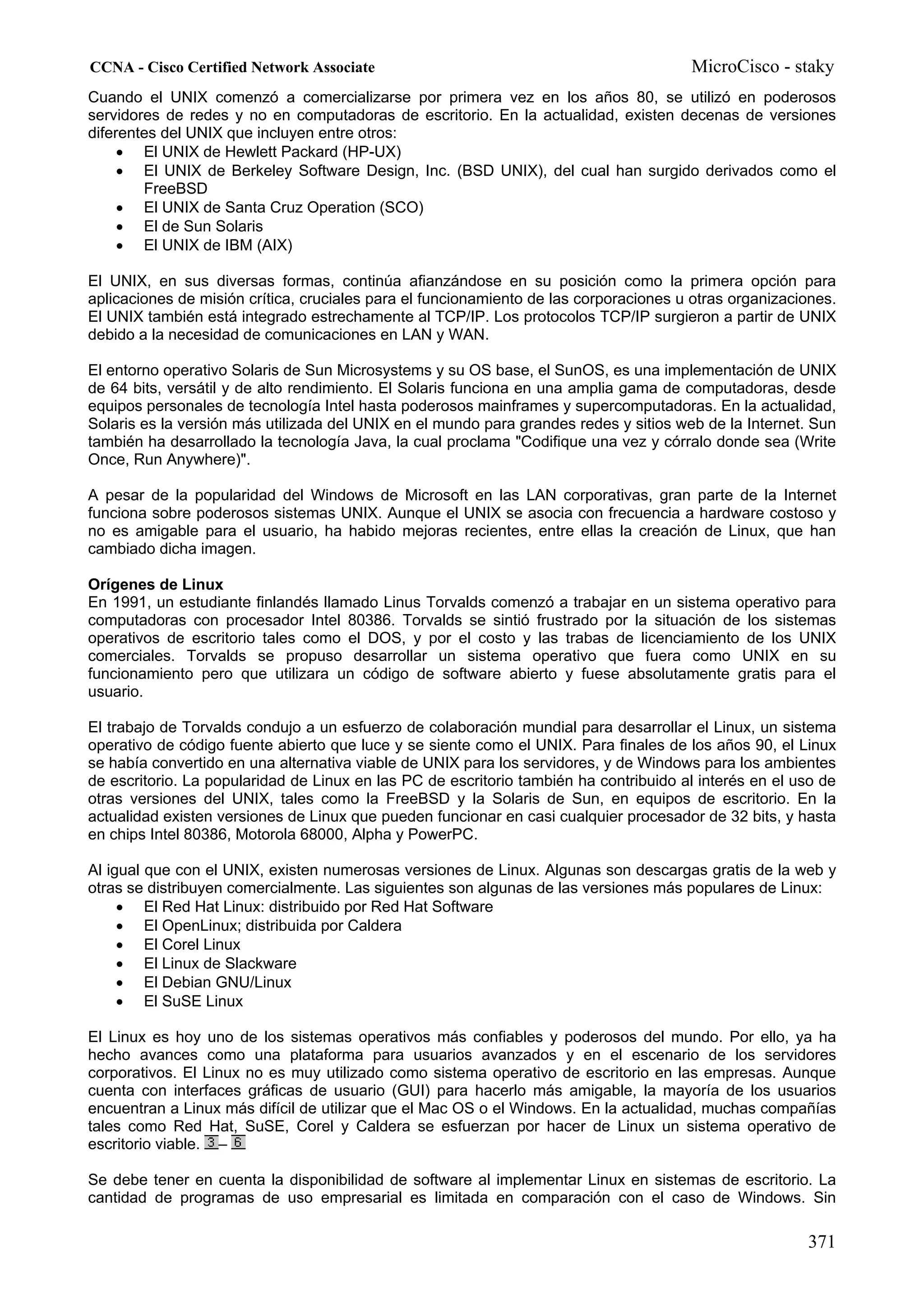 CCNA - Cisco Certified Network Associate                                               MicroCisco - staky
Cuando el UNIX comenzó a comercializarse por primera vez en los años 80, se utilizó en poderosos
servidores de redes y no en computadoras de escritorio. En la actualidad, existen decenas de versiones
diferentes del UNIX que incluyen entre otros:
     • El UNIX de Hewlett Packard (HP-UX)
     • El UNIX de Berkeley Software Design, Inc. (BSD UNIX), del cual han surgido derivados como el
        FreeBSD
     • El UNIX de Santa Cruz Operation (SCO)
     • El de Sun Solaris
     • El UNIX de IBM (AIX)

El UNIX, en sus diversas formas, continúa afianzándose en su posición como la primera opción para
aplicaciones de misión crítica, cruciales para el funcionamiento de las corporaciones u otras organizaciones.
El UNIX también está integrado estrechamente al TCP/IP. Los protocolos TCP/IP surgieron a partir de UNIX
debido a la necesidad de comunicaciones en LAN y WAN.

El entorno operativo Solaris de Sun Microsystems y su OS base, el SunOS, es una implementación de UNIX
de 64 bits, versátil y de alto rendimiento. El Solaris funciona en una amplia gama de computadoras, desde
equipos personales de tecnología Intel hasta poderosos mainframes y supercomputadoras. En la actualidad,
Solaris es la versión más utilizada del UNIX en el mundo para grandes redes y sitios web de la Internet. Sun
también ha desarrollado la tecnología Java, la cual proclama "Codifique una vez y córralo donde sea (Write
Once, Run Anywhere)".

A pesar de la popularidad del Windows de Microsoft en las LAN corporativas, gran parte de la Internet
funciona sobre poderosos sistemas UNIX. Aunque el UNIX se asocia con frecuencia a hardware costoso y
no es amigable para el usuario, ha habido mejoras recientes, entre ellas la creación de Linux, que han
cambiado dicha imagen.

Orígenes de Linux
En 1991, un estudiante finlandés llamado Linus Torvalds comenzó a trabajar en un sistema operativo para
computadoras con procesador Intel 80386. Torvalds se sintió frustrado por la situación de los sistemas
operativos de escritorio tales como el DOS, y por el costo y las trabas de licenciamiento de los UNIX
comerciales. Torvalds se propuso desarrollar un sistema operativo que fuera como UNIX en su
funcionamiento pero que utilizara un código de software abierto y fuese absolutamente gratis para el
usuario.

El trabajo de Torvalds condujo a un esfuerzo de colaboración mundial para desarrollar el Linux, un sistema
operativo de código fuente abierto que luce y se siente como el UNIX. Para finales de los años 90, el Linux
se había convertido en una alternativa viable de UNIX para los servidores, y de Windows para los ambientes
de escritorio. La popularidad de Linux en las PC de escritorio también ha contribuido al interés en el uso de
otras versiones del UNIX, tales como la FreeBSD y la Solaris de Sun, en equipos de escritorio. En la
actualidad existen versiones de Linux que pueden funcionar en casi cualquier procesador de 32 bits, y hasta
en chips Intel 80386, Motorola 68000, Alpha y PowerPC.

Al igual que con el UNIX, existen numerosas versiones de Linux. Algunas son descargas gratis de la web y
otras se distribuyen comercialmente. Las siguientes son algunas de las versiones más populares de Linux:
     • El Red Hat Linux: distribuido por Red Hat Software
     • El OpenLinux; distribuida por Caldera
     • El Corel Linux
     • El Linux de Slackware
     • El Debian GNU/Linux
     • El SuSE Linux

El Linux es hoy uno de los sistemas operativos más confiables y poderosos del mundo. Por ello, ya ha
hecho avances como una plataforma para usuarios avanzados y en el escenario de los servidores
corporativos. El Linux no es muy utilizado como sistema operativo de escritorio en las empresas. Aunque
cuenta con interfaces gráficas de usuario (GUI) para hacerlo más amigable, la mayoría de los usuarios
encuentran a Linux más difícil de utilizar que el Mac OS o el Windows. En la actualidad, muchas compañías
tales como Red Hat, SuSE, Corel y Caldera se esfuerzan por hacer de Linux un sistema operativo de
escritorio viable. –

Se debe tener en cuenta la disponibilidad de software al implementar Linux en sistemas de escritorio. La
cantidad de programas de uso empresarial es limitada en comparación con el caso de Windows. Sin

                                                                                                        371
 