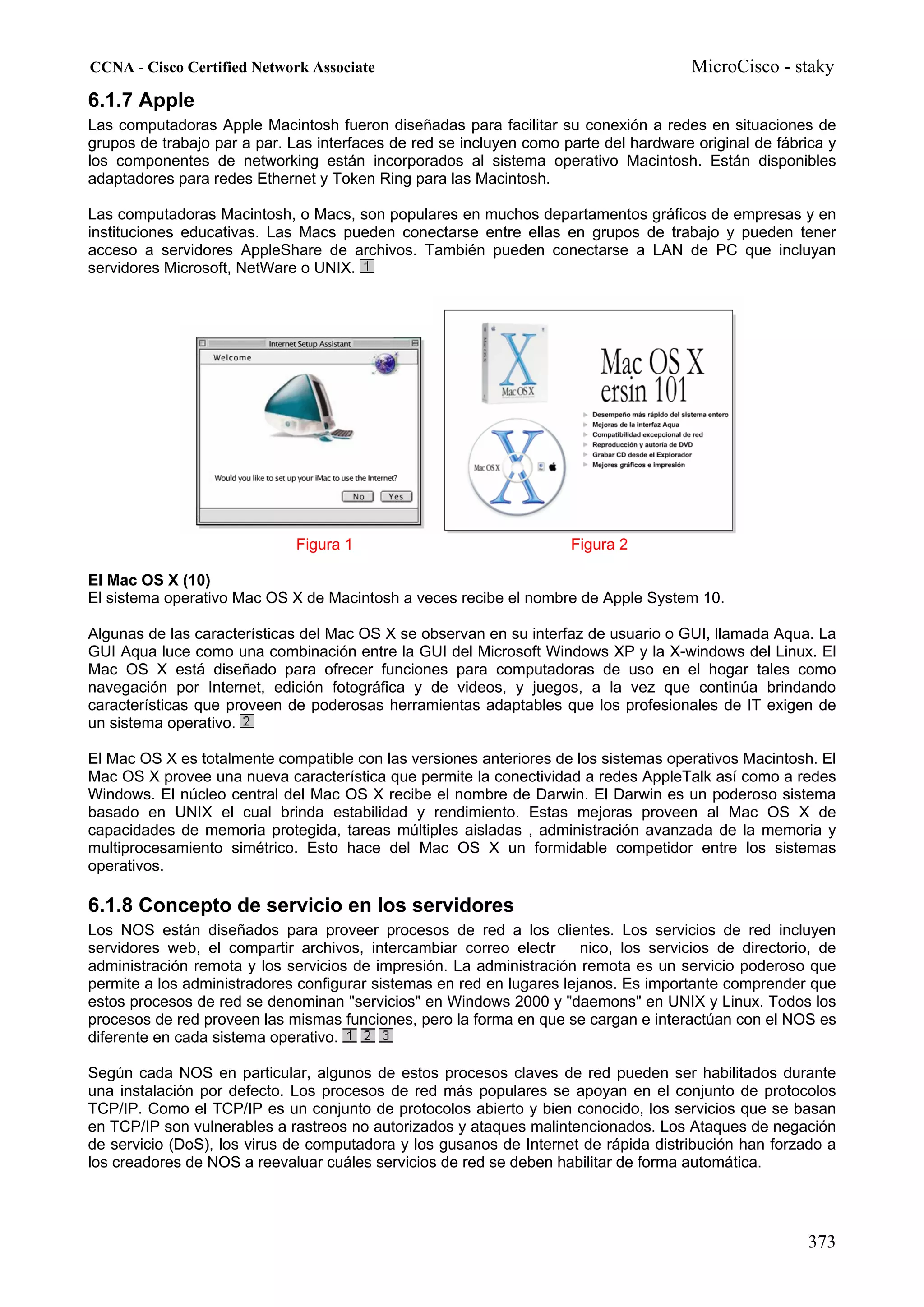 CCNA - Cisco Certified Network Associate                                               MicroCisco - staky
6.1.7 Apple
Las computadoras Apple Macintosh fueron diseñadas para facilitar su conexión a redes en situaciones de
grupos de trabajo par a par. Las interfaces de red se incluyen como parte del hardware original de fábrica y
los componentes de networking están incorporados al sistema operativo Macintosh. Están disponibles
adaptadores para redes Ethernet y Token Ring para las Macintosh.

Las computadoras Macintosh, o Macs, son populares en muchos departamentos gráficos de empresas y en
instituciones educativas. Las Macs pueden conectarse entre ellas en grupos de trabajo y pueden tener
acceso a servidores AppleShare de archivos. También pueden conectarse a LAN de PC que incluyan
servidores Microsoft, NetWare o UNIX.




                              Figura 1                               Figura 2

El Mac OS X (10)
El sistema operativo Mac OS X de Macintosh a veces recibe el nombre de Apple System 10.

Algunas de las características del Mac OS X se observan en su interfaz de usuario o GUI, llamada Aqua. La
GUI Aqua luce como una combinación entre la GUI del Microsoft Windows XP y la X-windows del Linux. El
Mac OS X está diseñado para ofrecer funciones para computadoras de uso en el hogar tales como
navegación por Internet, edición fotográfica y de videos, y juegos, a la vez que continúa brindando
características que proveen de poderosas herramientas adaptables que los profesionales de IT exigen de
un sistema operativo.

El Mac OS X es totalmente compatible con las versiones anteriores de los sistemas operativos Macintosh. El
Mac OS X provee una nueva característica que permite la conectividad a redes AppleTalk así como a redes
Windows. El núcleo central del Mac OS X recibe el nombre de Darwin. El Darwin es un poderoso sistema
basado en UNIX el cual brinda estabilidad y rendimiento. Estas mejoras proveen al Mac OS X de
capacidades de memoria protegida, tareas múltiples aisladas , administración avanzada de la memoria y
multiprocesamiento simétrico. Esto hace del Mac OS X un formidable competidor entre los sistemas
operativos.

6.1.8 Concepto de servicio en los servidores
Los NOS están diseñados para proveer procesos de red a los clientes. Los servicios de red incluyen
servidores web, el compartir archivos, intercambiar correo electr      nico, los servicios de directorio, de
administración remota y los servicios de impresión. La administración remota es un servicio poderoso que
permite a los administradores configurar sistemas en red en lugares lejanos. Es importante comprender que
estos procesos de red se denominan "servicios" en Windows 2000 y "daemons" en UNIX y Linux. Todos los
procesos de red proveen las mismas funciones, pero la forma en que se cargan e interactúan con el NOS es
diferente en cada sistema operativo.

Según cada NOS en particular, algunos de estos procesos claves de red pueden ser habilitados durante
una instalación por defecto. Los procesos de red más populares se apoyan en el conjunto de protocolos
TCP/IP. Como el TCP/IP es un conjunto de protocolos abierto y bien conocido, los servicios que se basan
en TCP/IP son vulnerables a rastreos no autorizados y ataques malintencionados. Los Ataques de negación
de servicio (DoS), los virus de computadora y los gusanos de Internet de rápida distribución han forzado a
los creadores de NOS a reevaluar cuáles servicios de red se deben habilitar de forma automática.




                                                                                                       373
 