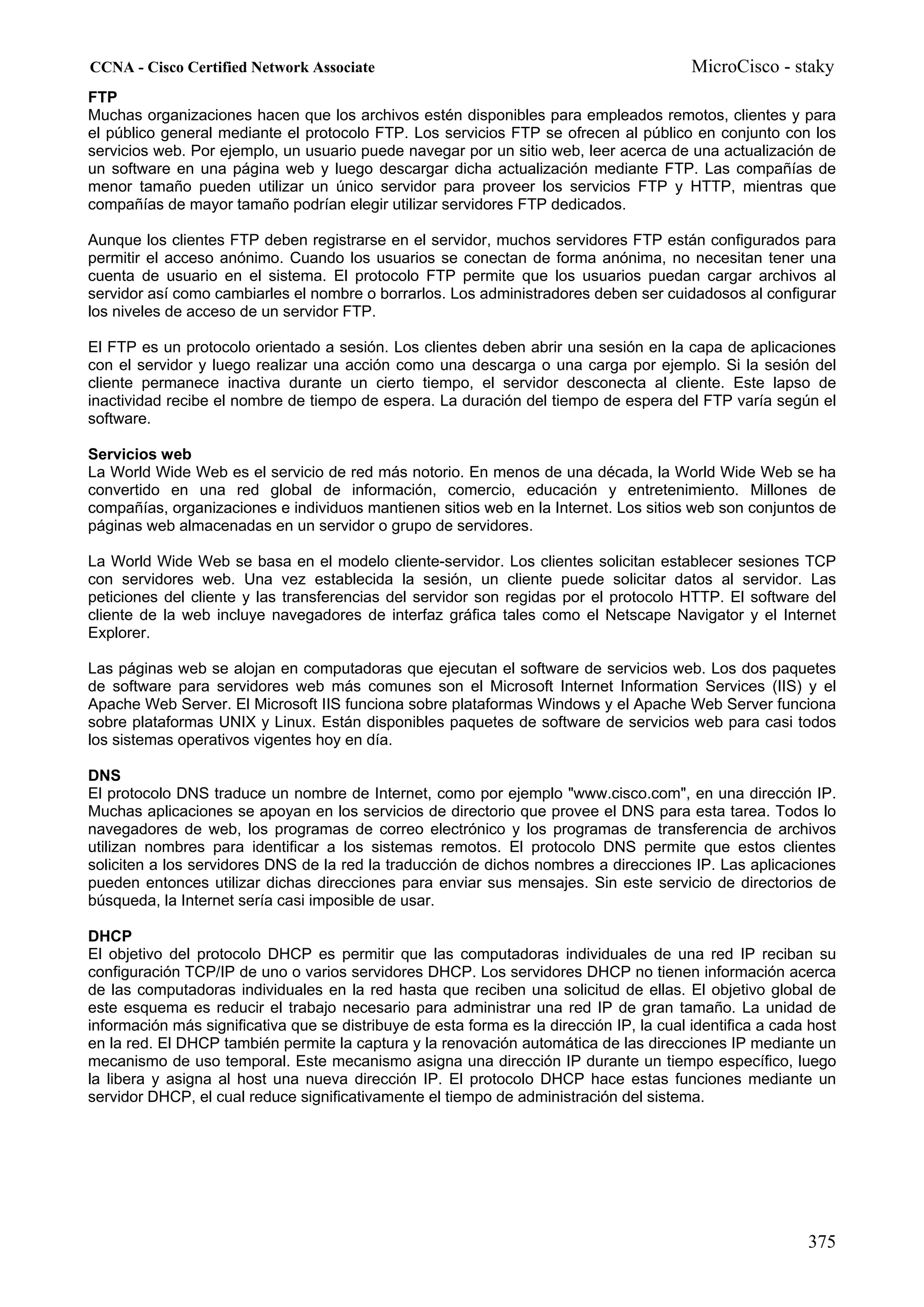 CCNA - Cisco Certified Network Associate                                                  MicroCisco - staky
FTP
Muchas organizaciones hacen que los archivos estén disponibles para empleados remotos, clientes y para
el público general mediante el protocolo FTP. Los servicios FTP se ofrecen al público en conjunto con los
servicios web. Por ejemplo, un usuario puede navegar por un sitio web, leer acerca de una actualización de
un software en una página web y luego descargar dicha actualización mediante FTP. Las compañías de
menor tamaño pueden utilizar un único servidor para proveer los servicios FTP y HTTP, mientras que
compañías de mayor tamaño podrían elegir utilizar servidores FTP dedicados.

Aunque los clientes FTP deben registrarse en el servidor, muchos servidores FTP están configurados para
permitir el acceso anónimo. Cuando los usuarios se conectan de forma anónima, no necesitan tener una
cuenta de usuario en el sistema. El protocolo FTP permite que los usuarios puedan cargar archivos al
servidor así como cambiarles el nombre o borrarlos. Los administradores deben ser cuidadosos al configurar
los niveles de acceso de un servidor FTP.

El FTP es un protocolo orientado a sesión. Los clientes deben abrir una sesión en la capa de aplicaciones
con el servidor y luego realizar una acción como una descarga o una carga por ejemplo. Si la sesión del
cliente permanece inactiva durante un cierto tiempo, el servidor desconecta al cliente. Este lapso de
inactividad recibe el nombre de tiempo de espera. La duración del tiempo de espera del FTP varía según el
software.

Servicios web
La World Wide Web es el servicio de red más notorio. En menos de una década, la World Wide Web se ha
convertido en una red global de información, comercio, educación y entretenimiento. Millones de
compañías, organizaciones e individuos mantienen sitios web en la Internet. Los sitios web son conjuntos de
páginas web almacenadas en un servidor o grupo de servidores.

La World Wide Web se basa en el modelo cliente-servidor. Los clientes solicitan establecer sesiones TCP
con servidores web. Una vez establecida la sesión, un cliente puede solicitar datos al servidor. Las
peticiones del cliente y las transferencias del servidor son regidas por el protocolo HTTP. El software del
cliente de la web incluye navegadores de interfaz gráfica tales como el Netscape Navigator y el Internet
Explorer.

Las páginas web se alojan en computadoras que ejecutan el software de servicios web. Los dos paquetes
de software para servidores web más comunes son el Microsoft Internet Information Services (IIS) y el
Apache Web Server. El Microsoft IIS funciona sobre plataformas Windows y el Apache Web Server funciona
sobre plataformas UNIX y Linux. Están disponibles paquetes de software de servicios web para casi todos
los sistemas operativos vigentes hoy en día.

DNS
El protocolo DNS traduce un nombre de Internet, como por ejemplo "www.cisco.com", en una dirección IP.
Muchas aplicaciones se apoyan en los servicios de directorio que provee el DNS para esta tarea. Todos lo
navegadores de web, los programas de correo electrónico y los programas de transferencia de archivos
utilizan nombres para identificar a los sistemas remotos. El protocolo DNS permite que estos clientes
soliciten a los servidores DNS de la red la traducción de dichos nombres a direcciones IP. Las aplicaciones
pueden entonces utilizar dichas direcciones para enviar sus mensajes. Sin este servicio de directorios de
búsqueda, la Internet sería casi imposible de usar.

DHCP
El objetivo del protocolo DHCP es permitir que las computadoras individuales de una red IP reciban su
configuración TCP/IP de uno o varios servidores DHCP. Los servidores DHCP no tienen información acerca
de las computadoras individuales en la red hasta que reciben una solicitud de ellas. El objetivo global de
este esquema es reducir el trabajo necesario para administrar una red IP de gran tamaño. La unidad de
información más significativa que se distribuye de esta forma es la dirección IP, la cual identifica a cada host
en la red. El DHCP también permite la captura y la renovación automática de las direcciones IP mediante un
mecanismo de uso temporal. Este mecanismo asigna una dirección IP durante un tiempo específico, luego
la libera y asigna al host una nueva dirección IP. El protocolo DHCP hace estas funciones mediante un
servidor DHCP, el cual reduce significativamente el tiempo de administración del sistema.




                                                                                                           375
 